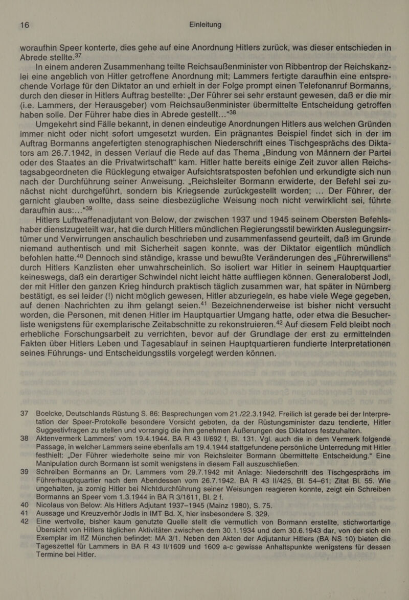 woraufhin Speer konterte, dies gehe auf eine Anordnung Hitlers zurück, was dieser entschieden in Abrede stellte.?? In einem anderen Zusammenhang teilte Reichsaußenminister von Ribbentrop der Reichskanz- lei eine angeblich von Hitler getroffene Anordnung mit; Lammers fertigte daraufhin eine entspre- chende Vorlage für den Diktator an und erhielt in der Folge prompt einen Telefonanruf Bormanns, durch den dieser in Hitlers Auftrag bestellte: „Der Führer sei sehr erstaunt gewesen, daß er die mir (i.e. Lammers, der Herausgeber) vom Reichsaußenminister übermittelte Entscheidung getroffen haben solle. Der Führer habe dies in Abrede gestellt...“*® Umgekehrt sind Fälle bekannt, in denen eindeutige Anordnungen Hitlers aus welchen Gründen immer nicht oder nicht sofort umgesetzt wurden. Ein prägnantes Beispiel findet sich in der im Auftrag Bormanns angefertigten stenographischen Niederschrift eines Tischgesprächs des Dikta- tors am 26.7.1942, in dessen Verlauf die Rede auf das Thema „Bindung von Männern der Partei oder des Staates an die Privatwirtschaft“ kam. Hitler hatte bereits einige Zeit zuvor allen Reichs- tagsabgeordneten die Rücklegung etwaiger Aufsichtsratsposten befohlen und erkundigte sich nun nach der Durchführung seiner Anweisung. „Reichsleiter Bormann erwiderte, der Befehl sei zu- nächst nicht durchgeführt, sondern bis Kriegsende zurückgestellt worden; ... Der Führer, der garnicht glauben wollte, dass seine diesbezügliche Weisung noch nicht verwirklicht sei, führte daraufhin aus:...“° Hitlers Luftwaffenadjutant von Below, der zwischen 1937 und 1945 seinem Obersten Befehls- haber dienstzugeteilt war, hat die durch Hitlers mündlichen Regierungsstil bewirkten Auslegungsirr- tümer und Verwirrungen anschaulich beschrieben und zusammenfassend geurteilt, daß im Grunde niemand authentisch und mit Sicherheit sagen konnte, was der Diktator eigentlich mündlich befohlen hatte.*° Dennoch sind ständige, krasse und bewußte Veränderungen des „Führerwillens“ durch Hitlers Kanzlisten eher unwahrscheinlich. So isoliert war Hitler in seinem Hauptquartier keineswegs, daß ein derartiger Schwindel nicht leicht hätte auffliegen können. Generaloberst Jodl, der mit Hitler den ganzen Krieg hindurch praktisch täglich zusammen war, hat später in Nürnberg bestätigt, es sei leider (!) nicht möglich gewesen, Hitler abzuriegeln, es habe viele Wege gegeben, auf denen Nachrichten zu ihm gelangt seien.*!' Bezeichnenderweise ist bisher nicht versucht worden, die Personen, mit denen Hitler im Hauptquartier Umgang hatte, oder etwa die Besucher- liste wenigstens für exemplarische Zeitabschnitte zu rekonstruieren.*? Auf diesem Feld bleibt noch erhebliche Forschungsarbeit zu verrichten, bevor auf der Grundlage der erst zu ermittelnden Fakten über Hitlers Leben und Tagesablauf in seinen Hauptquartieren fundierte Interpretationen seines Führungs- und Entscheidungsstils vorgelegt werden können. 37 Boelcke, Deutschlands Rüstung S. 86: Besprechungen vom 21./22.3.1942. Freilich ist gerade bei der Interpre- tation der Speer-Protokolle besondere Vorsicht geboten, da der Rüstungsminister dazu tendierte, Hitler Suggestivfragen zu stellen und vorrangig die ihm genehmen Äußerungen des Diktators festzuhalten. 38 Aktenvermerk Lammers’ vom 19.4.1944. BA R 43 11/692 f, Bl. 131. Vgl. auch die in dem Vermerk folgende Passage, in welcher Lammers seine ebenfalls am 19.4.1944 stattgefundene persönliche Unterredung mit Hitler festhielt: „Der Führer wiederholte seine mir von Reichsleiter Bormann übermittelte Entscheidung.“ Eine Manipulation durch Bormann ist somit wenigstens in diesem Fall auszuschließen. 39 Schreiben Bormanns an Dr. Lammers vom 29.7.1942 mit Anlage: Niederschrift des Tischgesprächs im Führerhauptquartier nach dem Abendessen vom 26.7.1942. BA R 43 11/425, Bl. 54-61; Zitat Bl. 55. Wie ungehalten, ja zornig Hitler bei Nichtdurchführung seiner Weisungen reagieren konnte, zeigt ein Schreiben Bormanns an Speer vom 1.3.1944 in BAR 3/1611, Bl. 2 f. 40 Nicolaus von Below: Als Hitlers Adjutant 1937-1945 (Mainz 1980), S. 75. 41 Aussage und Kreuzverhör Jodls in IMT Bd. X, hier insbesondere S. 329. 42 Eine wertvolle, bisher kaum genutzte Quelle stellt die vermutlich von Bormann erstellte, stichwortartige Übersicht von Hitlers täglichen Aktivitäten zwischen dem 30.1.1934 und dem 30.6.1943 dar, von der sich ein Exemplar im IfZ München befindet: MA 3/1. Neben den Akten der Adjutantur Hitlers (BA NS 10) bieten die Tageszettel für Lammers in BA R 43 11/1609 und 1609 a-c gewisse Anhaltspunkte wenigstens für dessen Termine bei Hitler.