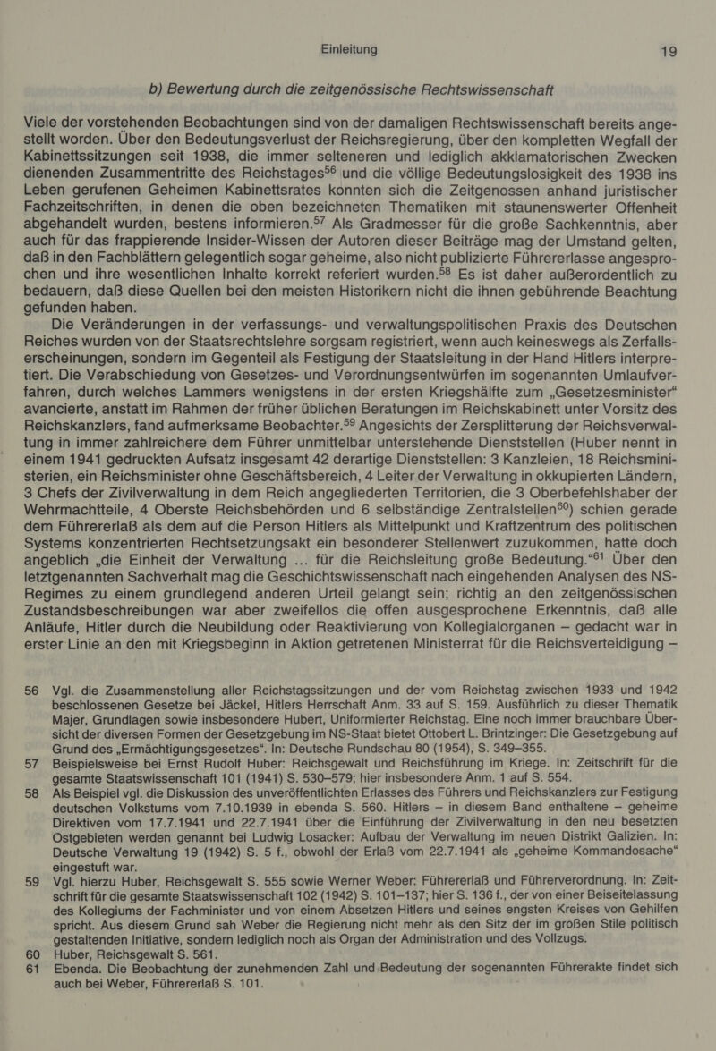 b) Bewertung durch die zeitgenössische Rechtswissenschaft Viele der vorstehenden Beobachtungen sind von der damaligen Rechtswissenschaft bereits ange- stellt worden. Über den Bedeutungsverlust der Reichsregierung, über den kompletten Wegfall der Kabinettssitzungen seit 1938, die immer selteneren und lediglich akklamatorischen Zwecken dienenden Zusammentritte des Reichstages®® und die völlige Bedeutungslosigkeit des 1938 ins Leben gerufenen Geheimen Kabinettsrates konnten sich die Zeitgenossen anhand juristischer Fachzeitschriften, in denen die oben bezeichneten Thematiken mit staunenswerter Offenheit abgehandelt wurden, bestens informieren.°’ Als Gradmesser für die große Sachkenntnis, aber auch für das frappierende Insider-Wissen der Autoren dieser Beiträge mag der Umstand gelten, daß in den Fachblättern gelegentlich sogar geheime, also nicht publizierte Führererlasse angespro- chen und ihre wesentlichen Inhalte korrekt referiert wurden.°® Es ist daher außerordentlich zu bedauern, daß diese Quellen bei den meisten Historikern nicht die ihnen gebührende Beachtung gefunden haben. Die Veränderungen in der verfassungs- und verwaltungspolitischen Praxis des Deutschen Reiches wurden von der Staatsrechtslehre sorgsam registriert, wenn auch keineswegs als Zerfalls- erscheinungen, sondern im Gegenteil als Festigung der Staatsleitung in der Hand Hitlers interpre- tiert. Die Verabschiedung von Gesetzes- und Verordnungsentwürfen im sogenannten Umlaufver- fahren, durch welches Lammers wenigstens in der ersten Kriegshälfte zum „Gesetzesminister“ avancierte, anstatt im Rahmen der früher üblichen Beratungen im Reichskabinett unter Vorsitz des Reichskanzlers, fand aufmerksame Beobachter.°® Angesichts der Zersplitterung der Reichsverwal- tung in immer zahlreichere dem Führer unmittelbar unterstehende Dienststellen (Huber nennt in einem 1941 gedruckten Aufsatz insgesamt 42 derartige Dienststellen: 3 Kanzleien, 18 Reichsmini- sterien, ein Reichsminister ohne Geschäftsbereich, 4 Leiter der Verwaltung in okkupierten Ländern, 3 Chefs der Zivilverwaltung in dem Reich angegliederten Territorien, die 3 Oberbefehlshaber der Wehrmachtteile, 4 Oberste Reichsbehörden und 6 selbständige Zentralstellen®®) schien gerade dem Führererlaß als dem auf die Person Hitlers als Mittelpunkt und Kraftzentrum des politischen Systems konzentrierten Rechtsetzungsakt ein besonderer Stellenwert zuzukommen, hatte doch angeblich „die Einheit der Verwaltung ... für die Reichsleitung große Bedeutung. «61 Über den letztgenannten Sachverhalt mag die Geschichtswissenschaft nach eingehenden Analysen des NS- Regimes zu einem grundlegend anderen Urteil gelangt sein; richtig an den zeitgenössischen Zustandsbeschreibungen war aber zweifellos die offen ausgesprochene Erkenntnis, daß alle Anläufe, Hitler durch die Neubildung oder Reaktivierung von Kollegialorganen — gedacht war in erster Linie an den mit Kriegsbeginn in Aktion getretenen Ministerrat für die Reichsverteidigung — 56 Vgl. die Zusammenstellung aller Reichstagssitzungen und der vom Reichstag zwischen 1933 und 1942 beschlossenen Gesetze bei Jäckel, Hitlers Herrschaft Anm. 33 auf S. 159. Ausführlich zu dieser Thematik Majer, Grundlagen sowie insbesondere Hubert, Uniformierter Reichstag. Eine noch immer brauchbare Über- sicht der diversen Formen der Gesetzgebung im NS-Staat bietet Ottobert L. Brintzinger: Die Gesetzgebung auf Grund des „Ermächtigungsgesetzes“. In: Deutsche Rundschau 80 (1954), S. 349-355. 57 Beispielsweise bei Ernst Rudolf Huber: Reichsgewalt und Reichsführung im Kriege. In: Zeitschrift für die gesamte Staatswissenschaft 101 (1941) S. 530-579; hier insbesondere Anm. 1 auf S. 554. 58 Als Beispiel vgl. die Diskussion des unveröffentlichten Erlasses des Führers und Reichskanzlers zur Festigung deutschen Volkstums vom 7.10.1939 in ebenda S. 560. Hitlers — in diesem Band enthaltene — geheime Direktiven vom 17.7.1941 und 22.7.1941 über die Einführung der Zivilverwaltung in den neu besetzten Ostgebieten werden genannt bei Ludwig Losacker: Aufbau der Verwaltung im neuen Distrikt Galizien. In: Deutsche Verwaltung 19 (1942) S. 5 f., obwohl der Erlaß vom 22.7.1941 als „geheime Kommandosache“ eingestuft war. 59 Vgl. hierzu Huber, Reichsgewalt S. 555 sowie Werner Weber: Führererlaß und Führerverordnung. In: Zeit- schrift für die gesamte Staatswissenschaft 102 (1942) S. 101-137; hier S. 136 f., der von einer Beiseitelassung des Kollegiums der Fachminister und von einem Absetzen Hitlers und seines engsten Kreises von Gehilfen. spricht. Aus diesem Grund sah Weber die Regierung nicht mehr als den Sitz der im großen Stile politisch gestaltenden Initiative, sondern lediglich noch als Organ der Administration und des Vollzugs. 60 Huber, Reichsgewalt S. 561. 61 Ebenda. Die Beobachtung der zunehmenden Zahl und ‚Bedeutung der BOgenarNaN Führerakte findet sich auch bei Weber, Führererlaß S. 101.