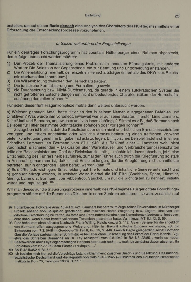 erstellen, um auf dieser Basis danach eine Analyse des Charakters des NS-Regimes mittels einer Erforschung der Entscheidungsprozesse vorzunehmen. d) Skizze weiterführender Fragestellungen Für ein derartiges Forschungsprogramm hat ebenfalls Hüttenberger einen Rahmen abgesteckt, demzufolge untersucht werden müßten: 1) Der Prozeß der Thematisierung eines Problems im innersten Führungskreis, mit anderen Worten: Die Selektion der Gegenstände, die zur Beratung und Entscheidung anstanden. 2) Die Willensbildung innerhalb der einzelnen Herrschaftsträger (innerhalb des OKW, des Reichs- ministeriums des Innern usw.). 3) Die Willensbildung zwischen den Herrschaftsträgern. ) Die juristische Formalisierung und Formulierung sowie ) die Durchsetzung bzw. Nicht-Durchsetzung, da gerade in einem autokratischen System die nicht getroffenen Entscheidungen ein nicht unbedeutendes Charakteristikum der Herrschafts- ausübung darstellen können.?” a» Für jeden dieser fünf Fragenkomplexe müßte dann weiters untersucht werden: a) Welchen genauen Anteil hatte Hitler an den in seinem Namen ausgegebenen Befehlen und Direktiven? Was wurde ihm vorgelegt, inwieweit war er auf seine Berater, in erster Linie Lammers, Keitel/Jodi und Bormann, angewiesen und von ihnen abhängig? Stimmt es z.B., daß Bormann nach Belieben für Hitler bestimmte Schriftstücke abfangen oder vorlegen konnte? Zuzugeben ist freilich, daß die Kanzlisten über einen nicht unerheblichen Ermessensspielraum verfügten und Hitlers angebliche oder wirkliche Arbeitsüberlastung einen trefflichen Vorwand bieten konnte, unangenehme Eingaben ad acta zu legen. Ein typisches Beispiel findet sich in einem Schreiben Lammers’ an Bormann vom 27.1.1940. Als Resüme&amp; einer — Lammers wohl nicht vordringlich erscheinenden — Diskussion über Warenhäuser und Verbrauchergenossenschaften teilte der Reichsminister und Chef der Reichskanzlei mit: „...möchte ich davon absehen, jetzt eine Entscheidung des Führers herbeizuführen, zumal der Führer auch durch die Kriegführung so stark in Anspruch genommen ist, daß er mit Entscheidungen, die die Kriegführung nicht unmittelbar betreffen, nur in dringenden Fällen befaßt werden kann.“”° b) Es müßte jede wichtigere Entscheidung auf ihre formale und inhaltliche Genese untersucht und c) genauer erfragt werden, in welcher Weise hierbei die NS-Elite (Goebbels, Speer, Himmler, Göring, Lammers, Bormann, von Ribbentrop, Sauckel, um nur die wichtigsten zu nennen) initiativ wurde und Impulse gab.'% Will man dieses auf die Steuerungsprozesse innerhalb des NS-Regimes ausgerichtete Forschungs- programm stärker auf die Person des Diktators in deren Zentrum orientieren, so wäre zusätzlich auf 97 Hüttenberger, Polykratie Anm. 15 auf S. 421. Lammers hat bereits im Zuge seiner Einvernahme im Nürnberger Prozeß anhand von Beispielen geschildert, daß fallweise Hitlers Weigerung bzw. Zögern, eine von ihm erbetene Entscheidung zu treffen, de facto eine Parteinahme für einen der Kontrahenten bedeutete, insbeson- dere dann, wenn dieser bereits vollendete Tatsachen geschaffen hatte. Vgl. hierzu IMT Bd. XI, S. 59. 98 Dies behauptet ohne näheren Nachweis Franz-Willing, Reichskanzlei S. 112. Als ein Beispie! für die angeblich von Bormann offen ausgesprochene Weigerung, Hitler in Hinkunft kritische Exposes vorzulegen, vgl. die Eintragung vom 7.3.1945 im Goebbels-TB Teil Il, Bd. 15, S. 440. Freilich klagte gelegentlich selbst Bormann über die Vorlage parteiamtlicher Schriftstücke bei Hitler ohne Einschaltung des Leiters der Partei-Kanzlei. Vgl. etwa das Schreiben Bormanns an Dr. Ley (Abschrift) vom 2.8.1942 in BA NS 22/851, worin es neben Beschwerden über Leys eigenmächtiges Handeln aber auch heißt: „... muß ich zunächst davon absehen, Ihr Schreiben vom 27.7.1942 dem Führer vorzulegen, ...“ 99 BAR 43 11/352 d, Bl. 5 f. 100 Ich beziehe mich hier auf die Vorschläge Lutz Klinkhammers: Zwischen Bündnis und Besatzung. Das national- sozialistische Deutschland und die Republik von Salö 1943-1945 (= Bibliothek des Deutschen Historischen Instituts in Rom 75; Tübingen 1993), S. 11 f.