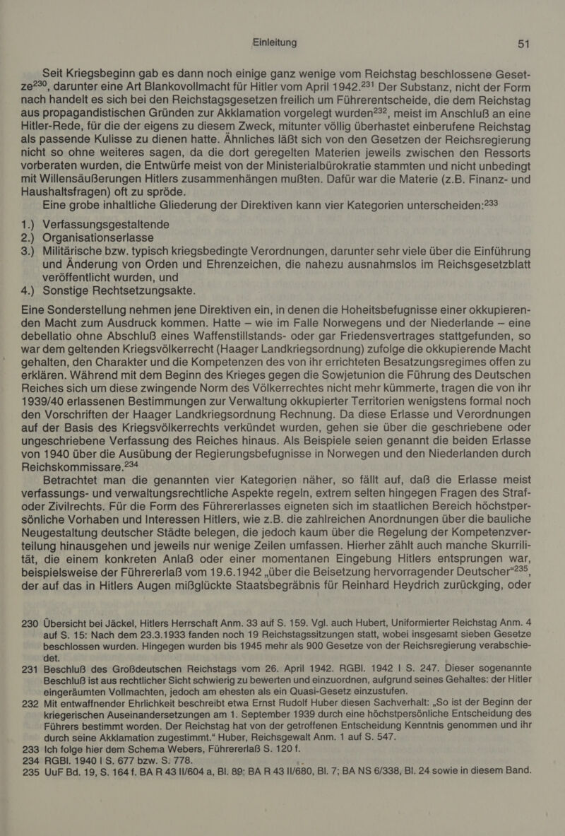 Seit Kriegsbeginn gab es dann noch einige ganz wenige vom Reichstag beschlossene Geset- ze?°°, darunter eine Art Blankovollmacht für Hitler vom April 1942.23! Der Substanz, nicht der Form nach handelt es sich bei den Reichstagsgesetzen freilich um Führerentscheide, die dem Reichstag aus propagandistischen Gründen zur Akklamation vorgelegt wurden?®2, meist im Anschluß an eine Hitler-Rede, für die der eigens zu diesem Zweck, mitunter völlig überhastet einberufene Reichstag als passende Kulisse zu dienen hatte. Ähnliches läßt sich von den Gesetzen der Reichsregierung nicht so ohne weiteres sagen, da die dort geregelten Materien jeweils zwischen den Ressorts vorberaten wurden, die Entwürfe meist von der Ministerialbürokratie stammten und nicht unbedingt mit Willensäußerungen Hitlers zusammenhängen mußten. Dafür war die Materie (z.B. Finanz- und Haushaltsfragen) oft zu spröde. Eine grobe inhaltliche Gliederung der Direktiven kann vier Kategorien unterscheiden:?33 1.) Verfassungsgestaltende 2.) Organisationserlasse 3.) Militärische bzw. typisch kriegsbedingte Verordnungen, darunter sehr viele über die Einführung und Änderung von Orden und Ehrenzeichen, die nahezu ausnahmslos im Reichsgesetzblatt veröffentlicht wurden, und 4.) Sonstige Rechtsetzungsakte. Eine Sonderstellung nehmen jene Direktiven ein, in denen die Hoheitsbefugnisse einer okkupieren- den Macht zum Ausdruck kommen. Hatte — wie im Falle Norwegens und der Niederlande — eine debellatio ohne Abschluß eines Waffenstillstands- oder gar Friedensvertrages stattgefunden, so war dem geltenden Kriegsvölkerrecht (Haager Landkriegsordnung) zufolge die okkupierende Macht gehalten, den Charakter und die Kompetenzen des von ihr errichteten Besatzungsregimes offen zu erklären. Während mit dem Beginn des Krieges gegen die Sowjetunion die Führung des Deutschen Reiches sich um diese zwingende Norm des Völkerrechtes nicht mehr kümmerte, tragen die von ihr 1939/40 erlassenen Bestimmungen zur Verwaltung okkupierter Territorien wenigstens formal noch den Vorschriften der Haager Landkriegsordnung Rechnung. Da diese Erlasse und Verordnungen auf der Basis des Kriegsvölkerrechts verkündet wurden, gehen sie über die geschriebene oder ungeschriebene Verfassung des Reiches hinaus. Als Beispiele seien genannt die beiden Erlasse von 1940 über die Ausübung der Regierungsbefugnisse in Norwegen und den Niederlanden durch Reichskommissare.?°* Betrachtet man die genannten vier Kategorien näher, so fällt auf, daß die Erlasse meist verfassungs- und verwaltungsrechtliche Aspekte regeln, extrem selten hingegen Fragen des Straf- oder Zivilrechts. Für die Form des Führererlasses eigneten sich im staatlichen Bereich höchstper- sönliche Vorhaben und Interessen Hitlers, wie z.B. die zahlreichen Anordnungen über die bauliche Neugestaltung deutscher Städte belegen, die jedoch kaum über die Regelung der Kompetenzver- teilung hinausgehen und jeweils nur wenige Zeilen umfassen. Hierher zählt auch manche Skurrili- tät, die einem konkreten Anlaß oder einer momentanen Eingebung Hitlers entsprungen war, beispielsweise der Führererlaß vom 19.6.1942 „über die Beisetzung hervorragender Deutscher“?”, der auf das in Hitlers Augen mißglückte Staatsbegräbnis für Reinhard Heydrich zurückging, oder 230 Übersicht bei Jäckel, Hitlers Herrschaft Anm. 33 auf S. 159. Vgl. auch Hubert, Uniformierter Reichstag Anm. 4 auf S. 15: Nach dem 23.3.1933 fanden noch 19 Reichstagssitzungen statt, wobei insgesamt sieben Gesetze beschlossen wurden. Ang are wurden bis 1945 mehr als 900 Gesetze von der Reichsregierung verabschie- det. 231 Beschluß des Großdeutschen Reichstags vom 26. April 1942. RGBl. 1942 | S. 247. Dieser sogenannte Beschluß ist aus rechtlicher Sicht schwierig zu bewerten und einzuordnen, aufgrund seines Gehaltes: der Hitler eingeräumten Vollmachten, jedoch am ehesten als ein Quasi-Gesetz einzustufen. 232 Mit entwaffnender Ehrlichkeit beschreibt etwa Ernst Rudolf Huber diesen Sachverhalt: „So ist der Beginn der kriegerischen Auseinandersetzungen am 1. September 1939 durch eine höchstpersönliche Entscheidung des Führers bestimmt worden. Der Reichstag hat von der getroffenen Entscheidung Kenntnis genommen und ihr durch seine Akklamation zugestimmt.“ Huber, Reichsgewalt Anm. 1 auf S. 547. 233 Ich folge hier dem Schema Webers, Führererlaß S. 120 f. 234 RGBi. 1940 I S. 677 bzw. S. 778. 235 UuF Bd. 19, S. 164 f. BAR 43 11/604 a, Bl. 89: BAR 43 11/680, Bl. 7; BA NS 6/338, Bl. 24 sowie in diesem Band.