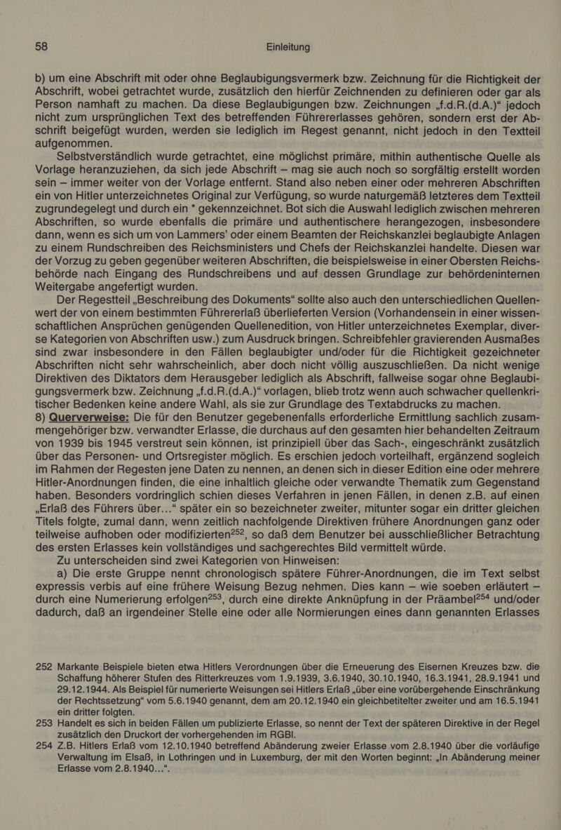 b) um eine Abschrift mit oder ohne Beglaubigungsvermerk bzw. Zeichnung für die Richtigkeit der Abschrift, wobei getrachtet wurde, zusätzlich den hierfür Zeichnenden zu definieren oder gar als Person namhaft zu machen. Da diese Beglaubigungen bzw. Zeichnungen ‚f.d.R.(d.A.)“ jedoch nicht zum ursprünglichen Text des betreffenden Führererlasses gehören, sondern erst der Ab- schrift beigefügt wurden, werden sie lediglich im Regest genannt, nicht jedoch in den Textteil aufgenommen. Selbstverständlich wurde getrachtet, eine möglichst primäre, mithin authentische Quelle als Vorlage heranzuziehen, da sich jede Abschrift - mag sie auch noch so sorgfältig erstellt worden sein — immer weiter von der Vorlage entfernt. Stand also neben einer oder mehreren Abschriften ein von Hitler unterzeichnetes Original zur Verfügung, so wurde naturgemäß letzteres dem Textteil zugrundegelegt und durch ein * gekennzeichnet. Bot sich die Auswahl lediglich zwischen mehreren Abschriften, so wurde ebenfalls die primäre und authentischere herangezogen, insbesondere dann, wenn es sich um von Lammers’ oder einem Beamten der Reichskanzlei beglaubigte Anlagen zu einem Rundschreiben des Reichsministers und Chefs der Reichskanzlei handelte. Diesen war der Vorzug zu geben gegenüber weiteren Abschriften, die beispielsweise in einer Obersten Reichs- behörde nach Eingang des Rundschreibens und auf dessen Grundlage zur behördeninternen Weitergabe angefertigt wurden. Der Regestteil „Beschreibung des Dokuments“ sollte also auch den unterschiedlichen Quellen- wert der von einem bestimmten Führererlaß überlieferten Version (Vorhandensein in einer wissen- schaftlichen Ansprüchen genügenden Quellenedition, von Hitler unterzeichnetes Exemplar, diver- se Kategorien von Abschriften usw.) zum Ausdruck bringen. Schreibfehler gravierenden Ausmaßes sind zwar insbesondere in den Fällen beglaubigter und/oder für die Richtigkeit gezeichneter Abschriften nicht sehr wahrscheinlich, aber doch nicht völlig auszuschließen. Da nicht wenige Direktiven des Diktators dem Herausgeber lediglich als Abschrift, fallweise sogar ohne Beglaubi- gungsvermerk bzw. Zeichnung „f.d.R.(d.A.)“ vorlagen, blieb trotz wenn auch schwacher quellenkri- tischer Bedenken keine andere Wahl, als sie zur Grundlage des Textabdrucks zu machen. 8) Querverweise: Die für den Benutzer gegebenenfalls erforderliche Ermittlung sachlich zusam- mengehöriger bzw. verwandter Erlasse, die durchaus auf den gesamten hier behandelten Zeitraum von 1939 bis 1945 verstreut sein können, ist prinzipiell über das Sach-, eingeschränkt zusätzlich über das Personen- und Ortsregister möglich. Es erschien jedoch vorteilhaft, ergänzend sogleich im Rahmen der Regesten jene Daten zu nennen, an denen sich in dieser Edition eine oder mehrere Hitler-Anordnungen finden, die eine inhaltlich gleiche oder verwandte Thematik zum Gegenstand haben. Besonders vordringlich schien dieses Verfahren in jenen Fällen, in denen z.B. auf einen „Erlaß des Führers über...“ später ein so bezeichneter zweiter, mitunter sogar ein dritter gleichen Titels folgte, zumal dann, wenn zeitlich nachfolgende Direktiven frühere Anordnungen ganz oder teilweise aufhoben oder modifizierten?®?, so daß dem Benutzer bei ausschließlicher Betrachtung des ersten Erlasses kein vollständiges und sachgerechtes Bild vermittelt würde. Zu unterscheiden sind zwei Kategorien von Hinweisen: a) Die erste Gruppe nennt chronologisch spätere Führer-Anordnungen, die im Text selbst expressis verbis auf eine frühere Weisung Bezug nehmen. Dies kann — wie soeben erläutert — durch eine Numerierung erfolgen?®®, durch eine direkte Anknüpfung in der Präambel?®* und/oder dadurch, daß an irgendeiner Stelle eine oder alle Normierungen eines dann genannten Erlasses 252 Markante Beispiele bieten etwa Hitlers Verordnungen über die Erneuerung des Eisernen Kreuzes bzw. die Schaffung höherer Stufen des Ritterkreuzes vom 1.9.1939, 3.6.1940, 30.10.1940, 16.3.1941, 28.9.1941 und 29.12.1944. Als Beispiel für numerierte Weisungen sei Hitlers Erlaß „über eine vorübergehende Einschränkung der Rechtssetzung“ vom 5.6.1940 genannt, dem am 20.12.1940 ein gleichbetitelter zweiter und am 16.5.1941 ein dritter folgten. 253 Handelt es sich in beiden Fällen um publizierte Erlasse, so nennt der Text der späteren Direktive in der Regel zusätzlich den Druckort der vorhergehenden im RGBli. 254 Z.B. Hitlers Erlaß vom 12.10.1940 betreffend Abänderung zweier Erlasse vom 2.8.1940 über die vorläufige Verwaltung im Elsaß, in Lothringen und in Luxemburg, der mit den Worten beginnt: „In Abänderung meiner Erlasse vom 2.8.1940...“.