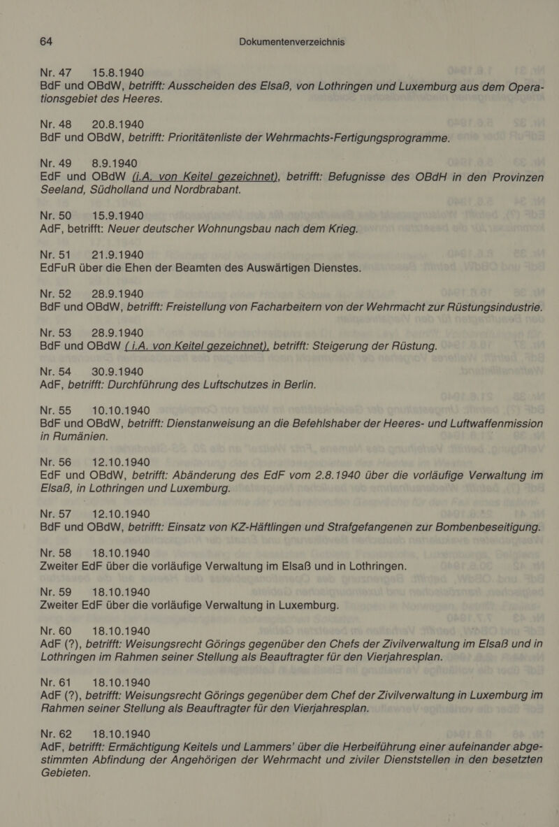 Nr.47 15.8.1940 BdF und OBdW, betrifft: Ausscheiden des Elsaß, von Lothringen und Luxemburg aus dem Opera- tionsgebiet des Heeres. Nr. 48 20.8.1940 BdF und OBdW, betrifft: Prioritätenliste der Wehrmachts-Fertigungsprogramme. Nr. 49 8.9.1940 EdF und OBdW (i.A. von Keitel gezeichnet), betrifft: Befugnisse des OBdH in den Provinzen Seeland, Südholland und Nordbrabant. Nr.50 15.9.1940 AdF, betrifft: Neuer deutscher Wohnungsbau nach dem Krieg. Nr. 51 21.9.1940 EdFuR über die Ehen der Beamten des Auswärtigen Dienstes. Nr. 52 28.9.1940 BdF und OBdW, betrifft: Freistellung von Facharbeitern von der Wehrmacht zur Rüstungsindustrie. Nr.53 28.9.1940 BdF und OBdW (1.A. von Keitel gezeichnet), betrifft: Steigerung der Rüstung. Nr.54 30.9.1940 AdF, betrifft: Durchführung des Luftschutzes in Berlin. Nr.55 10.10.1940 BdF und OBdW, betrifft: Dienstanweisung an die Befehlshaber der Heeres- und Luftwaffenmission in Rumänien. | Nr.56 12.10.1940 EdF und OBdW, betrifft: Abänderung des EdF vom 2.8.1940 über die vorläufige Verwaltung im Elsaß, in Lothringen und Luxemburg. Nr.57 12.10.1940 BdF und OBdW, betrifft: Einsatz von KZ-Häftlingen und Strafgefangenen zur Bombenbeseitigung. Nr.58 18.10.1940 Zweiter EdF über die vorläufige Verwaltung im Elsaß und in Lothringen. Nr.59 18.10.1940 Zweiter EdF über die vorläufige Verwaltung in Luxemburg. Nr. 60 18.10.1940 AdF (?), betrifft: Weisungsrecht Görings gegenüber den Chefs der Zivilverwaltung im Elsaß und in Lothringen im Rahmen seiner Stellung als Beauftragter für den Vierjahresplan. Nr. 61 18.10.1940 AdF (?), betrifft: Weisungsrecht Görings gegenüber dem Chef der Zivilverwaltung in Luxemburg im Rahmen seiner Stellung als Beauftragter für den Vierjahresplan. Nr.62 18.10.1940 AdF, betrifft: Ermächtigung Keitels und Lammers’ über die Herbeiführung einer aufeinander abge- stimmten Abfindung der Angehörigen der Wehrmacht und ziviler Dienststellen in den besetzten Gebieten.