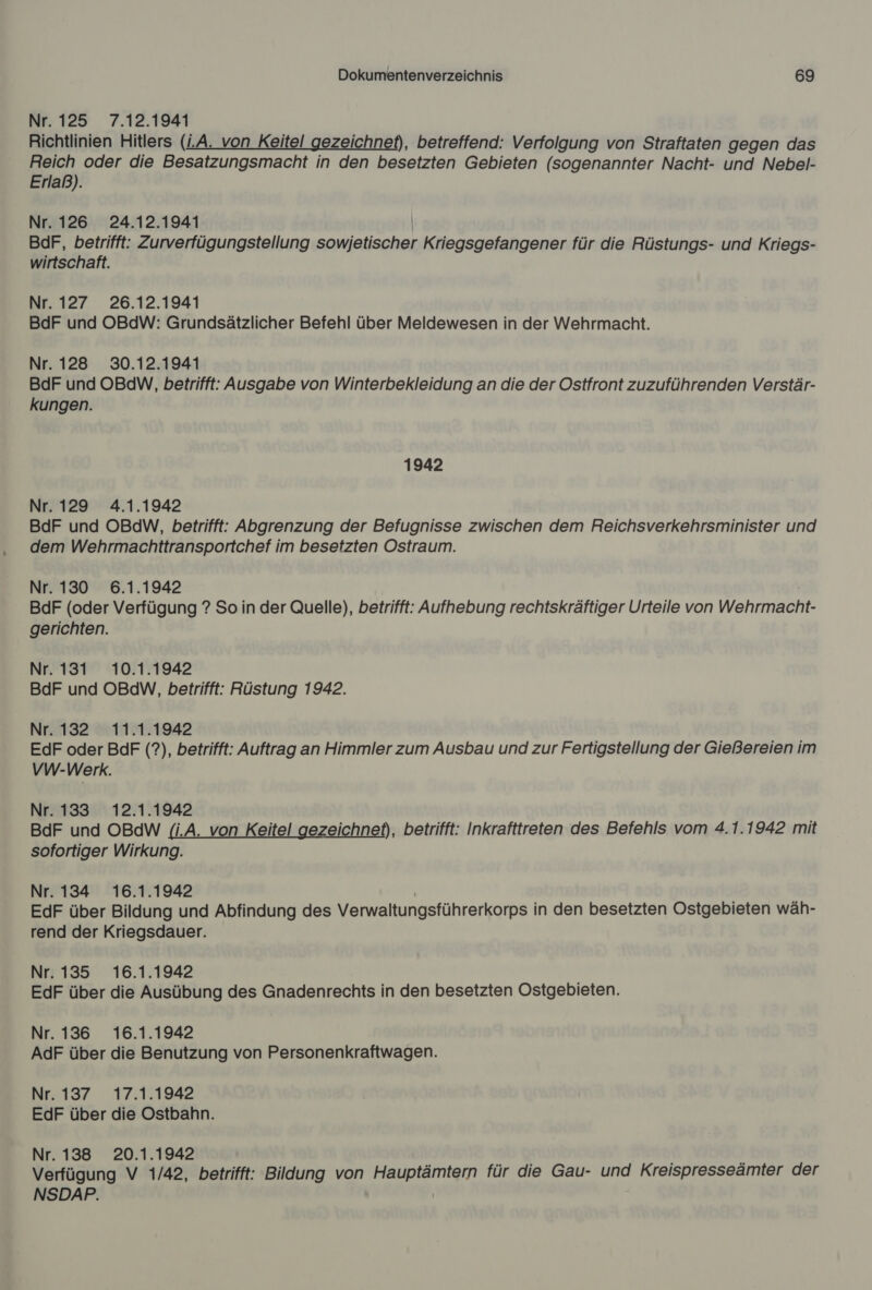 Nr. 125 7.12.1941 Richtlinien Hitlers (LA. von Keitel gezeichnet), betreffend: Verfolgung von Straftaten gegen das Reich oder die Besatzungsmacht in den besetzten Gebieten (sogenannter Nacht- und Nebel- Erlaß). Nr. 126 24.12.1941 BdF, betrifft: Zurverfügungstellung sowjetischer Kriegsgefangener für die Rüstungs- und Kriegs- wirtschaft. Nr. 127 26.12.1941 BdF und OBdW: Grundsätzlicher Befehl über Meldewesen in der Wehrmacht. Nr. 128 30.12.1941 BdF und OBdW, betrifft: Ausgabe von Winterbekleidung an die der Ostfront zuzuführenden Verstär- kungen. 1942 Nr. 129 4.1.1942 BdF und OBdW, betrifft: Abgrenzung der Befugnisse zwischen dem Reichsverkehrsminister und dem Wehrmachttransportchef im besetzten Ostraum. Nr. 130 6.1.1942 BdF (oder Verfügung ? So in der Quelle), betrifft: Aufhebung rechtskräftiger Urteile von Wehrmacht. gerichten. Nr. 131 10.1.1942 BdF und OBdW, betrifft: Rüstung 1942. Nr. 132 11.1.1942 EdF oder BdF (?), betrifft: Auftrag an Himmler zum Ausbau und zur Fertigstellung der Gießereien im VW-Werk. Nr. 133 12.1.1942 BdF und OBdW (i.A. von Keitel gezeichnet), betrifft: Inkrafttreten des Befehls vom 4.1.1942 mit sofortiger Wirkung. Nr. 134 16.1.1942 EdF über Bildung und Abfindung des Verwaltungsführerkorps in den besetzten Ostgebieten wäh- rend der Kriegsdauer. Nr. 135 16.1.1942 EdF über die Ausübung des Gnadenrechts in den besetzten Ostgebieten. Nr. 136 16.1.1942 AdF über die Benutzung von Personenkraftwagen. Nr. 137 17.1.1942 EdF über die Ostbahn. Nr. 138 20.1.1942 Verfügung V 1/42, betrifft: Bildung von a Ye für die Gau- und Kreispresseämter der NSDAP.