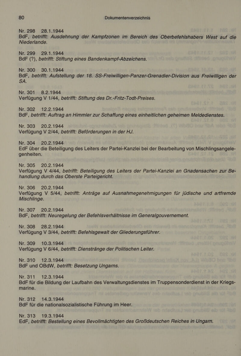 Nr. 298 28.1.1944 BdF, betrifft: Ausdehnung der Kampfzonen im Bereich des Oberbefehlshabers West auf die Niederlande. Nr. 299 29.1.1944 BdF (?), betrifft: Stiftung eines Bandenkampf-Abzeichens. Nr. 300 30.1.1944 BdF, betrifft: Aufstellung der 18. SS-Freiwilligen-Panzer-Grenadier-Division aus Freiwilligen der SA. Nr. 301 8.2.1944 Verfügung V 1/44, betrifft: Stiftung des Dr.-Fritz-Todt-Preises. Nr. 302 12.2.1944 BdF, betrifft: Auftrag an Himmler zur Schaffung eines einheitlichen geheimen Meldedienstes. Nr. 303 20.2.1944 Verfügung V 2/44, betrifft: Beförderungen in der HJ. Nr. 304 20.2.1944 EdF über die Beteiligung des Leiters der Partei-Kanzlei bei der Bearbeitung von Mischlingsangele- genheiten. Nr. 305 20.2.1944 Verfügung V 4/44, betrifft: Beteiligung des Leiters der Partei-Kanzlei an Gnadensachen zur Be- handlung durch das Oberste Parteigericht. Nr. 306 20.2.1944 Verfügung V 5/44, betrifft: Anträge auf Ausnahmegenehmigungen für jüdische und artfremde Mischlinge. Nr. 307 20.2.1944 BdF, betrifft: Neuregelung der Befehlsverhältnisse im Generalgouvernement. Nr. 308 28.2.1944 Verfügung V 3/44, betrifft: Befehlsgewalt der Gliederungsführer. Nr. 309 10.3.1944 Verfügung V 6/44, betrifft: Dienstränge der Politischen Leiter. Nr. 310 12.3.1944 BdF und OBdW, betrifft: Besetzung Ungarns. Nr. 311 12.3.1944 BdF für die Bildung der Laufbahn des Verwaltungsdienstes im Truppensonderdienst in der Kriegs- marine. Nr. 312 14.3.1944 BdF für die nationalsozialistische Führung im Heer. Nr. 313 19.3.1944 EdF, betrifft: Bestellung eines Bevollmächtigten des Großdeutschen Reiches in Ungarn.