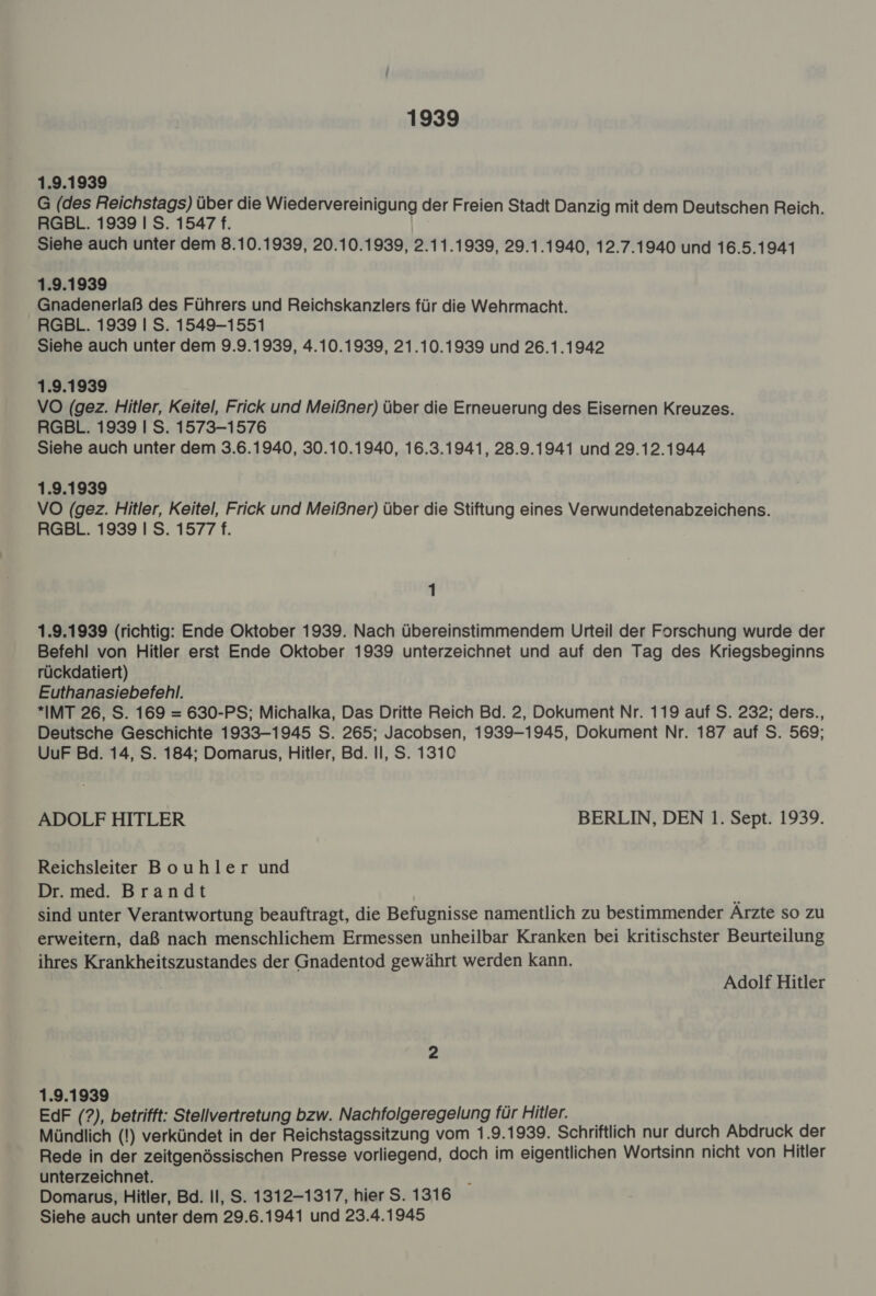 1939 1.9.1939 G (des Reichstags) über die Wiedervereinigung der Freien Stadt Danzig mit dem Deutschen Reich. RGBL. 1939 I S. 1547 f. Siehe auch unter dem 8.10.1939, 20.10.1939, 2.11.1939, 29.1.1940, 12.7.1940 und 16.5.1941 1.9.1939 Gnadenerlaß des Führers und Reichskanzlers für die Wehrmacht. RGBL. 1939 | S. 1549-1551 Siehe auch unter dem 9.9.1939, 4.10.1939, 21.10.1939 und 26.1.1942 1.9.1939 VO (gez. Hitler, Keitel, Frick und Meißner) über die Erneuerung des Eisernen Kreuzes. RGBL. 1939 I S. 1573-1576 Siehe auch unter dem 3.6.1940, 30.10.1940, 16.3.1941, 28.9.1941 und 29.12.1944 1.9.1939 VO (gez. Hitler, Keitel, Frick und Meißner) über die Stiftung eines Verwundetenabzeichens. RGBL. 1939 I S. 1577 f. 1 1.9.1939 (richtig: Ende Oktober 1939. Nach übereinstimmendem Urteil der Forschung wurde der Befehl von Hitler erst Ende Oktober 1939 unterzeichnet und auf den Tag des Kriegsbeginns rückdatiert) Euthanasiebefehl. *IMT 26, S. 169 = 630-PS; Michalka, Das Dritte Reich Bd. 2, Dokument Nr. 119 auf S. 232; ders., Deutsche Geschichte 1933-1945 S. 265; Jacobsen, 1939-1945, Dokument Nr. 187 auf S. 569; UurF Bd. 14, S. 184; Domarus, Hitler, Bd. Il, S. 1310 ADOLF HITLER BERLIN, DEN 1. Sept. 1939. Reichsleiter Bouhler und Dr. med. Brandt sind unter Verantwortung beauftragt, die Befugnisse namentlich zu bestimmender Ärzte so zu erweitern, daß nach menschlichem Ermessen unheilbar Kranken bei kritischster Beurteilung ihres Krankheitszustandes der Gnadentod gewährt werden kann. Adolf Hitler 1.9.1939 EdF (?), betrifft: Stellvertretung bzw. Nachfolgeregelung für Hitler. Mündlich (!) verkündet in der Reichstagssitzung vom 1.9.1939. Schriftlich nur durch Abdruck der Rede in der zeitgenössischen Presse vorliegend, doch im eigentlichen Wortsinn nicht von Hitler unterzeichnet. Domarus, Hitler, Bd. II, S. 1312-1317, hier S. 1316 Siehe auch unter dem 29.6.1941 und 23.4.1945