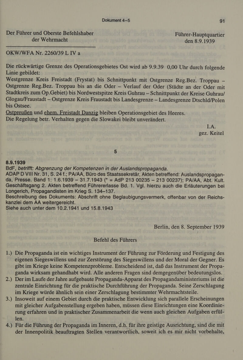 Der Führer und Oberste Befehlshaber Führer-Hauptquartier der Wehrmacht den 8.9.1939 OKW/WFA Nr. 2260/39 LIV a Die rückwärtige Grenze des Operationsgebietes Ost wird ab 9.9.39 0,00 Uhr durch folgende Linie gebildet: Westgrenze Kreis Freistadt (Frystat) bis Schnittpunkt mit Ostgrenze Reg.Bez. Troppau - Ostgrenze Reg.Bez. Troppau bis an die Oder — Verlauf der Oder (Städte an der Oder mit Stadtkreis zum Op.Gebiet) bis Nordwestspitze Kreis Guhrau - Schnittpunkt der Kreise Guhrau/ Glogau/Fraustadt — Ostgrenze Kreis Fraustadt bis Landesgrenze - Landesgrenze Dtschld/Polen bis Ostsee. Ostpreußen und ehem. Freistadt Danzig bleiben Operationsgebiet des Heeres. Die Regelung betr. Verhalten gegen die Slowakei bleibt unverändert. I.A. gez. Keitel 8.9.1939 BdF, betrifft: Abgrenzung der Kompetenzen in der Auslandspropaganda. ADAP DVIII Nr. 31, S. 24 f.; PA/AA, Büro des Staatssekretär, Akten betreffend: Auslandspropagan- da, Presse. Band 1: 1.6.1939 — 31.7.1943 (* = AdP 213 00235 - 213 00237); PA/AA, Abt. Kult. Geschäftsgang 2. Akten betreffend Führererlasse Bd. 1. Vgl. hierzu auch die Erläuterungen bei Longerich, Propagandisten im Krieg S. 134-137. Beschreibung des Dokuments: Abschrift ohne Beglaubigungsvermerk, offenbar von der Reichs- kanzlei dem AA weitergereicht. Siehe auch unter dem 10.2.1941 und 15.8.1943 Berlin, den 8. September 1939 Befehl des Führers 1.) Die Propaganda ist ein wichtiges Instrument der Führung zur Förderung und Festigung des eigenen Siegeswillens und zur Zerstörung des Siegeswillens und der Moral der Gegner. Es gibt im Kriege keine Kompetenzprobleme. Entscheidend ist, daß das Instrument der Propa- ganda wirksam gehandhabt wird. Alle anderen Fragen sind demgegenüber bedeutungslos. Der im Laufe der Jahre aufgebaute Propaganda-Apparat des Propagandaministeriums ist die zentrale Einrichtung für die praktische Durchführung der Propaganda. Seine Zerschlagung im Kriege würde ähnlich sein einer Zerschlagung bestimmter Wehrmachtsteile. Insoweit auf einem Gebiet durch die praktische Entwicklung sich parallele Erscheinungen mit gleicher Aufgabenstellung ergeben haben, müssen diese Einrichtungen eine Koordinie- rung erfahren und in praktischer Zusammenarbeit die wenn auch gleichen Aufgaben erfül- len. Für die Führung der Propaganda im Inneren, d.h. für ihre geistige Ausrichtung, sind die mit der Innenpolitik beauftragten Stellen verantwortlich, soweit ich es.mir nicht vorbehalte, 2; 2 =. Si 4. Nr