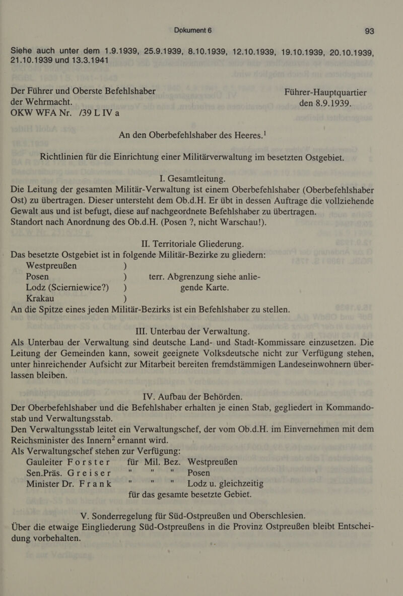 Siehe auch unter dem 1.9.1939, 25.9.1939, 8.10.1939, 12.10.1939, 19.10.1939, 20.10.1939, 21.10.1939 und 13.3.1941 Der Führer und Oberste Befehlshaber Führer-Hauptquartier der Wehrmacht. den 8.9.1939. OKWWFANr. /39LIVa An den Oberbefehlshaber des Heeres.! Richtlinien für die Einrichtung einer Militärverwaltung im besetzten Ostgebiet. I. Gesamtleitung. Die Leitung der gesamten Militär-Verwaltung ist einem Oberbefehlshaber (Oberbefehlshaber Ost) zu übertragen. Dieser untersteht dem Ob.d.H. Er übt in dessen Auftrage die vollziehende Gewalt aus und ist befugt, diese auf nachgeordnete Befehlshaber zu übertragen. Standort nach Anordnung des Ob.d.H. (Posen ?, nicht Warschau). II. Territoriale Gliederung. Das besetzte Ostgebiet ist in folgende Militär-Bezirke zu gliedern: Westpreußen ) Posen ) terr. Abgrenzung siehe anlie- Lodz (Scierniewice?) ) gende Karte. Krakau ) An die Spitze eines jeden Militär-Bezirks ist ein Befehlshaber zu stellen. III. Unterbau der Verwaltung. Als Unterbau der Verwaltung sind deutsche Land- und Stadt-Kommissare einzusetzen. Die Leitung der Gemeinden kann, soweit geeignete Volksdeutsche nicht zur Verfügung stehen, unter hinreichender Aufsicht zur Mitarbeit bereiten fremdstämmigen Landeseinwohnern über- lassen bleiben. IV. Aufbau der Behörden. Der Oberbefehlshaber und die Befehlshaber erhalten je einen Stab, gegliedert in Kommando- stab und Verwaltungsstab. Den Verwaltungsstab leitet ein Verwaltungschef, der vom Ob.d.H. im Einvernehmen mit dem Reichsminister des Innern? ernannt wird. Als Verwaltungschef stehen zur Verfügung: Gauleiter Forster für Mil. Bez. Westpreußen Sen.Präs. Greiser i De Minister Dr. Frank .  Lodz u. gleichzeitig für das gesamte besetzte Gebiet. V. Sonderregelung für Süd-Ostpreußen und Oberschlesien. Über die etwaige Eingliederung Süd-Ostpreußens in die Provinz Ostpreußen bleibt Entschei- dung vorbehalten.