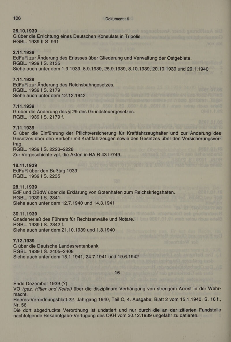 26.10.1939 G über die Errichtung eines Deutschen Konsulats in Tripolis RGBL. 1939 II S. 991 2.11.1939 EdFuR zur Änderung des Erlasses über Gliederung und Verwaltung der Ostgebiete. RGBL. 1939 I S. 2135 Siehe auch unter dem 1.9.1939, 8.9.1939, 25.9.1939, 8.10.1939, 20.10.1939 und 29.1.1940 7.11.1939 _ EdFuR zur Anderung des Reichsbahngesetzes. RGBL. 1939 I S. 2179 Siehe auch unter dem 12.12.1942 7.11.1939 G über die Anderung des $ 29 des Grundsteuergesetzes. RGBL. 1939 I S. 2179 f. 7.11.1939 G über die Einführung der Pflichtversicherung für Kraftfahrzeughalter und zur Änderung des Gesetzes über den Verkehr mit Kraftfahrzeugen sowie des Gesetzes über den Versicherungsver- trag. RGBL. 1939 | S. 2223-2228 Zur Vorgeschichte vgl. die Akten in BA R 43 11/749. 18.11.1939 EdFuR über den Bußtag 1939. RGBL. 1939 | S. 2235 28.11.1939 EdF und OBdW über die Erklärung von Gotenhafen zum Reichskriegshafen. RGBL. 1939 I S. 2341 Siehe auch unter dem 12.7.1940 und 14.3.1941 30.11.1939 Gnadenerlaß des Führers für Rechtsanwälte und Notare. RGBL. 1939 I S. 2342 f. Siehe auch unter dem 21.10.1939 und 1.3.1940 7.12.1939 G über die Deutsche Landesrentenbank. RGBL. 1939 | S. 2405-2408 Siehe auch unter dem 15.1.1941, 24.7.1941 und 19.6.1942 16 Ende Dezember 1939 (?) VO (gez. Hitler und Keitel) über die disziplinare Verhängung von strengem Arrest in der Wehr- macht. Heeres-Verordnungsblatt 22. Jahrgang 1940, Teil C, 4. Ausgabe, Blatt 2 vom 15.1.1940, S. 16 f., Nr. 56 Die dort abgedruckte Verordnung ist undatiert und nur durch die an der zitierten Fundstelle nachfolgende Bekanntgabe-Verfügung des OKH vom 30.12.1939 ungefähr zu datieren.