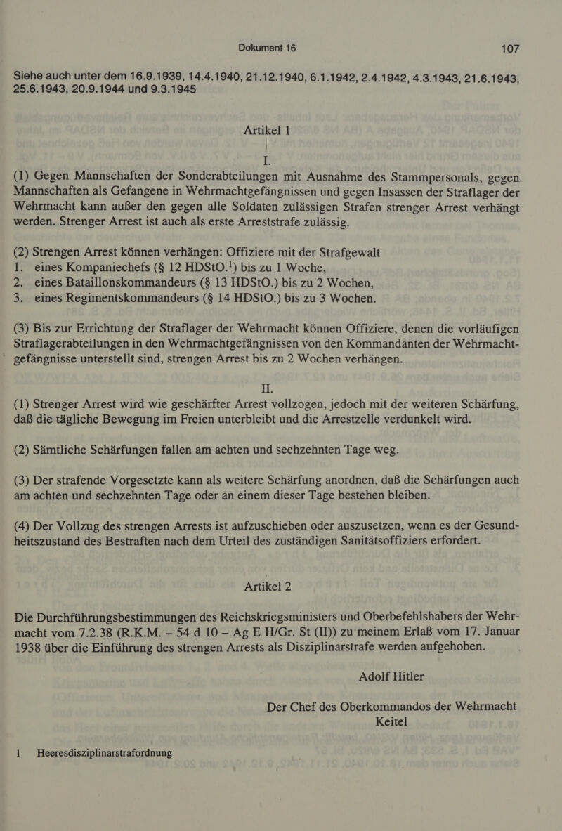 Siehe auch unter dem 16.9.1939, 14.4.1940, 21.12.1940, 6.1.1942, 2.4.1942, 4.3.1943, 21.6.1943, 25.6.1943, 20.9.1944 und 9.3.1945 Artikel 1 I (1) Gegen Mannschaften der Sonderabteilungen mit Ausnahme des Stammpersonals, gegen Mannschaften als Gefangene in Wehrmachtgefängnissen und gegen Insassen der Straflager der Wehrmacht kann außer den gegen alle Soldaten zulässigen Strafen strenger Arrest verhängt werden. Strenger Arrest ist auch als erste Arreststrafe zulässig. (2) Strengen Arrest können verhängen: Offiziere mit der Strafgewalt 1. eines Kompaniechefs ($ 12 HDStO.!) bis zu 1 Woche, 2. eines Bataillonskommandeurs ($ 13 HDStO.) bis zu 2 Wochen, 3. eines Regimentskommandeurs ($ 14 HDStO.) bis zu 3 Wochen. (3) Bis zur Errichtung der Straflager der Wehrmacht können Offiziere, denen die vorläufigen Straflagerabteilungen in den Wehrmachtgefängnissen von den Kommandanten der Wehrmacht- gefängnisse unterstellt sind, strengen Arrest bis zu 2 Wochen verhängen. II. (1) Strenger Arrest wird wie geschärfter Arrest vollzogen, jedoch mit der weiteren Schärfung, daß die tägliche Bewegung im Freien unterbleibt und die Arrestzelle verdunkelt wird. (2) Sämtliche Schärfungen fallen am achten und sechzehnten Tage weg. (3) Der strafende Vorgesetzte kann als weitere Schärfung anordnen, daß die Schärfungen auch am achten und sechzehnten Tage oder an einem dieser Tage bestehen bleiben. (4) Der Vollzug des strengen Arrests ist aufzuschieben oder auszusetzen, wenn es der Gesund- heitszustand des Bestraften nach dem Urteil des zuständigen Sanitätsoffiziers erfordert. Artikel 2 Die Durchführungsbestimmungen des Reichskriegsministers und Oberbefehlshabers der Wehr- macht vom 7.2.38 (R.K.M. - 54 d 10 - AgE H/Gr. St (II)) zu meinem Erlaß vom 17. Januar 1938 über die Einführung des strengen Arrests als Disziplinarstrafe werden aufgehoben. Adolf Hitler Der Chef des Oberkommandos der Wehrmacht Keitel 1 Heeresdisziplinarstrafordnung
