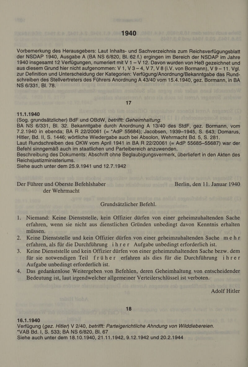 1940 Vorbemerkung des Herausgebers: Laut Inhalts- und Sachverzeichnis zum Reichsverfügungsblatt der NSDAP 1940, Ausgabe A (BA NS 6/820, Bl. 62 f.) ergingen im Bereich der NSDAP im Jahre 1940 insgesamt 12 Verfügungen, numeriert mit V 1 -V 12. Davon wurden von Heß gezeichnet und aus diesem Grund hier nicht aufgenommen: V 1, V 3-4, V 7,V 8 (i.V. von Bormann), V9- 11. Vgl. zur Definition und Unterscheidung der Kategorien: Verfügung/Anordnung/Bekanntgabe das Rund- schreiben des Stellvertreters des Führers Anordnung A 43/40 vom 15.4.1940, gez. Bormann, in BA NS 6/331, Bl. 78. 17 11.1.1940 (Sog. grundsätzlicher) BdF und OBdW, betrifft: Geheimhaltung. BA NS 6/331, Bl. 32. Bekanntgabe durch Anordnung A 13/40 des StdF, gez. Bormann, vom 7.2.1940 in ebenda; BA R 22/20061 (= *AdP 55684); Jacobsen, 1939-1945, S. 643; Domarus, Hitler, Bd. Il, S. 1446; wörtliche Wiedergabe auch bei Absolon, Wehrmacht Bd. 5, S. 281. Laut Rundschreiben des OKW vom April 1941 in BA R 22/20061 (= AdP 55685-55687) war der Befehl sinngemäß auch im staatlichen und Parteibereich anzuwenden. Beschreibung des Dokuments: Abschrift ohne Beglaubigungsvermerk, überliefert in den Akten des Reichsjustizministeriums. Siehe auch unter dem 25.9.1941 und 12.7.1942 Der Führer und Oberste Befehlshaber Berlin, den 11. Januar 1940 der Wehrmacht Grundsätzlicher Befehl. l. Niemand: Keine Dienststelle, kein Offizier dürfen von einer geheimzuhaltenden Sache erfahren, wenn sie nicht aus dienstlichen Gründen unbedingt davon Kenntnis erhalten müssen. 2. Keine Dienststelle und kein Offizier dürfen von einer geheimzuhaltenden Sache mehr erfahren, als für die Durchführung ihrer Aufgabe unbedingt erforderlich ist. 3. Keine Dienststelle und kein Offizier dürfen von einer geheimzuhaltenden Sache bezw. dem für sie notwendigen Teil früher erfahren als dies für die Durchführung ihrer Aufgabe unbedingt erforderlich ist. 4. Das gedankenlose Weitergeben von Befehlen, deren Geheimhaltung von entscheidender Bedeutung ist, laut irgendwelcher allgemeiner Verteilerschlüssel ist verboten. Adolf Hitler 18 16.1.1940 Verfügung (gez. Hitler) V 2/40, betrifft: Parteigerichtliche Ahndung von Wilddiebereien. *VAB Bd. |, S. 533; BA NS 6/820, Bl. 67 Siehe auch unter dem 18.10.1940, 21.11.1942, 9.12.1942 und 20.2.1944