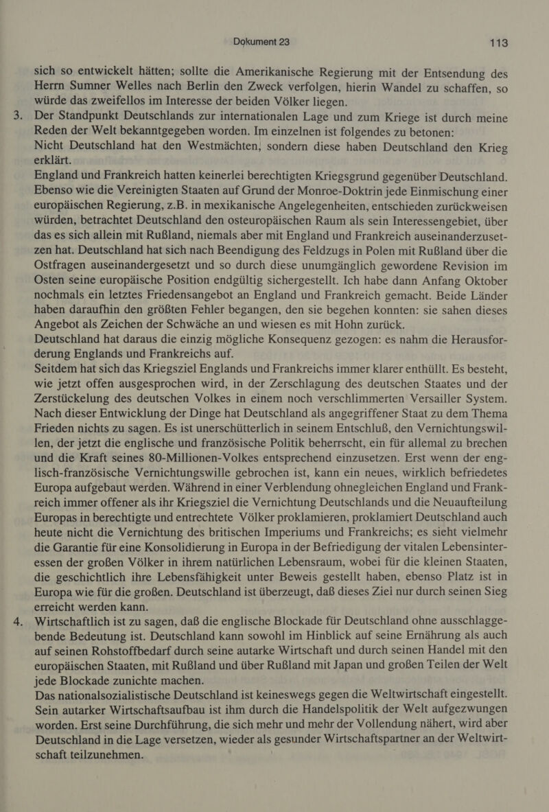 sich so entwickelt hätten; sollte die Amerikanische Regierung mit der Entsendung des Herrn Sumner Welles nach Berlin den Zweck verfolgen, hierin Wandel zu schaffen, so würde das zweifellos im Interesse der beiden Völker liegen. Der Standpunkt Deutschlands zur internationalen Lage und zum Kriege ist durch meine Reden der Welt bekanntgegeben worden. Im einzelnen ist folgendes zu betonen: Nicht Deutschland hat den Westmächten, sondern diese haben Deutschland den Krieg erklärt. England und Frankreich hatten keinerlei berechtigten Kriegsgrund gegenüber Deutschland. Ebenso wie die Vereinigten Staaten auf Grund der Monroe-Doktrin jede Einmischung einer europäischen Regierung, z.B. in mexikanische Angelegenheiten, entschieden zurückweisen würden, betrachtet Deutschland den osteuropäischen Raum als sein Interessengebiet, über das es sich allein mit Rußland, niemals aber mit England und Frankreich auseinanderzuset- zen hat. Deutschland hat sich nach Beendigung des Feldzugs in Polen mit Rußland über die Ostfragen auseinandergesetzt und so durch diese unumgänglich gewordene Revision im Osten seine europäische Position endgültig sichergestellt. Ich habe dann Anfang Oktober nochmals ein letztes Friedensangebot an England und Frankreich gemacht. Beide Länder haben daraufhin den größten Fehler begangen, den sie begehen konnten: sie sahen dieses Angebot als Zeichen der Schwäche an und wiesen es mit Hohn zurück. Deutschland hat daraus die einzig mögliche Konsequenz gezogen: es nahm die Herausfor- derung Englands und Frankreichs auf. Seitdem hat sich das Kriegsziel Englands und Frankreichs immer klarer enthüllt. Es besteht, wie jetzt offen ausgesprochen wird, in der Zerschlagung des deutschen Staates und der Zerstückelung des deutschen Volkes in einem noch verschlimmerten Versailler System. Nach dieser Entwicklung der Dinge hat Deutschland als angegriffener Staat zu dem Thema Frieden nichts zu sagen. Es ist unerschütterlich in seinem Entschluß, den Vernichtungswil- len, der jetzt die englische und französische Politik beherrscht, ein für allemal zu brechen und die Kraft seines 80-Millionen-Volkes entsprechend einzusetzen. Erst wenn der eng- lisch-französische Vernichtungswille gebrochen ist, kann ein neues, wirklich befriedetes Europa aufgebaut werden. Während in einer Verblendung ohnegleichen England und Frank- reich immer offener als ihr Kriegsziel die Vernichtung Deutschlands und die Neuaufteilung Europas in berechtigte und entrechtete Völker proklamieren, proklamiert Deutschland auch heute nicht die Vernichtung des britischen Imperiums und Frankreichs; es sieht vielmehr die Garantie für eine Konsolidierung in Europa in der Befriedigung der vitalen Lebensinter- essen der großen Völker in ihrem natürlichen Lebensraum, wobei für die kleinen Staaten, die geschichtlich ihre Lebensfähigkeit unter Beweis gestellt haben, ebenso Platz ist in Europa wie für die großen. Deutschland ist überzeugt, daß dieses Ziei nur durch seinen Sieg erreicht werden kann. Wirtschaftlich ist zu sagen, daß die englische Blockade für Deutschland ohne ausschlagge- bende Bedeutung ist. Deutschland kann sowohl im Hinblick auf seine Ernährung als auch auf seinen Rohstoffbedarf durch seine autarke Wirtschaft und durch seinen Handel mit den europäischen Staaten, mit Rußland und über Rußland mit Japan und großen Teilen der Welt jede Blockade zunichte machen. Das nationalsozialistische Deutschland ist keineswegs gegen die Weltwirtschaft eingestellt. Sein autarker Wirtschaftsaufbau ist ihm durch die Handelspolitik der Welt aufgezwungen worden. Erst seine Durchführung, die sich mehr und mehr der Vollendung nähert, wird aber Deutschland in die Lage versetzen, wieder als gesunder Wirtschaftspartner an der Weltwirt- schaft teilzunehmen. |