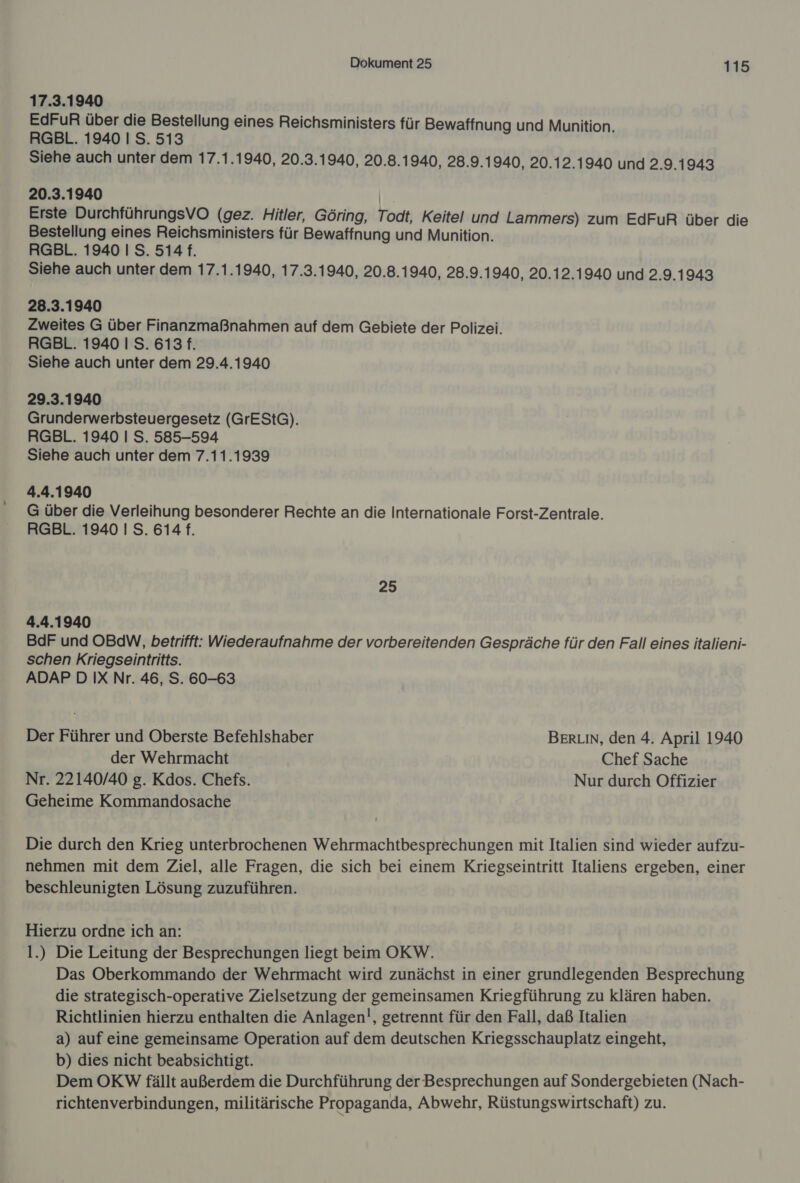 17.3.1940 EdFuR über die Bestellung eines Reichsministers für Bewaffnung und Munition. RGBL. 1940 I S. 513 Siehe auch unter dem 17.1.1940, 20.3.1940, 20.8.1940, 28.9.1940, 20.12.1940 und 2.9.1943 20.3.1940 | Erste DurchführungsVO (gez. Hitler, Göring, Todt, Keitel und Lammers) zum EdFuR über die Bestellung eines Reichsministers für Bewaffnung und Munition. RGBL. 1940 I S. 514 f. Siehe auch unter dem 17.1.1940, 17.3.1940, 20.8.1940, 28.9.1940, 20.12.1940 und 2.9.1943 28.3.1940 Zweites G über Finanzmaßnahmen auf dem Gebiete der Polizei. RGBL. 1940 I S. 613 f. Siehe auch unter dem 29.4.1940 29.3.1940 Grunderwerbsteuergesetz (GrEStG). RGBL. 1940 | S. 585-594 Siehe auch unter dem 7.11.1939 4.4.1940 G über die Verleihung besonderer Rechte an die Internationale Forst-Zentrale. RGBL. 1940 I S. 614 f. 25 4.4.1940 BdF und OBdW, betrifft: Wiederaufnahme der vorbereitenden Gespräche für den Fall eines italieni- schen Kriegseintritts. ADAP D IX Nr. 46, S. 60-63 Der Führer und Oberste Befehlshaber BERLIN, den 4. April 1940 der Wehrmacht Chef Sache Nr. 22140/40 g. Kdos. Chefs. Nur durch Offizier Geheime Kommandosache Die durch den Krieg unterbrochenen Wehrmachtbesprechungen mit Italien sind wieder aufzu- nehmen mit dem Ziel, alle Fragen, die sich bei einem Kriegseintritt Italiens ergeben, einer beschleunigten Lösung zuzuführen. Hierzu ordne ich an: 1.) Die Leitung der Besprechungen liegt beim OKW. Das Oberkommando der Wehrmacht wird zunächst in einer grundlegenden Besprechung die strategisch-operative Zielsetzung der gemeinsamen Kriegführung zu klären haben. Richtlinien hierzu enthalten die Anlagen!, getrennt für den Fall, daß Italien a) auf eine gemeinsame Operation auf dem deutschen Kriegsschauplatz eingeht, b) dies nicht beabsichtigt. Dem OKW fällt außerdem die Durchführung der Besprechungen auf Sondergebieten (Nach- richtenverbindungen, militärische Propaganda, Abwehr, Rüstungswirtschaft) zu.