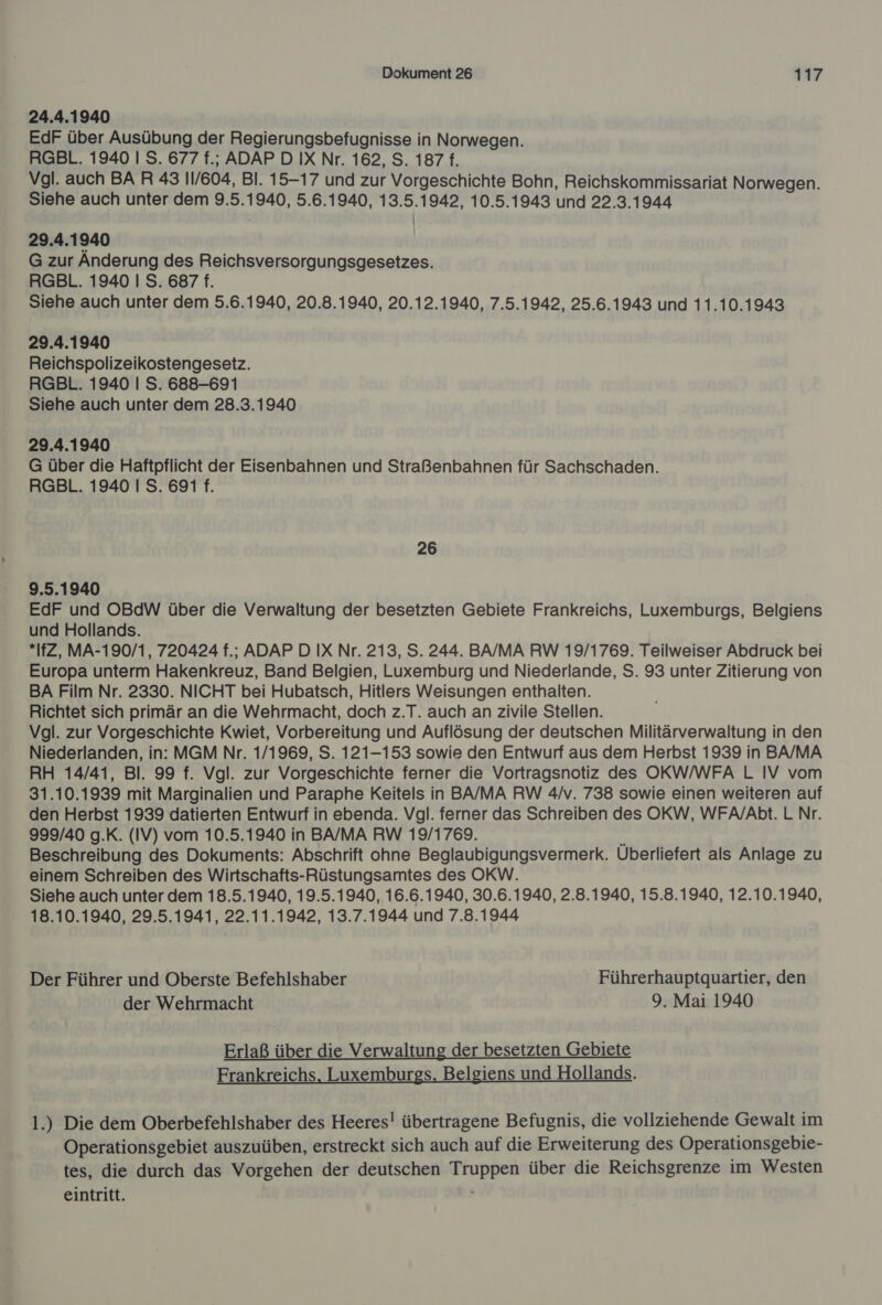 24.4.1940 EdF über Ausübung der Regierungsbefugnisse in Norwegen. RGBL. 1940 I S. 677 f.; ADAP D IX Nr. 162, S. 187 f. Vgl. auch BAR 43 11/604, Bl. 15-17 und zur Vorgeschichte Bohn, Reichskommissariat Norwegen. Siehe auch unter dem 9.5.1940, 5.6.1940, 13.5.1942, 10.5.1943 und 22.3.1944 29.4.1940 G zur Anderung des Reichsversorgungsgesetzes. RGBL. 1940 I S. 687 f. Siehe auch unter dem 5.6.1940, 20.8.1940, 20.12.1940, 7.5.1942, 25.6.1943 und 11.10.1943 29.4.1940 Reichspolizeikostengesetz. RGBL. 1940 | S. 688-691 Siehe auch unter dem 28.3.1940 29.4.1940 G über die Haftpflicht der Eisenbahnen und Straßenbahnen für Sachschaden. RGBL. 1940 I S. 691 f. 26 9.5.1940 | EdF und OBdW über die Verwaltung der besetzten Gebiete Frankreichs, Luxemburgs, Belgiens und Hollands. *IfZ, MA-190/1, 720424 f.; ADAP D IX Nr. 213, S. 244. BA/MA RW 19/1769. Teilweiser Abdruck bei Europa unterm Hakenkreuz, Band Belgien, Luxemburg und Niederlande, S. 93 unter Zitierung von BA Film Nr. 2330. NICHT bei Hubatsch, Hitlers Weisungen enthalten. Richtet sich primär an die Wehrmacht, doch z.T. auch an zivile Stellen. Vgl. zur Vorgeschichte Kwiet, Vorbereitung und Auflösung der deutschen Militärverwaltung in den Niederlanden, in: MGM Nr. 1/1969, S. 121-153 sowie den Entwurf aus dem Herbst 1939 in BA/MA RH 14/41, Bl. 99 f. Vgl. zur Vorgeschichte ferner die Vortragsnotiz des OKW/WFA L IV vom 31.10.1939 mit Marginalien und Paraphe Keitels in BA/MA RW 4/v. 738 sowie einen weiteren auf den Herbst 1939 datierten Entwurf in ebenda. Vgl. ferner das Schreiben des OKW, WFA/Abt. LNr. 999/40 g.K. (IV) vom 10.5.1940 in BA/MA RW 19/1769. o Beschreibung des Dokuments: Abschrift onne Beglaubigungsvermerk. Überliefert als Anlage zu einem Schreiben des Wirtschafts-Rüstungsamtes des OKW. Siehe auch unter dem 18.5.1940, 19.5.1940, 16.6.1940, 30.6.1940, 2.8.1940, 15.8.1940, 12.10.1940, 18.10.1940, 29.5.1941, 22.11.1942, 13.7.1944 und 7.8.1944 Der Führer und Oberste Befehlshaber Führerhauptquartier, den der Wehrmacht 9. Mai 1940 Erlaß über die Verwaltung der besetzten Gebiete Frankreichs, Luxemburgs, Belgiens und Hollands. 1.) Die dem Oberbefehlshaber des Heeres! übertragene Befugnis, die vollziehende Gewalt im Operationsgebiet auszuüben, erstreckt sich auch auf die Erweiterung des Operationsgebie- tes, die durch das Vorgehen der deutschen Truppen über die Reichsgrenze im Westen eintritt. ;