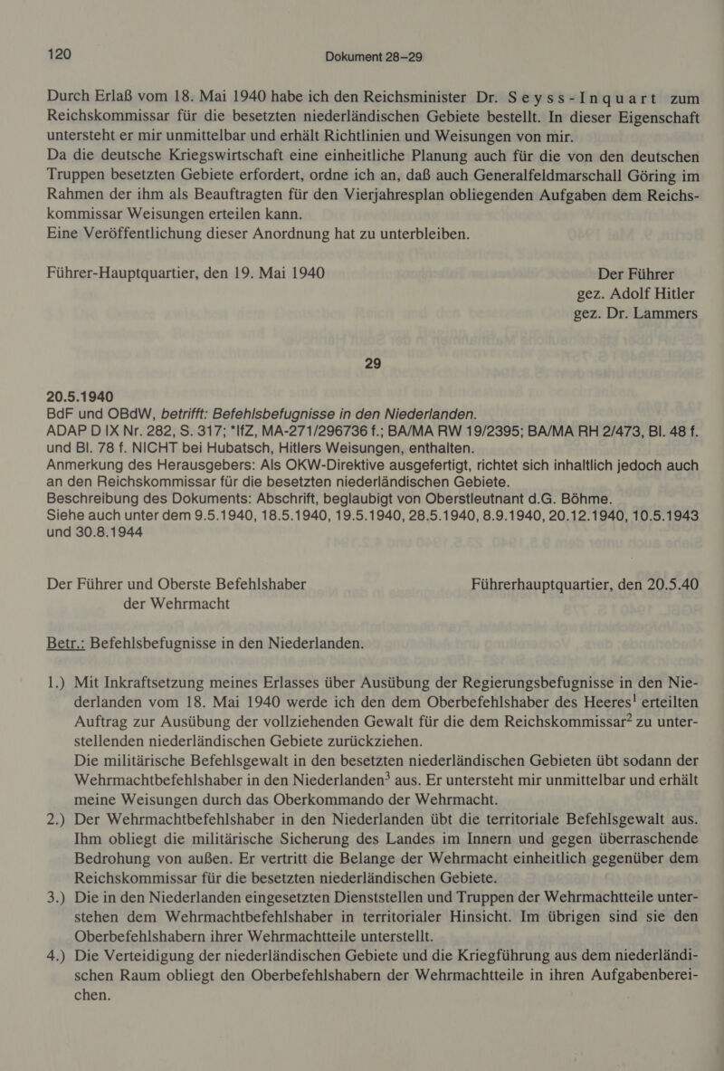 Durch Erlaß vom 18. Mai 1940 habe ich den Reichsminister Dr. Seyss-Inquart zum Reichskommissar für die besetzten niederländischen Gebiete bestellt. In dieser Eigenschaft untersteht er mir unmittelbar und erhält Richtlinien und Weisungen von mir. Da die deutsche Kriegswirtschaft eine einheitliche Planung auch für die von den deutschen Truppen besetzten Gebiete erfordert, ordne ich an, daß auch Generalfeldmarschall Göring im Rahmen der ihm als Beauftragten für den Vierjahresplan obliegenden Aufgaben dem Reichs- kommissar Weisungen erteilen kann. Eine Veröffentlichung dieser Anordnung hat zu unterbleiben. Führer-Hauptquartier, den 19. Mai 1940 Der Führer gez. Adolf Hitler gez. Dr. Lammers 29 20.5.1940 BdF und OBdW, betrifft: Befehlsbefugnisse in den Niederlanden. ADAP D IX Nr. 282, S. 317; *IfZ, MA-271/296736 f.; BA/MA RW 19/2395; BA/MA RH 2/473, Bl. 48 f. und Bl. 78 f. NICHT bei Hubatsch, Hitlers Weisungen, enthalten. Anmerkung des Herausgebers: Als OKW-Direktive ausgefertigt, richtet sich inhaltlich jedoch auch an den Reichskommissar für die besetzten niederländischen Gebiete. Beschreibung des Dokuments: Abschrift, beglaubigt von Oberstleutnant d.G. Böhme. Siehe auch unter dem 9.5.1940, 18.5.1940, 19.5.1940, 28.5.1940, 8.9.1940, 20.12.1940, 10.5.1943 und 30.8.1944 Der Führer und Oberste Befehlshaber Führerhauptquartier, den 20.5.40 der Wehrmacht Betr.: Befehlsbefugnisse in den Niederlanden. 1.) Mit Inkraftsetzung meines Erlasses über Ausübung der Regierungsbefugnisse in den Nie- derlanden vom 18. Mai 1940 werde ich den dem Oberbefehlshaber des Heeres! erteilten Auftrag zur Ausübung der vollziehenden Gewalt für die dem Reichskommissar? zu unter- stellenden niederländischen Gebiete zurückziehen. Die militärische Befehlsgewalt in den besetzten niederländischen Gebieten übt sodann der Wehrmachtbefehlshaber in den Niederlanden? aus. Er untersteht mir unmittelbar und erhält meine Weisungen durch das Oberkommando der Wehrmacht. 2.) Der Wehrmachtbefehlshaber in den Niederlanden übt die territoriale Befehlsgewalt aus. Ihm obliegt die militärische Sicherung des Landes im Innern und gegen überraschende Bedrohung von außen. Er vertritt die Belange der Wehrmacht einheitlich gegenüber dem Reichskommissar für die besetzten niederländischen Gebiete. Die in den Niederlanden eingesetzten Dienststellen und Truppen der Wehrmachtteile unter- stehen dem Wehrmachtbefehlshaber in territorialer Hinsicht. Im übrigen sind sie den Oberbefehlshabern ihrer Wehrmachtteile unterstellt. 4.) Die Verteidigung der niederländischen Gebiete und die Kriegführung aus dem niederländi- schen Raum obliegt den Oberbefehlshabern der Wehrmachtteile in ihren Aufgabenberei- chen. 3 N