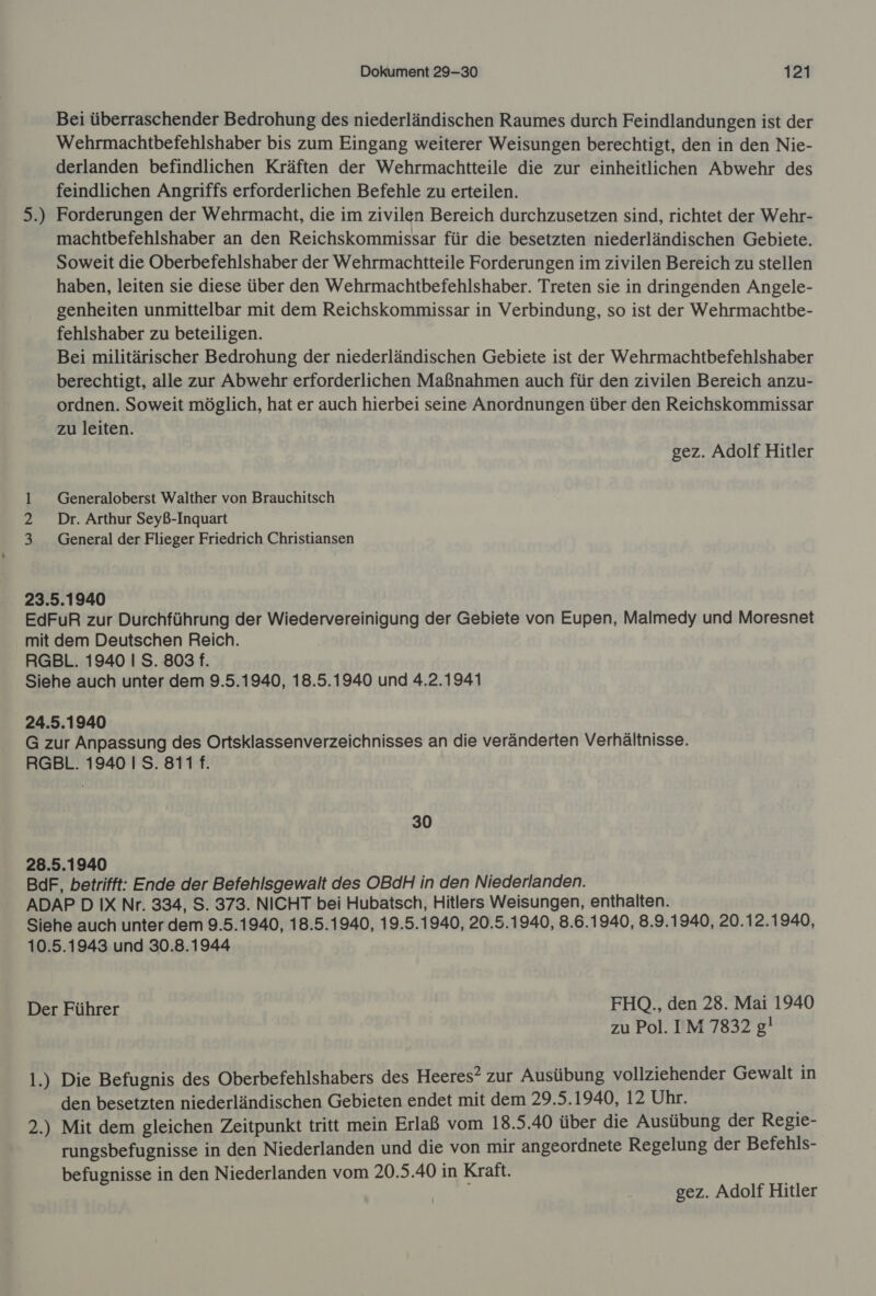 Bei überraschender Bedrohung des niederländischen Raumes durch Feindlandungen ist der Wehrmachtbefehlshaber bis zum Eingang weiterer Weisungen berechtigt, den in den Nie- derlanden befindlichen Kräften der Wehrmachtteile die zur einheitlichen Abwehr des feindlichen Angriffs erforderlichen Befehle zu erteilen. Forderungen der Wehrmacht, die im zivilen Bereich durchzusetzen sind, richtet der Wehr- machtbefehlshaber an den Reichskommissar für die besetzten niederländischen Gebiete. Soweit die Oberbefehlshaber der Wehrmachtteile Forderungen im zivilen Bereich zu stellen haben, leiten sie diese über den Wehrmachtbefehlshaber. Treten sie in dringenden Angele- genheiten unmittelbar mit dem Reichskommissar in Verbindung, so ist der Wehrmachtbe- fehlshaber zu beteiligen. Bei militärischer Bedrohung der niederländischen Gebiete ist der Wehrmachtbefehlshaber berechtigt, alle zur Abwehr erforderlichen Maßnahmen auch für den zivilen Bereich anzu- ordnen. Soweit möglich, hat er auch hierbei seine Anordnungen über den Reichskommissar zu leiten. 5: De 4 gez. Adolf Hitler 1 _ Generaloberst Walther von Brauchitsch 2 Dr. Arthur Seyß-Inquart 3 _ General der Flieger Friedrich Christiansen 23.5.1940 EdFuR zur Durchführung der Wiedervereinigung der Gebiete von Eupen, Malmedy und Moresnet mit dem Deutschen Reich. RGBL. 1940 I S. 803 f. Siehe auch unter dem 9.5.1940, 18.5.1940 und 4.2.1941 24.5.1940 G zur Anpassung des Ortsklassenverzeichnisses an die veränderten Verhältnisse. RGBL. 1940 I S. 811 f. 30 28.5.1940 BdF, betrifft: Ende der Befehlsgewalt des OBdH in den Niederlanden. ADAP D IX Nr. 334, S. 373. NICHT bei Hubatsch, Hitlers Weisungen, enthalten. Siehe auch unter dem 9.5.1940, 18.5.1940, 19.5.1940, 20.5.1940, 8.6.1940, 8.9.1940, 20.12.1940, 10.5.1943 und 30.8.1944 Der Führer FHQ., den 28. Mai 1940 zu Pol. IM 7832 g! 1.) Die Befugnis des Oberbefehlshabers des Heeres? zur Ausübung vollziehender Gewalt in den besetzten niederländischen Gebieten endet mit dem 29.5.1940, 12 Uhr. 2.) Mit dem gleichen Zeitpunkt tritt mein Erlaß vom 18.5.40 über die Ausübung der Regie- rungsbefugnisse in den Niederlanden und die von mir angeordnete Regelung der Befehls- befugnisse in den Niederlanden vom 20.5.40 in Kraft. gez. Adolf Hitler