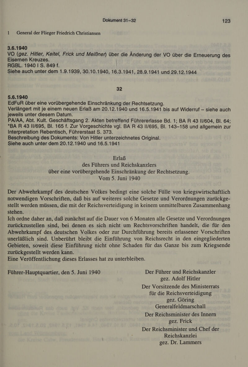 1 General der Flieger Friedrich Christiansen 3.6.1940 VO (gez. Hitler, Keitel, Frick und Meißner) über die Änderung der VO über die Erneuerung des Eisernen Kreuzes. | RGBL. 1940 I S. 849 f. Siehe auch unter dem 1.9.1939, 30.10.1940, 16.3.1941, 28.9.1941 und 29.12.1944 32 5.6.1940 EdFuR über eine vorübergehende Einschränkung der Rechtsetzung. Verlängert mit je einem neuen Erlaß am 20.12.1940 und 16.5.1941 bis auf Widerruf — siehe auch jeweils unter diesem Datum. PA/AA, Abt. Kult. Geschäftsgang 2. Akten betreffend Führererlasse Bd. 1; BAR 43 11/604, Bl. 64; BAR 43 11/695, Bl. 165 f. Zur Vorgeschichte vgl. BA R 43 11/695, Bl. 143-158 und allgemein zur Interpretation Rebentisch, Führerstaat S. 373. Beschreibung des Dokuments: Von Hitler unterzeichnetes Original. Siehe auch unter dem 20.12.1940 und 16.5.1941 Erlaß des Führers und Reichskanzlers über eine vorübergehende Einschränkung der Rechtsetzung. Vom 5. Juni 1940 Der Abwehrkampf des deutschen Volkes bedingt eine solche Fülle von kriegswirtschaftlich notwendigen Vorschriften, daß bis auf weiteres solche Gesetze und Verordnungen zurückge- stellt werden müssen, die mit der Reichsverteidigung in keinem unmittelbaren Zusammenhang stehen. Ich ordne daher an, daß zunächst auf die Dauer von 6 Monaten alle Gesetze und Verordnungen zurückzustellen sind, bei denen es sich nicht um Rechtsvorschriften handelt, die für den Abwehrkampf des deutschen Volkes oder zur Durchführung bereits erlassener Vorschriften unerläßlich sind. Unberührt bleibt die Einführung von Reichsrecht in den eingegliederten Gebieten, soweit diese Einführung nicht ohne Schaden für das Ganze bis zum Kriegsende zurückgestellt werden kann. Eine Veröffentlichung dieses Erlasses hat zu unterbleiben. Führer-Hauptquartier, den 5. Juni 1940 Der Führer und Reichskanzler gez. Adolf Hitler Der Vorsitzende des Ministerrats für die Reichsverteidigung gez. Göring Generalfeldmarschall Der Reichsminister des Innern gez. Frick Der Reichsminister und Chef der Reichskanzlei gez. Dr. Lammers