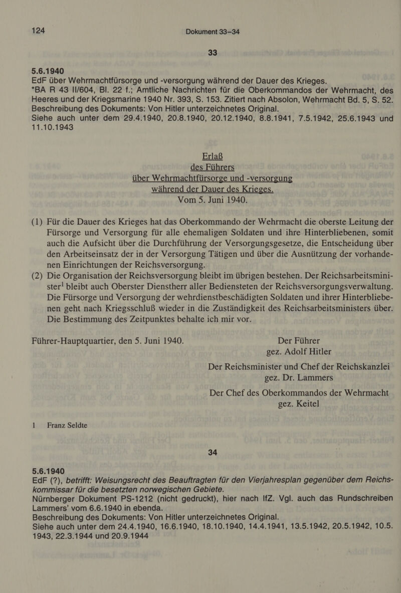 33 5.6.1940 EdF über Wehrmachtfürsorge und -versorgung während der Dauer des Krieges. *BA R 43 11/604, Bl. 22 f.; Amtliche Nachrichten für die Oberkommandos der Wehrmacht, des Heeres und der Kriegsmarine 1940 Nr. 393, S. 153. Zitiert nach Absolon, Wehrmacht Bd. 5, S. 52. Beschreibung des Dokuments: Von Hitler unterzeichnetes Original. Siehe auch unter dem 29.4.1940, 20.8.1940, 20.12.1940, 8.8.1941, 7.5.1942, 25.6.1943 und 11.10.1943 Erlaß des Führers über Wehrmachtfürsorge und -versorgung während der Dauer des Krieges. Vom 5. Juni 1940.  (1) Für die Dauer des Krieges hat das Oberkommando der Wehrmacht die oberste Leitung der Fürsorge und Versorgung für alle ehemaligen Soldaten und ihre Hinterbliebenen, somit auch die Aufsicht über die Durchführung der Versorgungsgesetze, die Entscheidung über den Arbeitseinsatz der in der Versorgung Tätigen und über die Ausnützung der vorhande- nen Einrichtungen der Reichsversorgung. Die Organisation der Reichsversorgung bleibt im übrigen bestehen. Der Reichsarbeitsmini- ster! bleibt auch Oberster Dienstherr aller Bediensteten der Reichsversorgungsverwaltung. Die Fürsorge und Versorgung der wehrdienstbeschädigten Soldaten und ihrer Hinterbliebe- nen geht nach Kriegsschluß wieder in die Zuständigkeit des Reichsarbeitsministers über. Die Bestimmung des Zeitpunktes behalte ich mir vor. (2 4 Führer-Hauptquartier, den 5. Juni 1940. Der Führer gez. Adolf Hitler Der Reichsminister und Chef der Reichskanzlei gez. Dr. Lammers Der Chef des Oberkommandos der Wehrmacht gez. Keitel 1 Franz Seldte 34 5.6.1940 EdF (?), betrifft: Weisungsrecht des Beauftragten für den Vierjahresplan gegenüber dem Reichs- kommissar für die besetzten norwegischen Gebiete. Nürnberger Dokument PS-1212 (nicht gedruckt), hier nach IfZ. Vgl. auch das Rundschreiben Lammers’ vom 6.6.1940 in ebenda. Beschreibung des Dokuments: Von Hitler unterzeichnetes Original. Siehe auch unter dem 24.4.1940, 16.6.1940, 18.10.1940, 14.4.1941, 13.5.1942, 20.5.1942, 10.5. 1943, 22.3.1944 und 20.9.1944