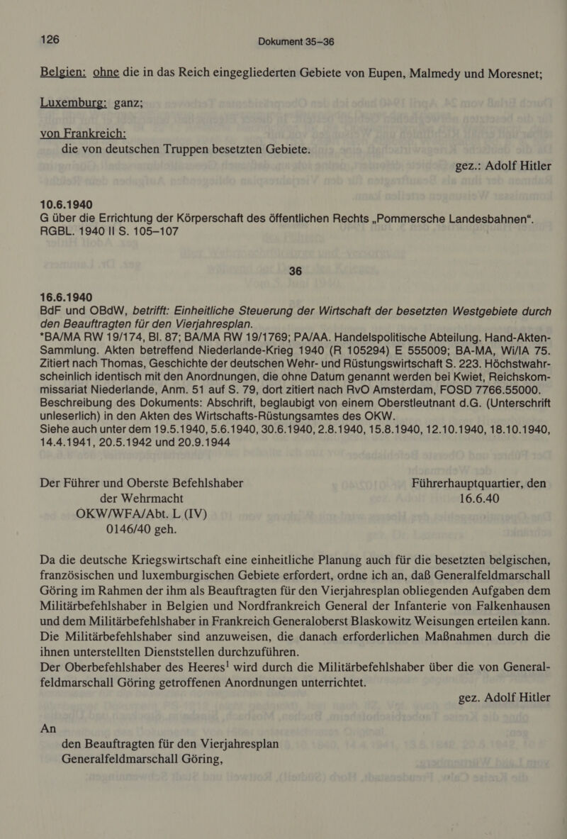 Belgien: ohne die in das Reich eingegliederten Gebiete von Eupen, Malmedy und Moresnet;  Luxemburg: ganz; von Frankreich: die von deutschen Truppen besetzten Gebiete. gez.: Adolf Hitler 10.6.1940 G über die Errichtung der Körperschaft des öffentlichen Rechts „Pommersche Landesbahnen“. RGBL. 1940 II S. 105-107 36 16.6.1940 BdF und OBdW, betrifft: Einheitliche Steuerung der Wirtschaft der besetzten Westgebiete durch den Beauftragten für den Vierjahresplan. *BA/MA RW 19/174, Bl. 87; BA/MA RW 19/1769; PA/AA. Handelspolitische Abteilung. Hand-Akten- Sammlung. Akten betreffend Niederlande-Krieg 1940 (R 105294) E 555009; BA-MA, Wi/lA 75. Zitiert nach Thomas, Geschichte der deutschen Wehr- und Rüstungswirtschaft S. 223. Höchstwahr- scheinlich identisch mit den Anordnungen, die ohne Datum genannt werden bei Kwiet, Reichskom- missariat Niederlande, Anm. 51 auf S. 79, dort zitiert nach RvO Amsterdam, FOSD 7766.55000. Beschreibung des Dokuments: Abschrift, beglaubigt von einem Oberstleutnant d.G. (Unterschrift unleserlich) in den Akten des Wirtschafts-Rüstungsamtes des OKW. Siehe auch unter dem 19.5.1940, 5.6.1940, 30.6.1940, 2.8.1940, 15.8.1940, 12.10.1940, 18.10.1940, 14.4.1941, 20.5.1942 und 20.9.1944 Der Führer und Oberste Befehlshaber Führerhauptquartier, den der Wehrmacht 16.6.40 OKW/WFA/Abt. L (IV) 0146/40 geh. Da die deutsche Kriegswirtschaft eine einheitliche Planung auch für die besetzten belgischen, französischen und luxemburgischen Gebiete erfordert, ordne ich an, daß Generalfeldmarschall Göring im Rahmen der ihm als Beauftragten für den Vierjahresplan obliegenden Aufgaben dem Militärbefehlshaber in Belgien und Nordfrankreich General der Infanterie von Falkenhausen und dem Militärbefehlshaber in Frankreich Generaloberst Blaskowitz Weisungen erteilen kann. Die Militärbefehlshaber sind anzuweisen, die danach erforderlichen Maßnahmen durch die ihnen unterstellten Dienststellen durchzuführen. Der Oberbefehlshaber des Heeres! wird durch die Militärbefehlshaber über die von General- feldmarschall Göring getroffenen Anordnungen unterrichtet. gez. Adolf Hitler An den Beauftragten für den Vierjahresplan Generalfeldmarschall Göring,