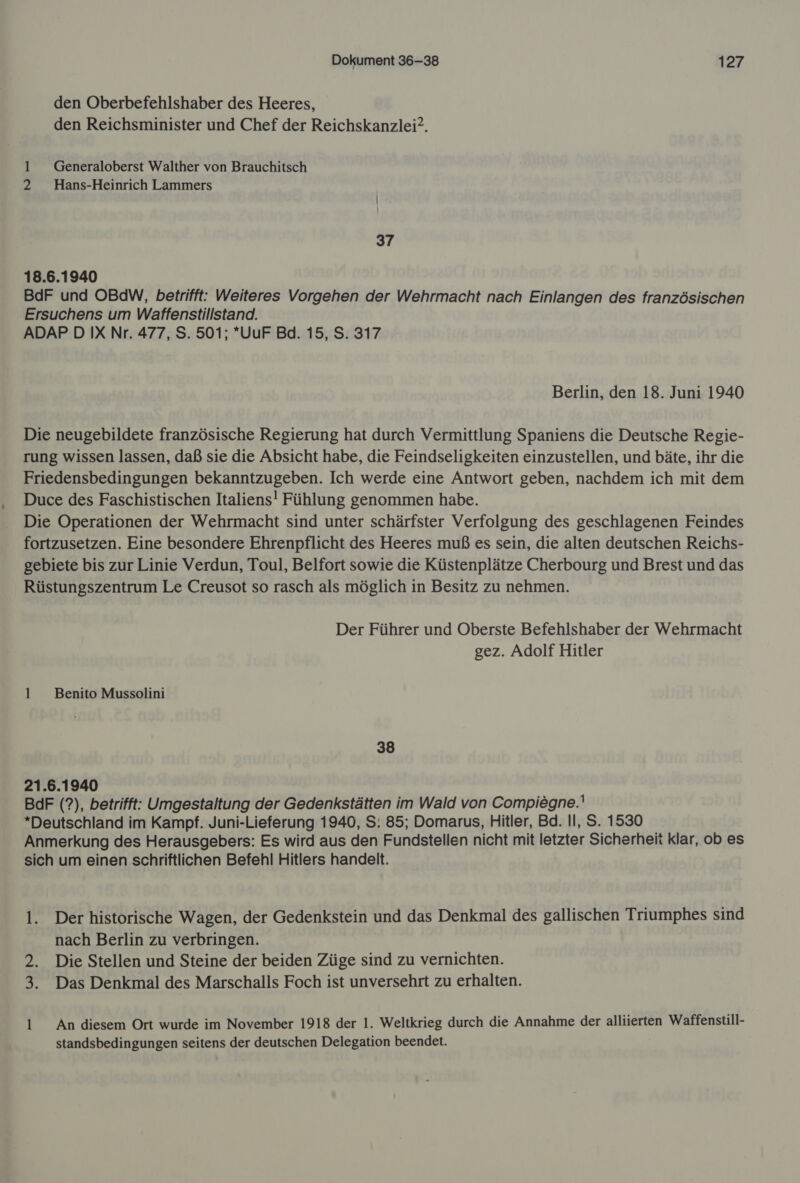 den Oberbefehlshaber des Heeres, den Reichsminister und Chef der Reichskanzlei. 1 _ Geeneraloberst Walther von Brauchitsch 2 Hans-Heinrich Lammers I 37 18.6.1940 BdF und OBdW, betrifft: Weiteres Vorgehen der Wehrmacht nach Einlangen des französischen Ersuchens um Waffenstillstand. ADAPD IX Nr. 477, S. 501; *UuF Bd. 15, S. 317 Berlin, den 18. Juni 1940 Die neugebildete französische Regierung hat durch Vermittlung Spaniens die Deutsche Regie- rung wissen lassen, daß sie die Absicht habe, die Feindseligkeiten einzustellen, und bäte, ihr die Friedensbedingungen bekanntzugeben. Ich werde eine Antwort geben, nachdem ich mit dem Duce des Faschistischen Italiens! Fühlung genommen habe. Die Operationen der Wehrmacht sind unter schärfster Verfolgung des geschlagenen Feindes fortzusetzen. Eine besondere Ehrenpflicht des Heeres muß es sein, die alten deutschen Reichs- gebiete bis zur Linie Verdun, Toul, Belfort sowie die Küstenplätze Cherbourg und Brest und das Rüstungszentrum Le Creusot so rasch als möglich in Besitz zu nehmen. Der Führer und Oberste Befehlshaber der Wehrmacht gez. Adolf Hitler 1 Benito Mussolini 38 21.6.1940 BdF (?), betrifft: Umgestaltung der Gedenkstätten im Wald von Compiegne. Deutschland im Kampf. Juni-Lieferung 1940, S: 85; Domarus, Hitler, Bd. Il, S. 1530 Anmerkung des Herausgebers: Es wird aus den Fundstellen nicht mit letzter Sicherheit klar, ob es sich um einen schriftlichen Befehl Hitlers handelt. l. Der historische Wagen, der Gedenkstein und das Denkmal des gallischen Triumphes sind nach Berlin zu verbringen. 2. Die Stellen und Steine der beiden Züge sind zu vernichten. 3. Das Denkmal des Marschalls Foch ist unversehrt zu erhalten. 1 _ An diesem Ort wurde im November 1918 der 1. Weltkrieg durch die Annahme der alliierten Waffenstill- standsbedingungen seitens der deutschen Delegation beendet.