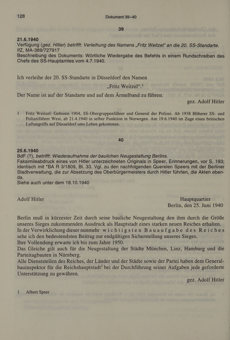 BB. Dokument 39-40 39 21.6.1940 Verfügung (gez. Hitler) betrifft: Verleihung des Namens „Fritz Weitzel“ an die 20. SS-Standarte. IfZ, MA-389/727917 Beschreibung des Dokuments: Wörtliche Wiedergabe des Befehls in einem Rundschreiben des Chefs des SS-Hauptamtes vom 4.7.1940. Ich verleihe der 20. SS-Standarte in Düsseldorf den Namen „Fritz Weitzel“.! Der Name ist auf der Standarte und auf dem Ärmelband zu führen. gez. Adolf Hitler 1 Fritz Weitzel: Geboren 1904, SS-Obergruppenführer und General der Polizei. Ab 1938 Höherer SS- und Polizeiführer West, ab 21.4.1940 in selber Funktion in Norwegen. Am 19.6.1940 im Zuge eines britischen Luftangriffs auf Düsseldorf ums Leben gekommen. 40 25.6.1940 BdF (?), betrifft: Wiederaufnahme der baulichen Neugestaltung Berlins. Faksimileabdruck eines von Hitler unterzeichneten Originals in Speer, Erinnerungen, vor S. 193; identisch mit *BA R 3/1809, Bl. 33. Vgl. zu den nachfolgenden Querelen Speers mit der Berliner Stadtverwaltung, die zur Absetzung des Oberbürgermeisters durch Hitler führten, die Akten eben- da. Siehe auch unter dem 18.10.1940 Adolf Hitler Hauptquartier Berlin, den 25. Juni 1940 Berlin muß in kürzester Zeit durch seine bauliche Neugestaltung den ihm durch die Größe unseres Sieges zukommenden Ausdruck als Hauptstadt eines starken neuen Reiches erhalten. In der Verwirklichung dieser nunmehr wichtigsten Bauaufgabe des Reiches sehe ich den bedeutendsten Beitrag zur endgültigen Sicherstellung unseres Sieges. Ihre Vollendung erwarte ich bis zum Jahre 1950. Das Gleiche gilt auch für die Neugestaltung der Städte München, Linz, Hamburg und die Parteitagbauten in Nürnberg. | Alle Dienststellen des Reiches, der Länder und der Städte sowie der Partei haben dem General- bauinspektor für die Reichshauptstadt! bei der Durchführung seiner Aufgaben jede geforderte Unterstützung zu gewähren. gez. Adolf Hitler l Albert Speer