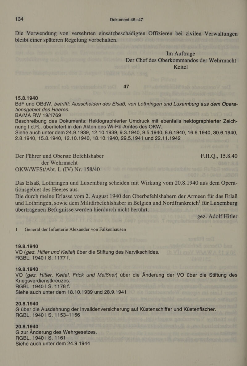 Die Verwendung von versehrten einsatzbeschädigten Offizieren bei zivilen Verwaltungen bleibt einer späteren Regelung vorbehalten. Im Auftrage Der Chef des Oberkommandos der Wehrmacht Keitel 47 15.8.1940 BdF und OBdW, betrifft: Ausscheiden des Elsaß, von Lothringen und Luxemburg aus dem Opera- tionsgebiet des Heeres. BA/MA RW 19/1769 Beschreibung des Dokuments: Hektographierter Umdruck mit ebenfalls hektographierter Zeich- nung f.d.R., überliefert in den Akten des Wi-Rü-Amtes des OKW. Siehe auch unter dem 24.9.1939, 12.10.1939, 9.3.1940, 9.5.1940, 8.6.1940, 16.6.1940, 30.6.1940, 2.8.1940, 15.8.1940, 12.10.1940, 18.10.1940, 29.5.1941 und 22.11.1942 Der Führer und Oberste Befehlshaber F.H.Q., 15.8.40 der Wehrmacht OKW/WFSt/Abt. L (IV) Nr. 158/40 Das Elsaß, Lothringen und Luxemburg scheiden mit Wirkung vom 20.8.1940 aus dem Opera- tionsgebiet des Heeres aus. Die durch meine Erlasse vom 2. August 1940 den Oberbefehlshabern der Armeen für das Erlaß und Lothringen, sowie dem Militärbefehlshaber in Belgien und Nordfrankreich! für Luxemburg übertragenen Befugnisse werden hierdurch nicht berührt. gez. Adolf Hitler 1 General der Infanterie Alexander von Falkenhausen 19.8.1940 VO (gez. Hitler und Keitel) über die Stiftung des Narvikschildes. RGBL. 1940 I S. 1177 f. 19.8.1940 VO (gez. Hitler, Keitel, Frick und Meißner) über die Änderung der VO über die Stiftung des Kriegsverdienstkreuzes. RGBL. 1940 IS. 1178 f. Siehe auch unter dem 18.10.1939 und 28.9.1941 20.8.1940 G über die Ausdehnung der Invalidenversicherung auf Küstenschiffer und Küstenfischer. RGBL. 1940 I S. 1153-1156 20.8.1940 G zur Änderung des Wehrgesetzes. RGBL. 1940 I S. 1161 Siehe auch unter dem 24.9.1944