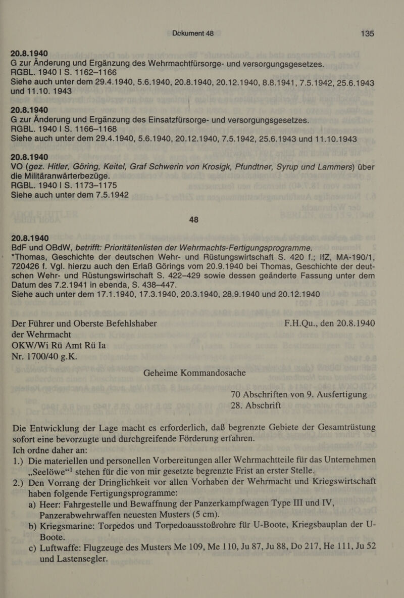 20.8.1940 G zur Änderung und Ergänzung des Wehrmachtfürsorge- und versorgungsgesetzes. RGBL. 1940 I S. 1162-1166 Siehe auch unter dem 29.4.1940, 5.6.1940, 20.8.1940, 20.12.1940, 8.8.1941, 7.5.1942, 25.6.1943 und 11.10. 1943 20.8.1940 G zur Anderung und Ergänzung des Einsatzfürsorge- und versorgungsgesetzes. RGBL. 1940 I S. 1166-1168 Siehe auch unter dem 29.4.1940, 5.6.1940, 20.12.1940, 7.5.1942, 25.6.1943 und 11.10.1943 20.8.1940 VO (gez. Hitler, Göring, Keitel, Graf Schwerin von Krosigk, Pfundtner, Syrup und Lammers) über die Militäranwärterbezüge. RGBL. 1940 I S. 1173-1175 Siehe auch unter dem 7.5.1942 48 20.8.1940 BdF und OBdW, betrifft: Prioritätenlisten der Wehrmachts-Fertigungsprogramme. *Thomas, Geschichte der deutschen Wehr- und Rüstungswirtschaft S. 420 f.; IfZ, MA-190/1, 720426 f. Vgl. hierzu auch den Erlaß Görings vom 20.9.1940 bei Thomas, Geschichte der deut- schen Wehr- und Rüstungswirtschaft S. 422-429 sowie dessen geänderte Fassung unter dem Datum des 7.2.1941 in ebenda, S. 438-447. Siehe auch unter dem 17.1.1940, 17.3.1940, 20.3.1940, 28.9.1940 und 20.12.1940 Der Führer und Oberste Befehlshaber F.H.Qu., den 20.8.1940 der Wehrmacht OKW/Wi Rü Amt Rü la Nr. 1700/40 g.K. Geheime Kommandosache 70 Abschriften von 9. Ausfertigung 28. Abschrift Die Entwicklung der Lage macht es erforderlich, daß begrenzte Gebiete der Gesamtrüstung sofort eine bevorzugte und durchgreifende Förderung erfahren. Ich ordne daher an: 1.) Die materiellen und personellen Vorbereitungen aller Wehrmachtteile für das Unternehmen „Seelöwe‘! stehen für die von mir gesetzte begrenzte Frist an erster Stelle. 2.) Den Vorrang der Dringlichkeit vor allen Vorhaben der Wehrmacht und Kriegswirtschaft haben folgende Fertigungsprogramme: a) Heer: Fahrgestelle und Bewaffnung der Panzerkampfwagen Type III und IV, Panzerabwehrwaffen neuesten Musters (5 cm). b) Kriegsmarine: Torpedos und Torpedoausstoßrohre für U-Boote, Kriegsbauplan der U- Boote. c) Luftwaffe: Flugzeuge des Musters Me 109, Me 110, Ju 87, Ju 88, Do 217, He 111, Ju 52 und Lastensegler.