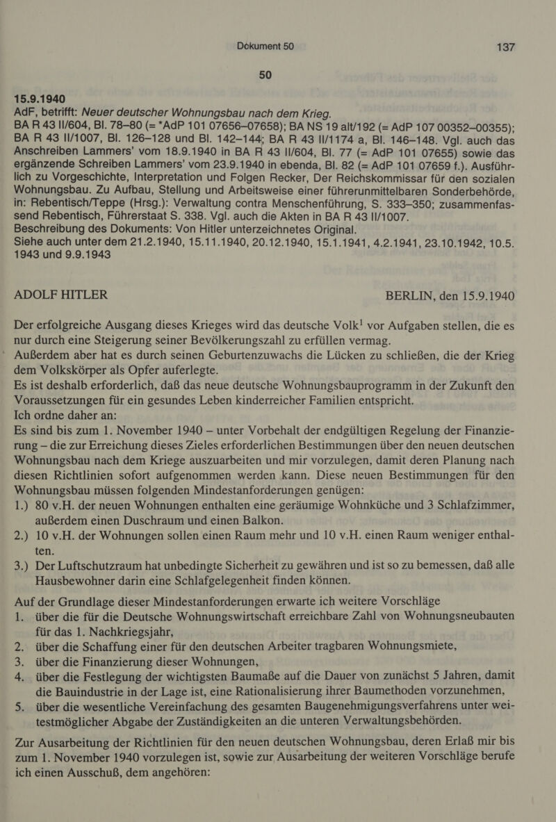 50 15.9.1940 AdF, betrifft: Neuer deutscher Wohnungsbau nach dem Krieg. BAR 43 11/604, Bl. 78-80 (= *AdP 101 07656-07658); BA NS 19 alt/192 (= AdP 107 00352-00355); BA R 43 11/1007, Bl. 126-128 und Bl. 142-144; BA R 43 11/1174 a, Bl. 146-148. Vgl. auch das Anschreiben Lammers’ vom 18.9.1940 in BA R 43 11/604, Bl. 77 (= AdP 101 07655) sowie das ergänzende Schreiben Lammers’ vom 23.9.1940 in ebenda, Bl. 82 (= AdP 101 07659 f.). Ausführ- lich zu Vorgeschichte, Interpretation und Folgen Recker, Der Reichskommissar für den sozialen Wohnungsbau. Zu Aufbau, Stellung und Arbeitsweise einer führerunmittelbaren Sonderbehörde, in: Rebentisch/Teppe (Hrsg.): Verwaltung contra Menschenführung, S. 333-350; zusammenfas- send Rebentisch, Führerstaat S. 338. Vgl. auch die Akten in BA R 43 11/1007. Beschreibung des Dokuments: Von Hitler unterzeichnetes Original. Siehe auch unter dem 21.2.1940, 15.11.1940, 20.12.1940, 15.1.1941, 4.2.1941, 23.10.1942, 10.5. 1943 und 9.9.1943 ADOLF HITLER BERLIN, den 15.9.1940 Der erfolgreiche Ausgang dieses Krieges wird das deutsche Volk! vor Aufgaben stellen, die es nur durch eine Steigerung seiner Bevölkerungszahl zu erfüllen vermag. ' Außerdem aber hat es durch seinen Geburtenzuwachs die Lücken zu schließen, die der Krieg dem Volkskörper als Opfer auferlegte. | Es ist deshalb erforderlich, daß das neue deutsche Wohnungsbauprogramm in der Zukunft den Voraussetzungen für ein gesundes Leben kinderreicher Familien entspricht. Ich ordne daher an: Es sind bis zum 1. November 1940 — unter Vorbehalt der endgültigen Regelung der Finanzie- rung - die zur Erreichung dieses Zieles erforderlichen Bestimmungen über den neuen deutschen Wohnungsbau nach dem Kriege auszuarbeiten und mir vorzulegen, damit deren Planung nach diesen Richtlinien sofort aufgenommen werden kann. Diese neuen Bestimmungen für den Wohnungsbau müssen folgenden Mindestanforderungen genügen: 1.) 80 v.H. der neuen Wohnungen enthalten eine geräumige Wohnküche und 3 Schlafzimmer, außerdem einen Duschraum und einen Balkon. 2.) 10 v.H. der Wohnungen sollen einen Raum mehr und 10 v.H. einen Raum weniger enthal- ten. 3.) Der Luftschutzraum hat unbedingte Sicherheit zu gewähren und ist so zu bemessen, daß alle Hausbewohner darin eine Schlafgelegenheit finden können. Auf der Grundlage dieser Mindestanforderungen erwarte ich weitere Vorschläge 1. über die für die Deutsche Wohnungswirtschaft erreichbare Zahl von Wohnungsneubauten für das 1. Nachkriegsjahr, 2. über die Schaffung einer für den deutschen Arbeiter tragbaren Wohnungsmiete, über die Finanzierung dieser Wohnungen, 4. über die Festlegung der wichtigsten Baumaße auf die Dauer von zunächst 5 Jahren, damit die Bauindustrie in der Lage ist, eine Rationalisierung ihrer Baumethoden vorzunehmen, 5. über die wesentliche Vereinfachung des gesamten Baugenehmigungsverfahrens unter wei- testmöglicher Abgabe der Zuständigkeiten an die unteren Verwaltungsbehörden. w Zur Ausarbeitung der Richtlinien für den neuen deutschen Wohnungsbau, deren Erlaß mir bis zum 1. November 1940 vorzulegen ist, sowie zur Ausarbeitung der weiteren Vorschläge berufe ich einen Ausschuß, dem angehören: