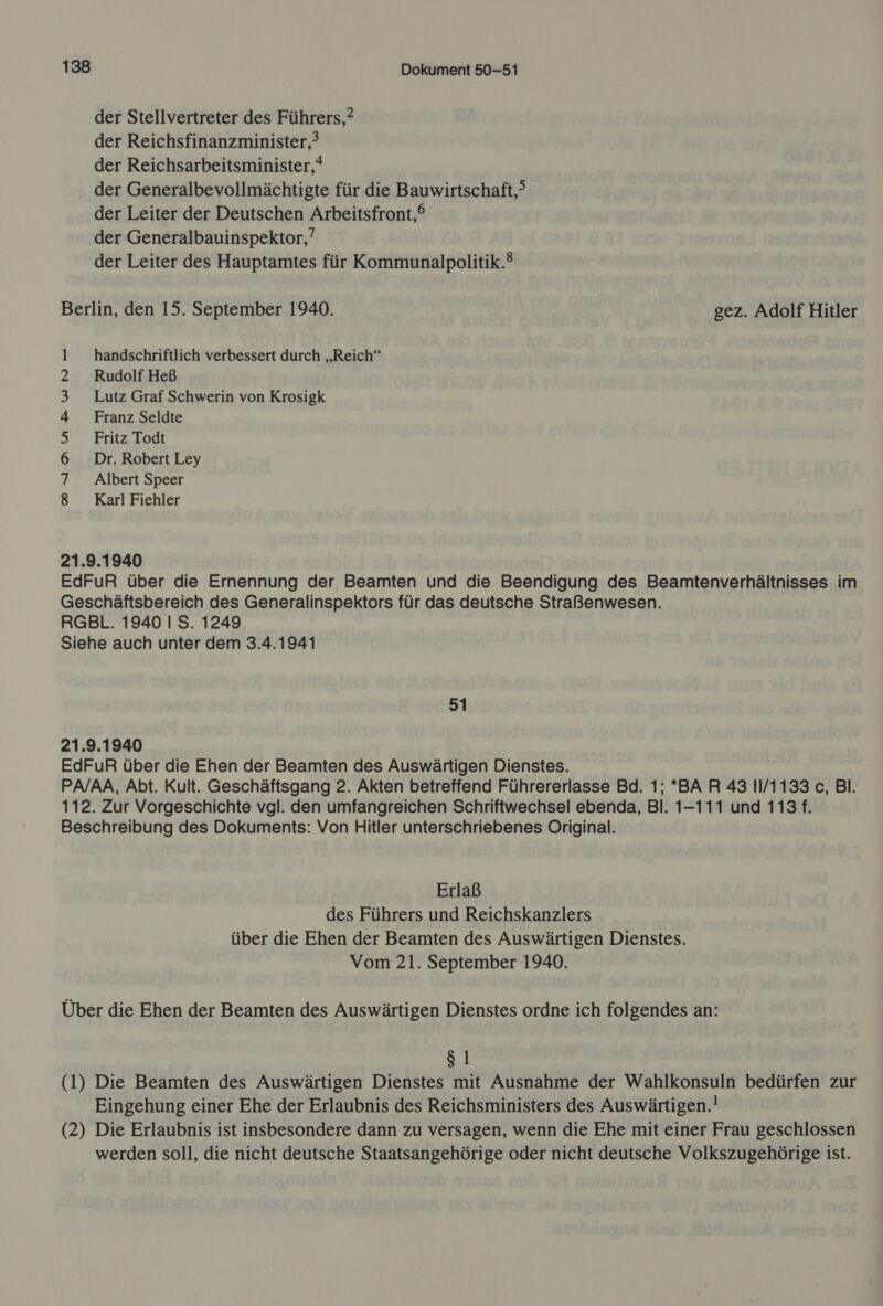 der Stellvertreter des Führers,? der Reichsfinanzminister,? der Reichsarbeitsminister,* der Generalbevollmächtigte für die Bauwirtschaft, der Leiter der Deutschen Arbeitsfront,® der Generalbauinspektor,’ der Leiter des Hauptamtes für Kommunalpolitik.® Berlin, den 15. September 1940. gez. Adolf Hitler l handschriftlich verbessert durch „Reich“ 2 Rudolf Heß 3 Lutz Graf Schwerin von Krosigk 4 Franz Seldte 5 Fritz Todt 6 Dr. Robert Ley 7 Albert Speer 8 Karl Fiehler 21.9.1940 EdFuR über die Ernennung der Beamten und die Beendigung des Beamtenverhältnisses im Geschäftsbereich des Generalinspektors für das deutsche Straßenwesen. RGBL. 1940 I S. 1249 Siehe auch unter dem 3.4.1941 51 21.9.1940 EdFuR über die Ehen der Beamten des Auswärtigen Dienstes. PA/AA, Abt. Kult. Geschäftsgang 2. Akten betreffend Führererlasse Bd. 1; *BA R 43 11/1133 c, Bl. 112. Zur Vorgeschichte vgl. den umfangreichen Schriftwechsel ebenda, Bl. 1-111 und 113 f. Beschreibung des Dokuments: Von Hitler unterschriebenes Original. Erlaß des Führers und Reichskanzlers über die Ehen der Beamten des Auswärtigen Dienstes. Vom 21. September 1940. Über die Ehen der Beamten des Auswärtigen Dienstes ordne ich folgendes an: $1 (1) Die Beamten des Auswärtigen Dienstes mit Ausnahme der Wahlkonsuln bedürfen zur Eingehung einer Ehe der Erlaubnis des Reichsministers des Auswärtigen.! (2) Die Erlaubnis ist insbesondere dann zu versagen, wenn die Ehe mit einer Frau geschlossen werden soll, die nicht deutsche Staatsangehörige oder nicht deutsche Volkszugehörige ist.