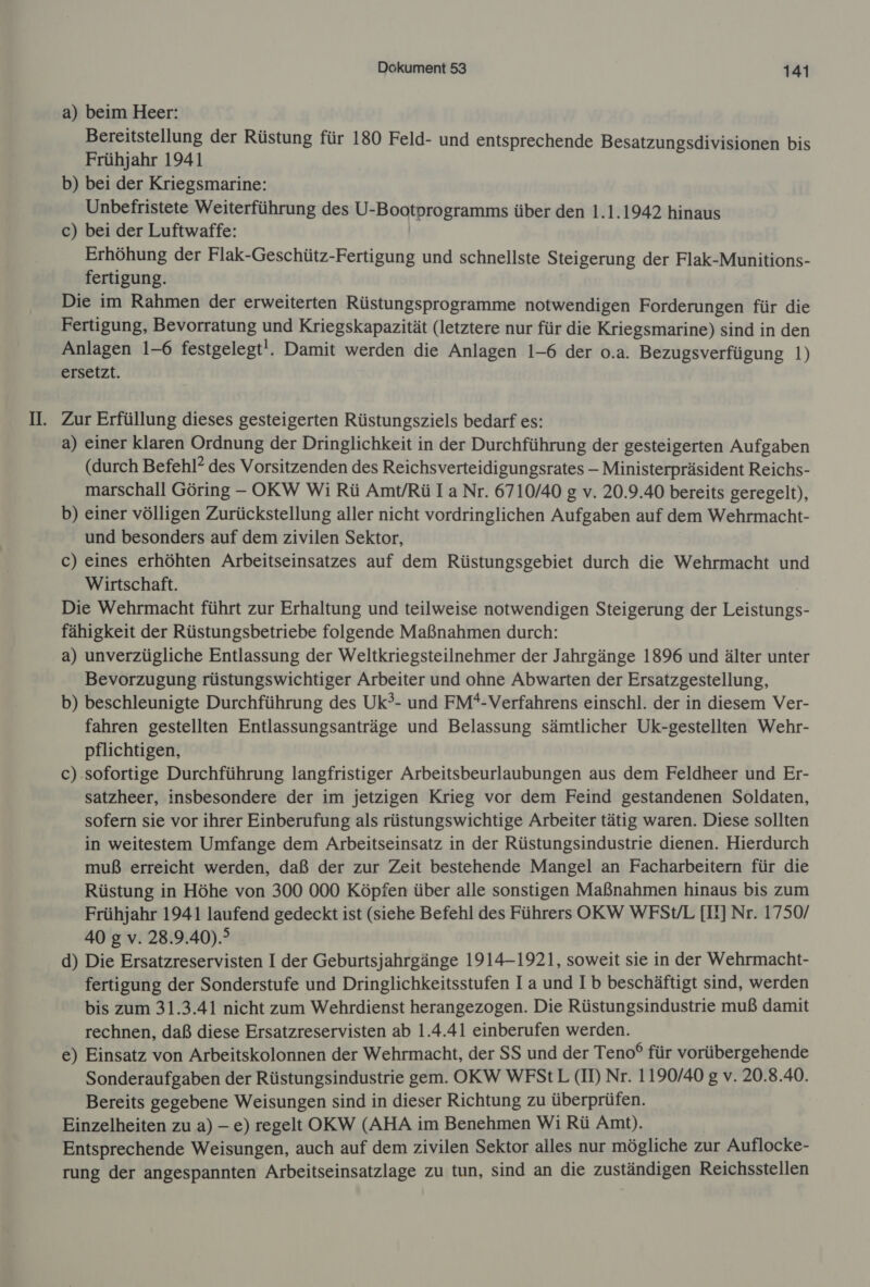 a) beim Heer: Bereitstellung der Rüstung für 180 Feld- und entsprechende Besatzungsdivisionen bis Frühjahr 1941 b) bei der Kriegsmarine: Unbefristete Weiterführung des U-Bootprogramms über den 1.1.1942 hinaus c) bei der Luftwaffe: Erhöhung der Flak-Geschütz-Fertigung und schnellste Steigerung der Flak-Munitions- fertigung. Die im Rahmen der erweiterten Rüstungsprogramme notwendigen Forderungen für die Fertigung, Bevorratung und Kriegskapazität (letztere nur für die Kriegsmarine) sind in den Anlagen 1-6 festgelegt!. Damit werden die Anlagen 1-6 der o.a. Bezugsverfügung 1) ersetzt. Zur Erfüllung dieses gesteigerten Rüstungsziels bedarf es: a) einer klaren Ordnung der Dringlichkeit in der Durchführung der gesteigerten Aufgaben (durch Befehl? des Vorsitzenden des Reichsverteidigungsrates - Ministerpräsident Reichs- marschall Göring - OKW Wi Rü Amt/Rü Ia Nr. 6710/40 g v. 20.9.40 bereits geregelt), b) einer völligen Zurückstellung aller nicht vordringlichen Aufgaben auf dem Wehrmacht- und besonders auf dem zivilen Sektor, c) eines erhöhten Arbeitseinsatzes auf dem Rüstungsgebiet durch die Wehrmacht und Wirtschaft. Die Wehrmacht führt zur Erhaltung und teilweise notwendigen Steigerung der Leistungs- fähigkeit der Rüstungsbetriebe folgende Maßnahmen durch: a) unverzügliche Entlassung der Weltkriegsteilnehmer der Jahrgänge 1896 und älter unter Bevorzugung rüstungswichtiger Arbeiter und ohne Abwarten der Ersatzgestellung, b) beschleunigte Durchführung des Uk?- und FM*-Verfahrens einschl. der in diesem Ver- fahren gestellten Entlassungsanträge und Belassung sämtlicher Uk-gestellten Wehr- pflichtigen, c) sofortige Durchführung langfristiger Arbeitsbeurlaubungen aus dem Feldheer und Er- satzheer, insbesondere der im jetzigen Krieg vor dem Feind gestandenen Soldaten, sofern sie vor ihrer Einberufung als rüstungswichtige Arbeiter tätig waren. Diese sollten in weitestem Umfange dem Arbeitseinsatz in der Rüstungsindustrie dienen. Hierdurch muß erreicht werden, daß der zur Zeit bestehende Mangel an Facharbeitern für die Rüstung in Höhe von 300 000 Köpfen über alle sonstigen Maßnahmen hinaus bis zum Frühjahr 1941 laufend gedeckt ist (siehe Befehl des Führers OKW WFSV/L [Il] Nr. 1750/ 40 g v. 28.9.40).? d) Die Ersatzreservisten I der Geburtsjahrgänge 1914-1921, soweit sie in der Wehrmacht- fertigung der Sonderstufe und Dringlichkeitsstufen Ia und I b beschäftigt sind, werden bis zum 31.3.41 nicht zum Wehrdienst herangezogen. Die Rüstungsindustrie muß damit rechnen, daß diese Ersatzreservisten ab 1.4.41 einberufen werden. e) Einsatz von Arbeitskolonnen der Wehrmacht, der SS und der Teno® für vorübergehende Sonderaufgaben der Rüstungsindustrie gem. OKW WFStL (I) Nr. 1190/40 g v. 20.8.40. Bereits gegebene Weisungen sind in dieser Richtung zu überprüfen. Einzelheiten zu a) - e) regelt OKW (AHA im Benehmen Wi Rü Amt). Entsprechende Weisungen, auch auf dem zivilen Sektor alles nur mögliche zur Auflocke- rung der angespannten Arbeitseinsatzlage zu tun, sind an die zuständigen Reichsstellen