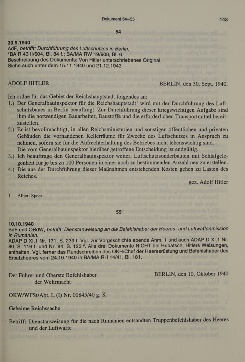 54 30.9.1940 AdF, betrifft: Durchführung des Luftschutzes in Berlin. *BAR 43 11/604, Bl. 84 f.; BA/MA RW 19/908, Bl. 6 Beschreibung des Dokuments: Von Hitler unterschriebenes Original. Siehe auch unter dem 15.11.1940 und 21.12.1943 ADOLF HITLER BERLIN, den 30. Sept. 1940. Ich ordne für das Gebiet der Reichshauptstadt folgendes an: 1.) Der Generalbauinspektor für die Reichshauptstadt! wird mit der Durchführung des Luft- schutzbaues in Berlin beauftragt. Zur Durchführung dieser kriegswichtigen Aufgabe sind ihm die notwendigen Bauarbeiter, Baustoffe und die erforderlichen Transportmittel bereit- zustellen. 2.) Er ist bevollmächtigt, in allen Reichsministerien und sonstigen öffentlichen und privaten Gebäuden die vorhandenen Kellerräume für Zwecke des Luftschutzes in Anspruch zu nehmen, sofern sie für die Aufrechterhaltung des Betriebes nicht lebenswichtig sind. Die vom Generalbauinspektor hierüber getroffene Entscheidung ist endgültig. 3.) Ich beauftrage den Generalbauinspektor weiter, Luftschutzsonderbauten mit Schlafgele- genheit für je bis zu 100 Personen in einer noch zu bestimmenden Anzahl neu zu erstellen. 4.) Die aus der Durchführung dieser Maßnahmen entstehenden Kosten gehen zu Lasten des Reiches. gez. Adolf Hitler 1 _ Albert Speer 55 10.10.1940 BdF und OBdW, betrifft: Dienstanweisung an die Befehlshaber der Heeres- und Luftwaffenmission in Rumänien. ADAP D XI.1 Nr. 171, S. 239 f. Vgl. zur Vorgeschichte ebenda Anm. 1 und auch ADAP D X1.1 Nr. 80, S. 116 f. und Nr. 84, S. 123 f. Alle drei Dokumente NICHT bei Hubatsch, Hitlers Weisungen, enthalten. Vgl. ferner das Rundschreiben des OKH/Chef der Heeresrüstung und Befehlshaber des Ersatzheeres vom 24.10.1940 in BA/MA RH 14/41, Bl. 181. Der Führer und Oberste Befehlshaber BERLIN, den 10. Oktober 1940 der Wehrmacht OKW/WFSt/Abt. L (D) Nr. 00845/40 g. K. Geheime Reichssache Betrifft: Dienstanweisung für die nach Rumänien entsandten Truppenbefehlshaber des Heeres und der Luftwaffe