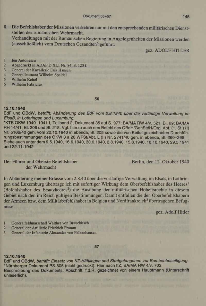 8. Die Befehlshaber der Missionen verkehren nur mit den entsprechenden militärischen Dienst- stellen der rumänischen Wehrmacht. Verhandlungen mit der Rumänischen Regierung in Angelegenheiten der Missionen werden (ausschließlich) vom Deutschen Gesandten® geführt. gez. ADOLF HITLER Ion Antonescu Abgedruckt in ADAPD XL Nr. 84, S. 123 £. General der Kavallerie Erik Hansen Generalleutnant Wilhelm Speidel Wilhelm Keitel Wilhelm Fabricius AU RwrND — 56 12.10.1940 EdF und OBdW, betrifft: Abänderung des EdF vom 2.8.1940 über die vorläufige Verwaltung im Elsaß, in Lothringen und Luxemburg. *KTB OKW 1940-1941 I, Teilband 2, Dokument 35 auf S. 977; BA/MA RW 4/. 521, Bl. 69; BA/MA RH 14/41, Bl. 206 und BI. 218. Vgl. hierzu auch den Befehl des OBdH/GenStdH/Org. Abt. (1. St.) (I) Nr. 5106/40 geh. vom 20.10.1940 in ebenda, Bl. 205 sowie die von Keitel gezeichneten Durchfüh- rungsbestimmungen des OKW 3 a 26 WFSt/Abt. L (II) Nr. 2741/40 geh. in ebenda, Bl. 260-265. Siehe auch unter dem 9.5.1940, 16.6.1940, 30.6.1940, 2.8.1940, 15.8.1940, 18.10.1940, 29.5.1941 und 22.11.1942 Der Führer und Oberste Befehlshaber Berlin, den 12. Oktober 1940 der Wehrmacht In Abänderung meiner Erlasse vom 2.8.40 über die vorläufige Verwaltung im Elsaß, in Lothrin- gen und Luxemburg übertrage ich mit sofortiger Wirkung dem Oberbefehlshaber des Heeres! (Befehlshaber des Ersatzheeres?) die Ausübung der militärischen Hoheitsrechte in diesem Gebiet nach den im Reich gültigen Bestimmungen. Damit entfallen die den Oberbefehlshabern der Armeen bzw. dem Militärbefehlshaber in Belgien und Nordfrankreich? übertragenen Befug- nisse. gez. Adolf Hitler 1 _ Generalfeldmarschall Walther von Brauchitsch 2 General der Artillerie Friedrich Fromm 3 General der Infanterie Alexander von Falkenhausen 57 12.10.1940 BdF und OBdW, betrifft: Einsatz von KZ-Häftlingen und Strafgefangenen zur Bombenbeseitigung. *Nürnberger Dokument PS-805 (nicht gedruckt). Hier nach IfZ; BA/MA RW 4/v. 702 Beschreibung des Dokuments: Abschrift, f.d.R. gezeichnet von einem Hauptmann (Unterschrift unleserlich).