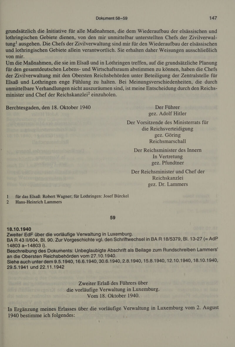 grundsätzlich die Initiative für alle Maßnahmen, die dem Wiederaufbau der elsässischen und lothringischen Gebiete dienen, von den mir unmittelbar unterstellten Chefs der Zivilverwal- tung! ausgehen. Die Chefs der Zivilverwaltung sind mir für den Wiederaufbau der elsässischen und lothringischen Gebiete allein verantwortlich. Sie erhalten daher Weisungen ausschließlich von mir. | Um die Maßnahmen, die sie im Elsaß und in Lothringen treffen, auf die grundsätzliche Planung für den gesamtdeutschen Lebens- und Wirtschaftsraum abstimmen zu können, haben die Chefs der Zivilverwaltung mit den Obersten Reichsbehörden unter Beteiligung der Zentralstelle für Elsaß und Lothringen enge Fühlung zu halten. Bei Meinungsverschiedenheiten, die durch unmittelbare Verhandlungen nicht auszuräumen sind, ist meine Entscheidung durch den Reichs- minister und Chef der Reichskanzlei? einzuholen. Berchtesgaden, den 18. Oktober 1940 Der Führer gez. Adolf Hitler Der Vorsitzende des Ministerrats für die Reichsverteidigung gez. Göring Reichsmarschall Der Reichsminister des Innern In Vertretung gez. Pfundtner Der Reichsminister und Chef der Reichskanzlei gez. Dr. Lammers 1 fürdas Elsaß: Robert Wagner; für Lothringen: Josef Bürckel 2 Hans-Heinrich Lammers 59 18.10.1940 Zweiter EdF über die vorläufige Verwaltung in Luxemburg. BAR 43 11/604, Bl. 90. Zur Vorgeschichte vgl. den Schriftwechsel in BAR 18/5379, Bl. 13-27 (= AdP 14803 a-14803 i). Beschreibung des Dokuments: Unbeglaubigte Abschrift als Beilage zum Rundschreiben Lammers’ an die Obersten Reichsbehörden vom 27.10.1940. Siehe auch unter dem 9.5.1940, 16.6.1940, 30.6.1940, 2.8.1940, 15.8.1940, 12.10.1940, 18.10.1940, 29.5.1941 und 22.11.1942 Zweiter Erlaß des Führers über die vorläufige Verwaltung in Luxemburg. Vom 18. Oktober 1940. In Ergänzung meines Erlasses über die vorläufige Verwaltung in Luxemburg vom 2. August 1940 bestimme ich folgendes: