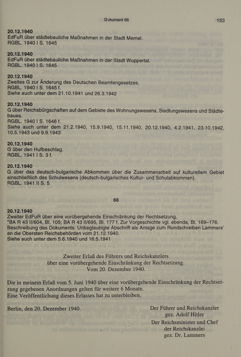 20.12.1940 EdFuR über städtebauliche Maßnahmen in der Stadt Memel. RGBL. 1940 I S. 1645 20.12.1940 EdFuR über städtebauliche Maßnahmen in der'Stadt Wuppertal. RGBL. 1940 | S. 1645 20.12.1940 Zweites G zur Anderung des Deutschen Beamtengesetzes. RGBL. 1940 I S. 1645 f. Siehe auch unter dem 21.10.1941 und 26.3.1942 20.12.1940 G über Reichsbürgschaften auf dem Gebiete des Wohnungswesens, Siedlungswesens und Städte- baues. RGBL. 1940 I S. 1646 f. Siehe auch unter dem 21.2.1940, 15.9.1940, 15.11.1940, 20.12.1940, 4.2.1941, 23.10.1942, 10.5.1943 und 9.9.1943 20.12.1940 G über den Hufbeschlag. RGBL. 1941 IS. 3 f. 20.12.1940 G über das deutsch-bulgarische Abkommen über die Zusammenarbeit auf kulturellem Gebiet einschließlich des Schulwesens (deutsch-bulgarisches Kultur- und Schulabkommen). RGBL. 1941 II S.5 66 20.12.1940 Zweiter EdFuR über eine vorübergehende Einschränkung der Rechtsetzung. BAR 43 11/604, BI. 105; BAR 43 11/695, Bl. 177 f. Zur Vorgeschichte vgl. ebenda, Bl. 169-176. Beschreibung des Dokuments: Unbeglaubigte Abschrift als Anlage zum Rundschreiben Lammers’ an die Obersten Reichsbehörden vom 21.12.1940. Siehe auch unter dem 5.6.1940 und 16.5.1941 Zweiter Erlaß des Führers und Reichskanzlers über eine vorübergehende Einschränkung der Rechtsetzung. Vom 20. Dezember 1940. Die in meinem Erlaß vom 5. Juni 1940 über eine vorübergehende Einschränkung der Rechtset- zung gegebenen Anordnungen gelten für weitere 6 Monate. Eine Veröffentlichung dieses Erlasses hat zu unterbleiben. Berlin, den 20. Dezember 1940. Der Führer und Reichskanzler gez. Adolf Hitler Der Reichsminister und Chef der Reichskanzlei gez. Dr. Lammers