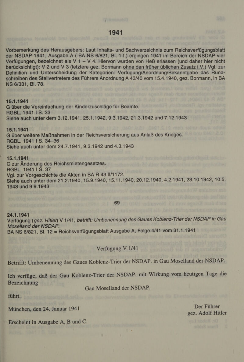 1941 Vorbemerkung des Herausgebers: Laut Inhalts- und Sachverzeichnis zum Reichsverfügungsblatt der NSDAP 1941, Ausgabe A ( BA NS 6/821, Bl. 1 f.) ergingen 1941 im Bereich der NSDAP vier Verfügungen, bezeichnet als V 1 — V 4. Hiervon wurden von Heß erlassen (und daher hier nicht berücksichtigt): V 2 und V 3 (letztere gez. Bormann ohne den früher üblichen Zusatz i.V.) Vgl. zur Definition und Unterscheidung der Kategorien: Verfügung/Anordnung/Bekanntgabe das Rund- schreiben des Stellvertreters des Führers Anordnung A 43/40 vom 15.4.1940, gez. Bormann, in BA NS 6/331, Bl. 78. 15.1.1941 G über die Vereinfachung der Kinderzuschläge für Beamte. RGBL. 1941 | S. 33 Siehe auch unter dem 3.12.1941, 25.1.1942, 9.3.1942, 21.3.1942 und 7.12.1943 15.1.1941 G über weitere Maßnahmen in der Reichsversicherung aus Anlaß des Krieges. RGBL. 1941 | S. 34-36 Siehe auch unter dem 24.7.1941, 9.3.1942 und 4.3.1943 15.1.1941 G zur Änderung des Reichsmietengesetzes. RGBL. 1941 | S. 37 Vgl. zur Vorgeschichte die Akten in BAR 43 11/1172. Siehe auch unter dem 21.2.1940, 15.9.1940, 15.11.1940, 20.12.1940, 4.2.1941, 23.10.1942, 10.5. 1943 und 9.9.1943 69 24.1.1941 Verfügung (gez. Hitler) V 1/41, betrifft: Umbenennung des Gaues Koblenz-Trier der NSDAP in Gau Moselland der NSDAP. BA NS 6/821, Bl. 12 = Reichsverfügungsblatt Ausgabe A, Folge 4/41 vom 31.1.1941 Verfügung V 1/41 Betrifft: Umbenennung des Gaues Koblenz-Trier der NSDAP. in Gau Moselland der NSDAP. Ich verfüge, daß der Gau Koblenz-Trier der NSDAP. mit Wirkung vom heutigen Tage die Bezeichnung Gau Moselland der NSDAP. führt. München, den 24. Januar 1941 Der Führer gez. Adolf Hitler Erscheint in Ausgabe A,B und C.