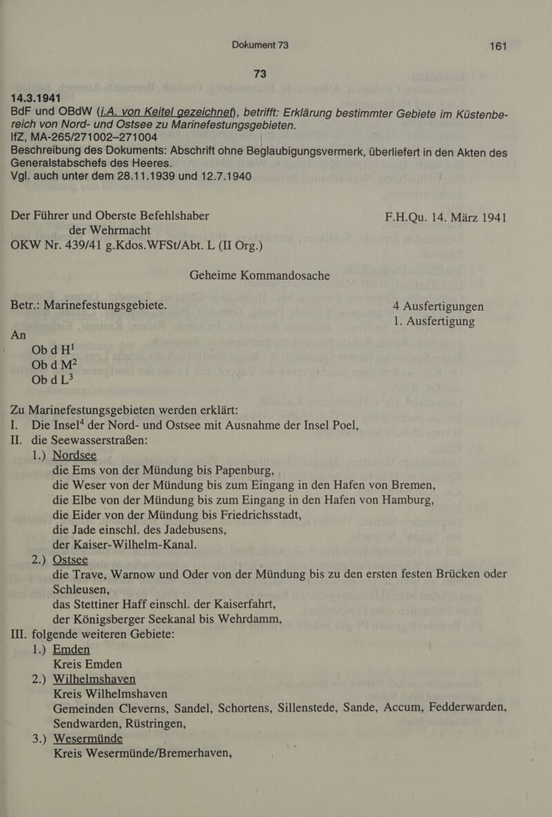 73 14.3.1941 BdF und OBdW (i.A. von Keitel gezeichnet), betrifft: Erklärung bestimmter Gebiete im Küstenbe- reich von Nord- und Ostsee zu een IfZ, MA-265/271002-271004 Beschreibung des Dokuments: Abschrift ohne Bellaußigungsvärherk, überliefert in den Akten des Generalstabschefs des Heeres. Vgl. auch unter dem 28.11.1939 und 12.7.1940 Der Führer und Oberste Befehlshaber F.H.Qu. 14. März 1941 der Wehrmacht OKW Nr. 439/41 g.Kdos.WFSt/Abt. L (II Org.) Geheime Kommandosache Betr.: Marinefestungsgebiete. 4 Ausfertigungen l. Ausfertigung An Ob dH! ObdM? ObdL’ Zu Marinefestungsgebieten werden erklärt: I. Die Insel* der Nord- und Ostsee mit Ausnahme der Insel Poel, II. die Seewasserstraßen: 1.) Nordsee die Ems von der Mündung bis Papenburg, die Weser von der Mündung bis zum Eingang in den Hafen von Bremen, die Elbe von der Mündung bis zum Eingang in den Hafen von Hamburg, die Eider von der Mündung bis Friedrichsstadt, die Jade einschl. des Jadebusens, der Kaiser-Wilhelm-Kanal. 2.) Ostsee die Trave, Warnow und Oder von der Mündung bis zu den ersten festen Brücken oder Schleusen, das Stettiner Haff einschl. der Kaiserfahrt, der Königsberger Seekanal bis Wehrdamm, IN. folgende weiteren Gebiete: 1.) Emden Kreis Emden 2.) Wilhelmshaven Kreis Wilhelmshaven Gemeinden Cleverns, Sandel, Schortens, Sillenstede, Sande, Accum, Fedderwarden, Sendwarden, Rüstringen, 3.) Wesermünde Kreis Wesermünde/Bremerhaven,