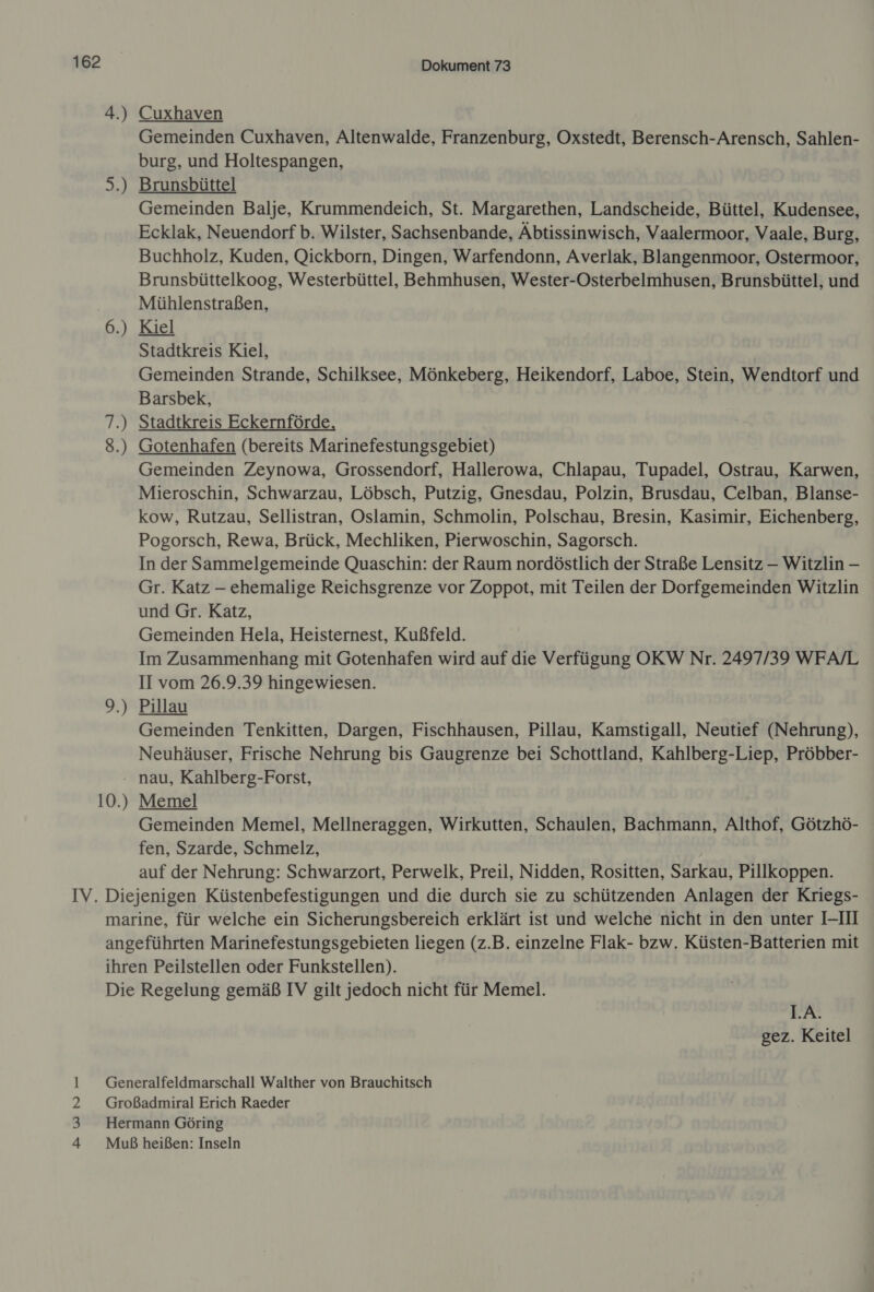 4.) 5.) An 00 — 2.) Dokument 73 Cuxhaven Gemeinden Cuxhaven, Altenwalde, Franzenburg, Oxstedt, Berensch-Arensch, Sahlen- burg, und Holtespangen, Brunsbüttel Gemeinden Balje, Krummendeich, St. Margarethen, Landscheide, Büttel, Kudensee, Ecklak, Neuendorf b. Wilster, Sachsenbande, Äbtissinwisch, Vaalermoor, Vaale, Burg, Buchholz, Kuden, Qickborn, Dingen, Warfendonn, Averlak, Blangenmoor, Ostermoor, Brunsbüttelkoog, Westerbüttel, Behmhusen, Wester-Osterbelmhusen, Brunsbüttel, und Münhlenstraßen, Kiel Stadtkreis Kiel, Gemeinden Strande, Schilksee, Mönkeberg, Heikendorf, Laboe, Stein, Wendtorf und Barsbek, Stadtkreis Eckernförde Gotenhafen (bereits Marinefestungsgebiet) Gemeinden Zeynowa, Grossendorf, Hallerowa, Chlapau, Tupadel, Ostrau, Karwen, Mieroschin, Schwarzau, Löbsch, Putzig, Gnesdau, Polzin, Brusdau, Celban, Blanse- kow, Rutzau, Sellistran, Oslamin, Schmolin, Polschau, Bresin, Kasimir, Eichenberg, Pogorsch, Rewa, Brück, Mechliken, Pierwoschin, Sagorsch. In der Sammelgemeinde Quaschin: der Raum nordöstlich der Straße Lensitz —- Witzlin — Gr. Katz — ehemalige Reichsgrenze vor Zoppot, mit Teilen der Dorfgemeinden Witzlin und Gr. Katz, Gemeinden Hela, Heisternest, Kußfeld. Im Zusammenhang mit Gotenhafen wird auf die Verfügung OKW Nr. 2497/39 WFA/L II vom 26.9.39 hingewiesen. | Pillau Gemeinden Tenkitten, Dargen, Fischhausen, Pillau, Kamstigall, Neutief (Nehrung), Neuhäuser, Frische Nehrung bis Gaugrenze bei Schottland, Kahlberg-Liep, Pröbber-  10.) Memel Gemeinden Memel, Mellneraggen, Wirkutten, Schaulen, Bachmann, Althof, Götzhö- fen, Szarde, Schmelz, auf der Nehrung: Schwarzort, Perwelk, Preil, Nidden, Rositten, Sarkau, Pillkoppen. PVUD LA. gez. Keitel