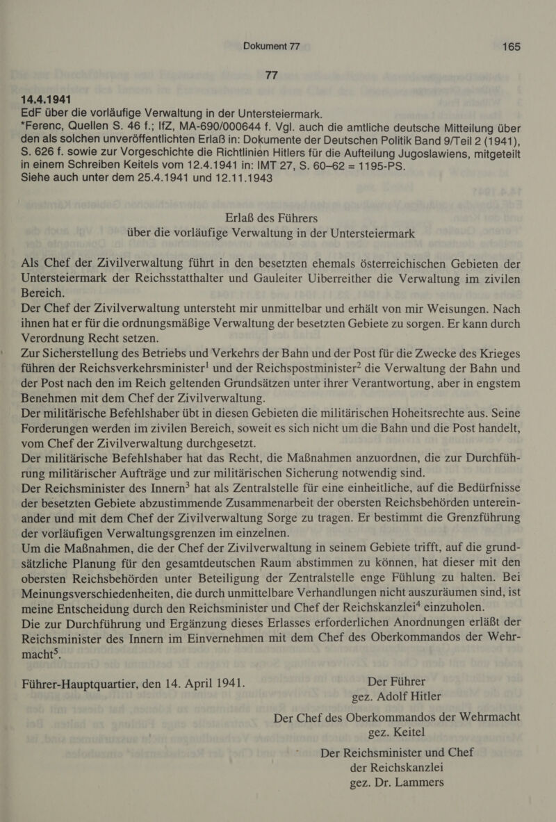 77 14.4.1941 EdF über die vorläufige Verwaltung in der Untersteiermark. “Ferenc, Quellen S. 46 f.; IfZ, MA-690/000644 f. Vgl. auch die amtliche deutsche Mitteilung über den als solchen unveröffentlichten Erlaß in: Dokumente der Deutschen Politik Band 9/Teil 2 (1941), S. 626 f. sowie zur Vorgeschichte die Richtlinien Hitlers für die Aufteilung Jugoslawiens, mitgeteilt in einem Schreiben Keitels vom 12.4.1941 in: IMT 27, S. 60-62 = 1195-PS. Siehe auch unter dem 25.4.1941 und 12.11.1943 Erlaß des Führers über die vorläufige Verwaltung in der Untersteiermark Als Chef der Zivilverwaltung führt in den besetzten ehemals österreichischen Gebieten der Untersteiermark der Reichsstatthalter und Gauleiter Uiberreither die Verwaltung im zivilen Bereich. Der Chef der Zivilverwaltung untersteht mir unmittelbar und erhält von mir Weisungen. Nach ihnen hat er für die ordnungsmäßige Verwaltung der besetzten Gebiete zu sorgen. Er kann durch Verordnung Recht setzen. Zur Sicherstellung des Betriebs und Verkehrs der Bahn und der Post für die Zwecke des Krieges führen der Reichsverkehrsminister! und der Reichspostminister? die Verwaltung der Bahn und der Post nach den im Reich geltenden Grundsätzen unter ihrer Verantwortung, aber in engstem Benehmen mit dem Chef der Zivilverwaltung. Der militärische Befehlshaber übt in diesen Gebieten die militärischen Hoheitsrechte aus. Seine Forderungen werden im zivilen Bereich, soweit es sich nicht um die Bahn und die Post handelt, vom Chef der Zivilverwaltung durchgesetzt. Der militärische Befehlshaber hat das Recht, die Maßnahmen anzuordnen, die zur Durchfüh- rung militärischer Aufträge und zur militärischen Sicherung notwendig sind. Der Reichsminister des Innern? hat als Zentralstelle für eine einheitliche, auf die Bedürfnisse der besetzten Gebiete abzustimmende Zusammenarbeit der obersten Reichsbehörden unterein- ander und mit dem Chef der Zivilverwaltung Sorge zu tragen. Er bestimmt die Grenzführung der vorläufigen Verwaltungsgrenzen im einzelnen. Um die Maßnahmen, die der Chef der Zivilverwaltung in seinem Gebiete trifft, auf die grund- sätzliche Planung für den gesamtdeutschen Raum abstimmen zu können, hat dieser mit den obersten Reichsbehörden unter Beteiligung der Zentralstelle enge Fühlung zu halten. Bei Meinungsverschiedenheiten, die durch unmittelbare Verhandlungen nicht auszuräumen sind, ist meine Entscheidung durch den Reichsminister und Chef der Reichskanzlei* einzuholen. Die zur Durchführung und Ergänzung dieses Erlasses erforderlichen Anordnungen erläßt der Reichsminister des Innern im Einvernehmen mit dem Chef des Oberkommandos der Wehr- macht®. Führer-Hauptquartier, den 14. April 1941. Der Führer gez. Adolf Hitler Der Chef des Oberkommandos der Wehrmacht gez. Keitel Der Reichsminister und Chef der Reichskanzlei gez. Dr. Lammers