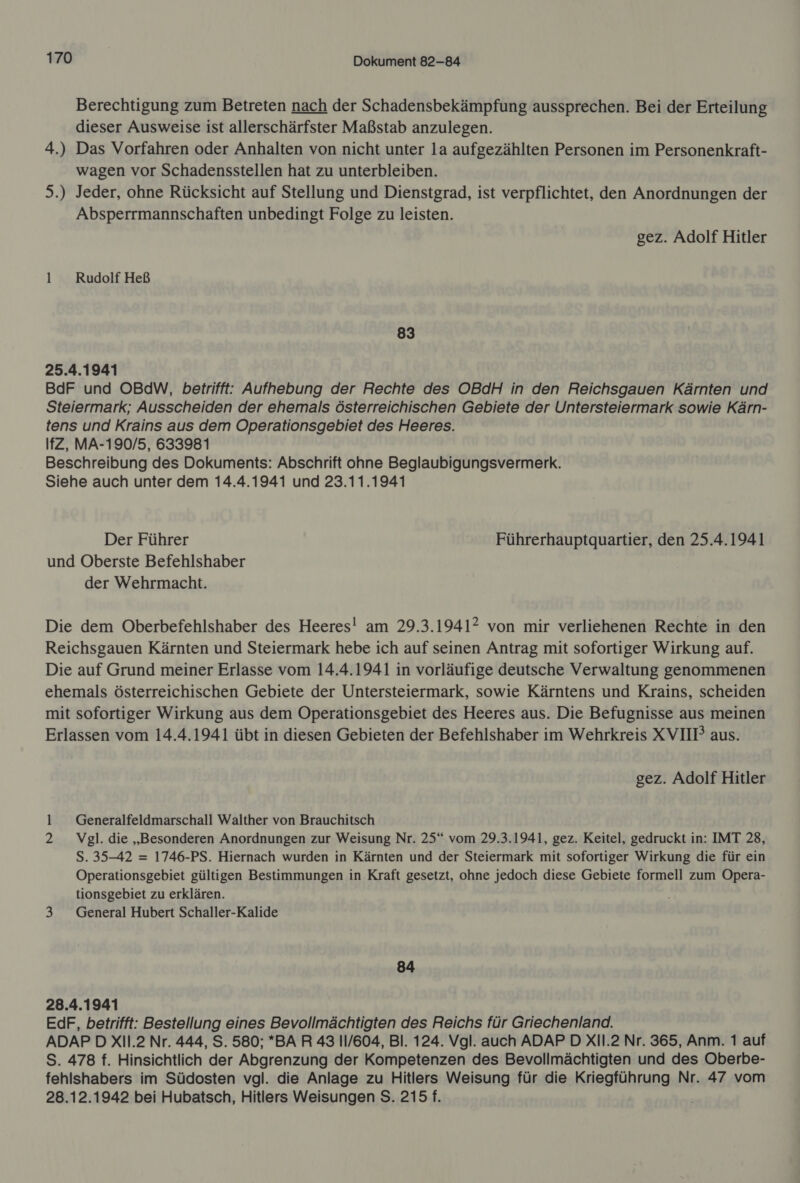 Berechtigung zum Betreten nach der Schadensbekämpfung aussprechen. Bei der Erteilung dieser Ausweise ist allerschärfster Maßstab anzulegen. 4.) Das Vorfahren oder Anhalten von nicht unter la aufgezählten Personen im Personenkraft- wagen vor Schadensstellen hat zu unterbleiben. 5.) Jeder, ohne Rücksicht auf Stellung und Dienstgrad, ist verpflichtet, den Anordnungen der Absperrmannschaften unbedingt Folge zu leisten. gez. Adolf Hitler 1 Rudolf Heß 83 25.4.1941 BdF und OBdW, betrifft: Aufhebung der Rechte des OBdH in den Reichsgauen Kärnten und Steiermark; Ausscheiden der ehemals österreichischen Gebiete der Untersteiermark sowie Kärn- tens und Krains aus dem Operationsgebiet des Heeres. IfZ, MA-190/5, 633981 Beschreibung des Dokuments: Abschrift onne Beglaubigungsvermerk. Siehe auch unter dem 14.4.1941 und 23.11.1941 Der Führer Führerhauptquartier, den 25.4.1941 und Oberste Befehlshaber der Wehrmacht. Die dem Oberbefehlshaber des Heeres! am 29.3.1941? von mir verliehenen Rechte in den Reichsgauen Kärnten und Steiermark hebe ich auf seinen Antrag mit sofortiger Wirkung auf. Die auf Grund meiner Erlasse vom 14.4.1941 in vorläufige deutsche Verwaltung genommenen ehemals österreichischen Gebiete der Untersteiermark, sowie Kärntens und Krains, scheiden mit sofortiger Wirkung aus dem Operationsgebiet des Heeres aus. Die Befugnisse aus meinen Erlassen vom 14.4.1941 übt in diesen Gebieten der Befehlshaber im Wehrkreis XVIIP aus. gez. Adolf Hitler -. Generalfeldmarschall Walther von Brauchitsch 2 Vgl. die „Besonderen Anordnungen zur Weisung Nr. 25“ vom 29.3.1941, gez. Keitel, gedruckt in: IMT 28, S. 35-42 = 1746-PS. Hiernach wurden in Kärnten und der Steiermark mit sofortiger Wirkung die für ein Operationsgebiet gültigen Bestimmungen in Kraft gesetzt, ohne jedoch diese Gebiete formell zum Opera- tionsgebiet zu erklären. 3 General Hubert Schaller-Kalide 84 28.4.1941 EdF, betrifft: Bestellung eines Bevollmächtigten des Reichs für Griechenland. ADAP D XIl.2 Nr. 444, S. 580; *BA R 43 11/604, Bl. 124. Vgl. auch ADAP D XIl.2 Nr. 365, Anm. 1 auf S. 478 f. Hinsichtlich der Abgrenzung der Kompetenzen des Bevollmächtigten und des Oberbe- fehlshabers im Südosten vgl. die Anlage zu Hitlers Weisung für die Kriegführung Nr. 47 vom 28.12.1942 bei Hubatsch, Hitlers Weisungen S. 215 f.