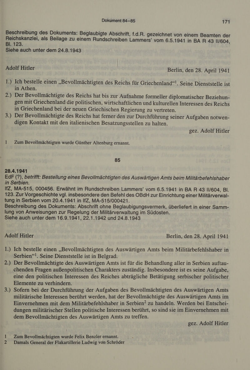 Beschreibung des Dokuments: Beglaubigte Abschrift, f.d.R. gezeichnet von einem Beamten der Reichskanzlei, als Beilage zu einem Rundschreiben Lammers’ vom 6.5.1941 in BA R 43 11/604 Bl. 123. | Siehe auch unter dem 24.8.1943 Adolf Hitler Berlin, den 28. April 1941 1.) Ich bestelle einen „Bevollmächtigten des Reichs für Griechenland“!, Seine Dienststelle ist in Athen. 2.) Der Bevollmächtigte des Reichs hat bis zur Aufnahme formeller diplomatischer Beziehun- gen mit Griechenland die politischen, wirtschaftlichen und kulturellen Interessen des Reichs in Griechenland bei der neuen Griechischen Regierung zu vertreten. 3.) Der Bevollmächtigte des Reichs hat ferner den zur Durchführung seiner Aufgaben notwen- digen Kontakt mit den italienischen Besatzungsstellen zu halten. gez. Adolf Hitler 1 Zum Bevollmächtigten wurde Günther Altenburg ernannt. 85 28.4.1941 EdF (?), betrifft: Bestellung eines Bevollmächtigten des Auswärtigen Amts beim Militärbefehlshaber in Serbien. IfZ, MA-515, 000456. Erwähnt im Rundschreiben Lammers’ vom 6.5.1941 in BA R 43 11/604, BI. 123. Zur Vorgeschichte vgl. insbesondere den Befehl des OBdH zur Einrichtung einer Militärverwal- tung in Serbien vom 20.4.1941 in IfZ, MA-515/000421. Beschreibung des Dokuments: Abschrift ohne Beglaubigungsvermerk, überliefert in einer Samm- lung von Anweisungen zur Regelung der Militärverwaltung im Südosten. Siehe auch unter dem 16.9.1941, 22.1.1942 und 24.8.1943 Adolf Hitler Berlin, den 28. April 1941 1.) Ich bestelle einen „Bevollmächtigten des Auswärtigen Amts beim Militärbefehlshaber in Serbien“!. Seine Dienststelle ist in Belgrad: 2.) Der Bevollmächtigte des Auswärtigen Amts ist für die Behandlung aller in Serbien auftau- chenden Fragen außenpolitischen Charakters zuständig. Insbesondere ist es seine Aufgabe, eine den politischen Interessen des Reiches abträgliche Betätigung serbischer politischer Elemente zu verhindern. 3.) Sofern bei der Durchführung der Aufgaben des Bevollmächtigten des Auswärtigen Amts militärische Interessen berührt werden, hat der Bevollmächtigte des Auswärtigen Amts im Einvernehmen mit dem Militärbefehlshaber in Serbien? zu handeln. Werden bei Entschei- dungen militärischer Stellen politische Interessen berührt, so sind sie im Einvernehmen mit dem Bevollmächtigten des Auswärtigen Amts zu treffen. gez. Adolf Hitler 1 Zum Bevollmächtigten wurde Felix Benzler ernannt. Damals General der Flakartillerie Ludwig von Schröder