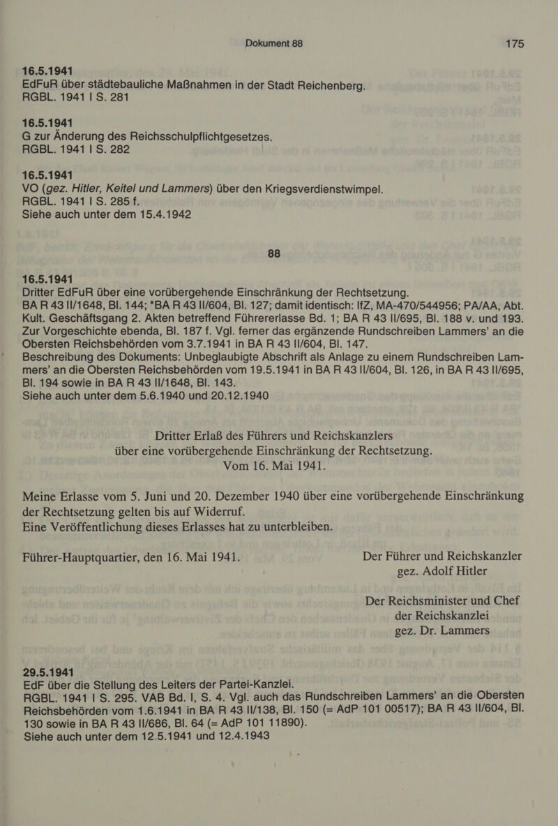 16.5.1941 EdFuR über städtebauliche Maßnahmen in der Stadt Reichenberg. RGBL. 1941 I S. 281 16.5.1941 G zur Anderung des Reichsschulpflichtgesetzes. RGBL. 1941 I S. 282 16.5.1941 VO (gez. Hitler, Keitel und Lammers) über den Kriegsverdienstwimpel. RGBL. 1941 I S. 285 f. Siehe auch unter dem 15.4.1942 88 16.5.1941 Dritter EdFuR über eine vorübergehende Einschränkung der Rechtsetzung. BAR 43 11/1648, Bl. 144; *BAR 43 11/604, Bl. 127; damit identisch: IfZ, MA-470/544956; PA/AA, Abt. Kult. Geschäftsgang 2. Akten betreffend Führererlasse Bd. 1; BAR 43 11/695, Bl. 188 v. und 193. Zur Vorgeschichte ebenda, Bl. 187 f. Vgl. ferner das ergänzende Rundschreiben Lammers’ an die Obersten Reichsbehörden vom 3.7.1941 in BAR 43 11/604, Bl. 147. Beschreibung des Dokuments: Unbeglaubigte Abschrift als Anlage zu einem Rundschreiben Lam- mers’ an die Obersten Reichsbehörden vom 19.5.1941 in BAR 43 11/604, Bl. 126, in BAR 43 11/695, Bl. 194 sowie in BAR 43 11/1648, Bl. 143. Siehe auch unter dem 5.6.1940 und 20.12.1940 Dritter Erlaß des Führers und Reichskanzlers über eine vorübergehende Einschränkung der Rechtsetzung. Vom 16. Mai 1941. Meine Erlasse vom 5. Juni und 20. Dezember 1940 über eine vorübergehende Einschränkung der Rechtsetzung gelten bis auf Widerruf. Eine Veröffentlichung dieses Erlasses hat zu unterbleiben. Führer-Hauptquartier, den 16. Mai 1941. Der Führer und Reichskanzler | gez. Adolf Hitler Der Reichsminister und Chef der Reichskanzlei gez. Dr. Lammers 29.5.1941 EdF über die Stellung des Leiters der Partei-Kanzlei. RGBL. 1941 I S. 295. VAB Bd. I, S. 4. Vgl. auch das Rundschreiben Lammers’ an die Obersten Reichsbehörden vom 1.6.1941 in BA R 43 11/138, Bl. 150 (= AdP 101 00517); BAR 43 11/604, Bl. 130 sowie in BAR 43 11/686, Bl. 64 (= AdP 101 11890).