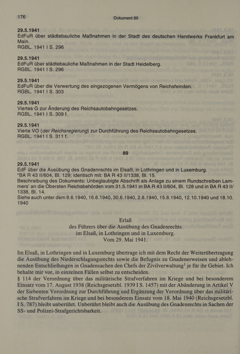 29.5.1941 EdFuR über städtebauliche Maßnahmen in der Stadt des deutschen Handwerks Frankfurt am Main. RGBL. 1941 I S. 296 29.5.1941 EdFuR über städtebauliche Maßnahmen in der Stadt Heidelberg. RGBL. 1941 | S. 296 29.5.1941 EdFuR über die Verwertung des eingezogenen Vermögens von Reichsfeinden. RGBL. 1941 I S. 303 29.5.1941 ‘ Viertes G zur Anderung des Reichsautobahngesetzes. RGBL. 1941 | S. 309 f. 29.5.1941 Vierte VO (der Reichsregierung) zur Durchführung des Reichsautobahngesetzes. RGBL. 1941 IS. 311 f. 89 29.5.1941 EdF über die Ausübung des Gnadenrechts im Elsaß, in Lothringen und in Luxemburg. BAR 43 11/604, Bl. 129; identisch mit: BA R 43 11/1338, Bl. 15. Beschreibung des Dokuments: Unbeglaubigte Abschrift als Anlage zu einem Rundschreiben Lam- mers’ an die Obersten Reichsbehörden vom 31.5.1941 in BAR 43 11/604, Bl. 128 und in BAR 43 II/ 1338, Bl. 14. Siehe auch unter dem 8.6.1940, 16.6.1940, 30.6.1940, 2.8.1940, 15.8.1940, 12.10.1940 und 18.10. 1940 Erlaß des Führers über die Ausübung des Gnadenrechts im Elsaß, in Lothringen und in Luxemburg. Vom 29. Mai 1941. Im Elsaß, in Lothringen und in Luxemburg übertrage ich mit dem Recht der Weiterübertragung die Ausübung des Niederschlagungsrechts sowie die Befugnis zu Gnadenerweisen und ableh- nenden Entschließungen in Gnadensachen den Chefs der Zivilverwaltung! je für ihr Gebiet. Ich behalte mir vor, in einzelnen Fällen selbst zu entscheiden. $ 114 der Verordnung über das militärische Strafverfahren im Kriege und bei besonderem Einsatz vom 17. August 1938 (Reichsgesetzbl. 1939 IS. 1457) mit der Abänderung in Artikel V der Siebenten Verordnung zur Durchführung und Ergänzung der Verordnung über das militäri- sche Strafverfahren im Kriege und bei besonderem Einsatz vom 18. Mai 1940 (Reichsgesetzbl. IS. 787) bleibt unberührt. Unberührt bleibt auch die Ausübung des Gnadenrechts in Sachen der SS- und Polizei-Strafgerichtsbarkeit.