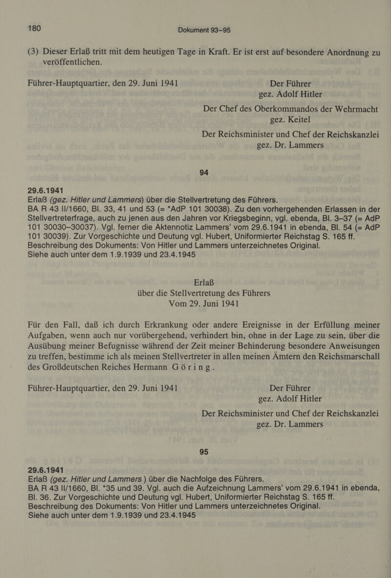 (3) Dieser Erlaß tritt mit dem heutigen Tage in Kraft. Er ist erst auf besondere Anordnung zu veröffentlichen. Führer-Hauptquartier, den 29. Juni 1941 Der Führer gez. Adolf Hitler Der Chef des Oberkommandos der Wehrmacht gez. Keitel Der Reichsminister und Chef der Reichskanzlei gez. Dr. Lammers 94 29.6.1941 Erlaß (gez. Hitler und Lammers) über die Stellvertretung des Führers. BAR 43 11/1660, Bl. 33, 41 und 53 (= *AdP 101 30038). Zu den vorhergehenden Erlassen in der Stellvertreterfrage, auch zu jenen aus den Jahren vor Kriegsbeginn, vgl. ebenda, Bl. 3-37 (= AdP 101 30030-30037). Vgl. ferner die Aktennotiz Lammers’ vom 29.6.1941 in ebenda, Bl. 54 (= AdP 101 30039). Zur Vorgeschichte und Deutung vgl. Hubert, Uniformierter Reichstag S. 165 ff. Beschreibung des Dokuments: Von Hitler und Lammers unterzeichnetes Original. Siehe auch unter dem 1.9.1939 und 23.4.1945 Erlaß über die Stellvertretung des Führers Vom 29. Juni 1941 Für den Fall, daß ich durch Erkrankung oder andere Ereignisse in der Erfüllung meiner Aufgaben, wenn auch nur vorübergehend, verhindert bin, ohne in der Lage zu sein, über die Ausübung meiner Befugnisse während der Zeit meiner Behinderung besondere Anweisungen zu treffen, bestimme ich als meinen Stellvertreter in allen meinen Ämtern den Reichsmarschall des Großdeutschen Reiches Hermann Göring. Führer-Hauptquartier, den 29. Juni 1941 Der Führer gez. Adolf Hitler Der Reichsminister und Chef der Reichskanzlei gez. Dr. Lammers 95 29.6.1941 Erlaß (gez. Hitler und Lammers ) über die Nachfolge des Führers. BAR 43 11/1660, Bl. *35 und 39. Vgl. auch die Aufzeichnung Lammers’ vom 29.6.1941 in ebenda, Bl. 36. Zur Vorgeschichte und Deutung vgl. Hubert, Uniformierter Reichstag S. 165 ff. Beschreibung des Dokuments: Von Hitler und Lammers unterzeichnetes Original.