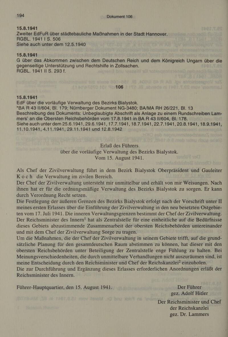 15.8.1941 Zweiter EdFuR über städtebauliche Maßnahmen in der Stadt Hannover. RGBL. 1941 I S. 506 Siehe auch unter dem 12.5.1940 15.8.1941 G über das Abkommen zwischen dem Deutschen Reich und dem Königreich Ungarn über die gegenseitige Unterstützung und Rechtshilfe in Zollsachen. RGBL. 1941 II S. 293 f. 106 15.8.1941 EdF über die vorläufige Verwaltung des Bezirks Bialystok. BAR 43 11/604, Bl. 179; Nürnberger Dokument NG-3480; BA/MA RH 26/221, Bl. 13 Beschreibung des Dokuments: Unbeglaubigte Abschrift als Anlage zu einem Rundschreiben Lam- mers’ an die Obersten Reichsbehörden vom 17.8.1941 in BAR 43 11/604, Bl. 178. Siehe auch unter dem 25.6.1941, 29.6.1941, 17.7.1941, 18.7.1941, 22.7.1941, 20.8.1941, 18.9.1941, 11.10.1941, 4.11.1941, 29.11.1941 und 12.8.1942 Erlaß des Führers über die vorläufige Verwaltung des Bezirks Bialystok. Vom 15. August 1941. Als Chef der Zivilverwaltung führt in dem Bezirk Bialystok Oberpräsident und Gauleiter Koch die Verwaltung im zivilen Bereich. Der Chef der Zivilverwaltung untersteht mir unmittelbar und erhält von mir Weisungen. Nach ihnen hat er für die ordnungsmäßige Verwaltung des Bezirks Bialystok zu sorgen. Er kann durch Verordnung Recht setzen. Die Festlegung der äußeren Grenzen des Bezirks Bialystok erfolgt nach der Vorschrift unter II meines ersten Erlasses über die Einführung der Zivilverwaltung in den neu besetzten Ostgebie- ten vom 17. Juli 1941. Die inneren Verwaltungsgrenzen bestimmt der Chef der Zivilverwaltung. Der Reichsminister des Innern! hat als Zentralstelle für eine einheitliche auf die Bedürfnisse dieses Gebiets abzustimmende Zusammenarbeit der obersten Reichsbehörden untereinander und mit dem Chef der Zivilverwaltung Sorge zu tragen. Um die Maßnahmen, die der Chef der Zivilverwaltung in seinem Gebiete trifft, auf die grund- sätzliche Planung für den gesamtdeutschen Raum abstimmen zu können, hat dieser mit den obersten Reichsbehörden unter Beteiligung der Zentralstelle enge Fühlung zu halten. Bei Meinungsverschiedenheiten, die durch unmittelbare Verhandlungen nicht auszuräumen sind, ist meine Entscheidung durch den Reichsminister und Chef der Reichskanzlei? einzuholen. Die zur Durchführung und Ergänzung dieses Erlasses erforderlichen Anordnungen erläßt der Reichsminister des Innern. Führer-Hauptquartier, den 15. August 1941. Der Führer gez. Adolf Hitler Der Reichsminister und Chef der Reichskanzlei gez. Dr. Lammers