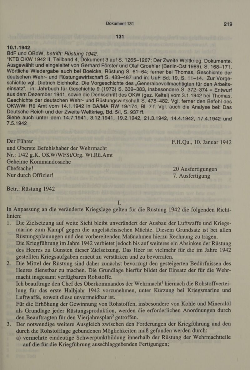 131 10.1.1942 BdF und OBdW, betrifft: Rüstung 1942. KTB OKW 1942 Il, Teilband 4, Dokument 3 auf S. 1265-1267; Der Zweite Weltkrieg. Dokumente. Ausgewählt und eingeleitet von Gerhard Förster und Olaf Groehler (Berlin-Ost 1989), S. 168-171. Wörtliche Wiedergabe auch bei Boelcke, Rüstung S. 61-64; ferner bei Thomas, Geschichte der deutschen Wehr- und Rüstungswirtschaft S. 483-487 und in: UuF Bd. 19, S. 11-14. Zur Vorge- schichte vgl. Dietrich Eichholtz, Die Vorgeschichte des „Generalbevollmächtigten für den Arbeits- einsatz“, in: Jahrbuch für Geschichte 9 (1973) S. 339-383, insbesondere S. 372-374 = Entwurf aus dem Dezember 1941, sowie die Denkschrift des OKW (gez. Keitel) vom 3.1.1942 bei Thomas, Geschichte der deutschen Wehr- und Rüstungswirtschaft S. 478-482. Vgl. ferner den Befehl des OKW/Wi Rü Amt vom 14.1.1942 in BA/MA RW 19/174, Bl. 7 f. Vgl. auch die Analyse bei: Das Deutsche Reich und der Zweite Weltkrieg, Bd. 5/l, S. 937 ff. Siehe auch unter dem 14.7.1941, 3.12.1941, 19.2.1942, 21.3.1942, 14.4.1942, 17.4.1942 und 7.5.1942 Der Führer F.H.Qu., 10. Januar 1942 und Oberste Befehlshaber der Wehrmacht Nr.: 1/42 g.K. OKW/WFSVOrg. Wi.Rü.Amt Geheime Kommandosache Chefsache! 20 Ausfertigungen Nur durch Offizier! 7. Ausfertigung Betr.: Rüstung 1942 L In Anpassung an die veränderte Kriegslage gelten für die Rüstung 1942 die folgenden Richt- linien: l. Die Zielsetzung auf weite Sicht bleibt unverändert der Ausbau der Luftwaffe und Kriegs- marine zum Kampf gegen die angelsächsischen Mächte. Diesem Grundsatz ist bei allen Rüstungsplanungen und den vorbereitenden Maßnahmen hierzu Rechnung zu tragen. Die Kriegführung im Jahre 1942 verbietet jedoch bis auf weiteres ein Absinken der Rüstung des Heeres zu Gunsten dieser Zielsetzung. Das Heer ist vielmehr für die im Jahre 1942 gestellten Kriegsaufgaben erneut zu verstärken und zu bevorraten. 2. Die Mittel der Rüstung sind daher zunächst bevorzugt den gesteigerten Bedürfnissen des Heeres dienstbar zu machen. Die Grundlage hierfür bildet der Einsatz der für die Wehr- macht insgesamt verfügbaren Rohstoffe. Ich beauftrage den Chef des Oberkommandos der Wehrmacht! hiernach die Rohstoffvertei- lung für das erste Halbjahr 1942 vorzunehmen, unter Kürzung bei Kriegsmarine und Luftwaffe, soweit diese unvermeidbar ist. Für die Erhöhung der Gewinnung von Rohstoffen, insbesondere von Kohle und Mineralöl als Grundlage jeder Rüstungsproduktion, werden die erforderlichen Anordnungen durch den Beauftragten für den Vierjahresplan? getroffen. 3. Der notwendige weitere Ausgleich zwischen den Forderungen der Kriegführung und den durch die Rohstofflage gebundenen Möglichkeiten muß gefunden werden durch: a) vermehrte eindeutige Schwerpunktbildung innerhalb der Rüstung der Wehrmachtteile auf die für die Kriegführung ausschlaggebenden Fertigungen;