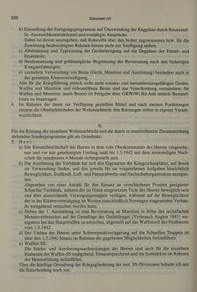 Für Dokument 131 b) Einstellung der Fertigungsprogramme auf Überwindung der Engpässe durch Ersatzstof- fe, Ausweichkonstruktionen und ermäßigte Ansprüche. Dabei ist davon auszugehen, daß Rohstoffe über den bisher zugewiesenen bzw. für die Zuweisung beabsichtigten Rahmen hinaus nicht zur Verfügung stehen. c) Abstimmung und Typisierung der Gerätefertigung auf die Engpässe der Einzel- und Ersatzteile; d) Neufestsetzung und größtmögliche Begrenzung der Bevorratung nach den bisherigen Kriegserfahrungen; e) vermehrte Verwendung von Beute (Gerät, Munition und Ausrüstung) besonders auch in der gesamten Küstenverteidigung. Alle für die Kriegführung jedoch nicht mehr einsatz- und instandsetzungsfähigen Geräte, Waffen und Munition und unbrauchbare Beute sind zur Verschrottung vorzusehen; für Waffen und Munition (auch Beute) ist Freigabe über OKW/Wi.Rü.Amt mittels Bestand- listen zu beantragen. Im Rahmen der ihnen zur Verfügung gestellten Mittel und nach meinen Forderungen steuern die Oberbefehlshaber der Wehrmachtteile ihre Rüstungen selber in eigener Verant- wortlichkeit. HI. die Rüstung der einzelnen Wehrmachtteile und die damit in unmittelbarem Zusammenhang 5. Heer: a) Die Einsatzbereitschaft des Heeres in dem vom Oberkommando des Heeres vorgesehe- nen und vor mir genehmigten Umfang muß bis 1.5.1942 mit dem notwendigen Nach- schub für mindestens 4 Monate sichergestellt sein. b) Die Ausrüstung der Verbände hat sich den Eigenarten der Kriegsschauplätze, auf denen sie Verwendung finden, und den jeweils für sie vorgesehenen Aufgaben hinsichtlich Beweglichkeit, Stoßkraft, Luft- und Panzerabwehr und Nachschuborganisation anzupas- sen. Abgesehen von einer Anzahl für den Einsatz an verschiedenen Fronten geeigneter Schneller Verbände, müssen die im Osten eingesetzten Teile des Heeres beweglich sein und über ausreichende Versorgungstruppen verfügen, während auf die Beweglichkeit der in der Küstenverteidigung im Westen einschließlich Norwegen eingesetzten Verbän- de weitgehend verzichtet werden kann. c) Neben der 1. Ausstattung ist eine Bevorratung an Munition in Höhe des sechsfachen Monatsverbrauches auf der Grundlage des Ostfeldzuges (Verbrauch August 1941) we- nigstens bei den Hauptwaffen zu erreichen, abgestellt auf das Waffensoll des Feldheeres vom 1.5.1942. d) Der Umbau des Heeres unter Schwerpunktverlagerung auf die Schnellen Truppen ist über den 1.5.1942 hinaus im Rahmen der gegebenen Möglichkeiten fortzuführen. e) Waffen-SS: Die Stärke- und Ausrüstungsnachweisungen des Heeres sind auch für die einzelnen Einheiten der Waffen-SS maßgebend. Dementsprechend sind die Sollstärken im Rahmen der Heeresrüstung aufzufüllen. Über die künftige Gestaltung der Kriegsgliederung der mot. SS-Divisionen behalte ich mir die Entscheidung noch vor.