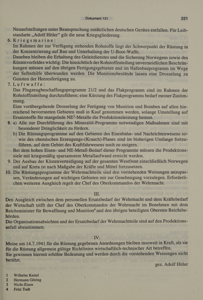 Neuaufstellungen unter Beanspruchung zusätzlichen deutschen Gerätes entfallen. Für Leib- standarte „Adolf Hitler“ gilt die neue Kriegsgliederung. 6. Kriegsmarine: Im Rahmen der zur Verfügung stehenden Rohstoffe liegt der Schwerpunkt der Rüstung in der Konzentrierung auf Bau und Unterhaltung der U-Boot-Waffe. Daneben bleiben die Erhaltung des Geleitdienstes und die Sicherung Norwegens sowie des Küstenvorfeldes wichtig. Die hinsichtlich der Rohstoffzuteilung unvermeidlichen Beschrän- kungen müssen auf den übrigen Fertigungsgebieten und im Hafenbauprogramm im Wege der Selbsthilfe überwunden werden. Die Munitionsbestände lassen eine Drosselung zu Gunsten der Heeresfertigung zu. Luftwaffe: Das Flugzeugbeschaffungsprogramm 21/2 und das Flakprogramm sind im Rahmen der Rohstoffzuteilung durchzuführen; eine Kürzung des Flakprogramms bedarf meiner Zustim- mung. Eine vorübergehende Drosselung der Fertigung von Munition und Bomben auf allen hin- reichend bevorrateten Gebieten muß in Kauf genommen werden, solange Umstellung auf Ersatzstoffe für mangelnde NE?-Metalle die Produktionsleistung hemmt. 8. a) Alle zur Durchführung des Mineralöl-Programms notwendigen Maßnahmen sind mit besonderer Dringlichkeit zu fördern. b) Die Rüstungsprogramme auf den Gebieten des Eisenbahn- und Nachrichtenwesens so- wie des chemischen Erzeugungs-(Krauch)-Planes sind im bisherigen Umfange fortzu- führen, auf dem Gebiet des Kraftfahrwesens noch zu steigern. Bei dem hohen Eisen- und NE-Metall-Bedarf dieser Programme müssen die Produktions- ziele mit kriegsmäßig sparsamstem Metallaufwand erreicht werden. 9. Der Ausbau der Küstenverteidigung auf der gesamten Westfront einschließlich Norwegen und auf Kreta ist nach Maßgabe der Kräfte und Mittel fortzusetzen. 10. Die Rüstungsprogramme der Wehrmachtteile sind den vorstehenden Weisungen anzupas- sen, Veränderungen auf wichtigen Gebieten mir zur Genehmigung vorzulegen. Erforderli- chen weiteren Ausgleich regelt der Chef des Oberkommandos der Wehrmacht. IH. Den Ausgleich zwischen dem personellen Ersatzbedarf der Wehrmacht und dem Kräftebedarf der Wirtschaft trifft der Chef des Oberkommandos der Wehrmacht im Benehmen mit dem Reichsminister für Bewaffnung und Munition*und den übrigen beteiligten Obersten Reichsbe- hörden. _ Die Organisationsabsichten und der Ersatzbedarf der Wehrmachtteile sind auf den Produktions- anfall abzustimmen. IV. Meine am 14.7.1941 für die Rüstung gegebenen Anordnungen bleiben insoweit in Kraft, als sie für die Rüstung allgemein gültige Richtlinien wirtschaftlich-technischer Art betreffen. Sie gewinnen hiermit erhöhte Bedeutung und werden durch die vorstehenden Weisungen nicht berührt. gez. Adolf Hitler Wilhelm Keitel Hermann Göring Nicht-Eisen Fritz Todt BUND»