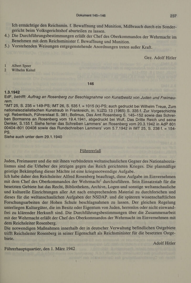 Ich ermächtige den Reichsmin. f. Bewaffnung und Munition, Mißbrauch durch ein Sonder- gericht beim Volksgerichtshof aburteilen zu lassen. 4.) Die Durchführungsbestimmungen erläßt der Chef des Oberkommandos der Wehrmacht im Benehmen mit dem Reichsminister f. Bewaffnung und Munition. 5.) Vorstehenden Weisungen entgegenstehende Anordnungen treten außer Kraft. Gez. Adolf Hitler 1 Albert Speer 2 Wilhelm Keitel 146 1.3.1942 EdF, betrifft: Auftrag an Rosenberg zur Beschlagnahme von Kunstbesitz von Juden und Freimau- rern. *IMT 25, S. 235 = 149-PS; IMT 26, S. 535 f. = 1015 (k)-PS; auch gedruckt bei Wilhelm Treue, Zum nationalsozialistischen Kunstraub in Frankreich, in: VJZG 13 (1965) S. 335 f. Zur Vorgeschichte vgl. Rebentisch, Führerstaat S. 381; Bollmus, Das Amt Rosenberg S. 145-152 sowie das Schrei- ben Bormanns an Rosenberg vom 19.4.1941, abgedruckt bei Wulf, Das Dritte Reich und seine Denker, S.155 f. Siehe ferner das Schreiben Lammers’ an Rosenberg vom 20.3.1942 in AdP 801 00404-801 00408 sowie das Rundschreiben Lammers’ vom 5.7.1942 in IMT 25, S. 238 f. = 154- PS. Siehe auch unter dem 29.1.1940 Führererlaß Juden, Freimaurer und die mit ihnen verbündeten weltanschaulichen Gegner des Nationalsozia- lismus sind die Urheber des jetzigen gegen das Reich gerichteten Krieges. Die planmäßige geistige Bekämpfung dieser Mächte ist eine kriegsnotwendige Aufgabe. Ich habe daher den Reichsleiter Alfred Rosenberg beauftragt, diese Aufgabe im Einvernehmen mit dem Chef des Oberkommandos der Wehrmacht! durchzuführen. Sein Einsatzstab für die besetzten Gebiete hat das Recht, Bibliotheken, Archive, Logen und sonstige weltanschauliche und kulturelle Einrichtungen aller Art nach entsprechendem Material zu durchforschen und dieses für die weltanschaulichen Aufgaben der NSDAP. und die späteren wissenschaftlichen Forschungsarbeiten der Hohen Schule beschlagnahmen zu lassen. Der gleichen Regelung unterliegen Kulturgüter, die im Besitz oder Eigentum von Juden, herrenlos oder nicht einwand- frei zu klärender Herkunft sind. Die Durchführungsbestimmungen über die Zusammenarbeit mit der Wehrmacht erläßt der Chef des Oberkommandos der Wehrmacht im Einvernehmen mit . dem Reichsleiter Rosenberg. Die notwendigen Maßnahmen innerhalb der in deutscher Verwaltung befindlichen Ostgebiete trifft Reichsleiter Rosenberg in seiner Eigenschaft als Reichsminister für die besetzten Ostge- biete. Adolf Hitler Führerhauptquartier, den 1. März 1942