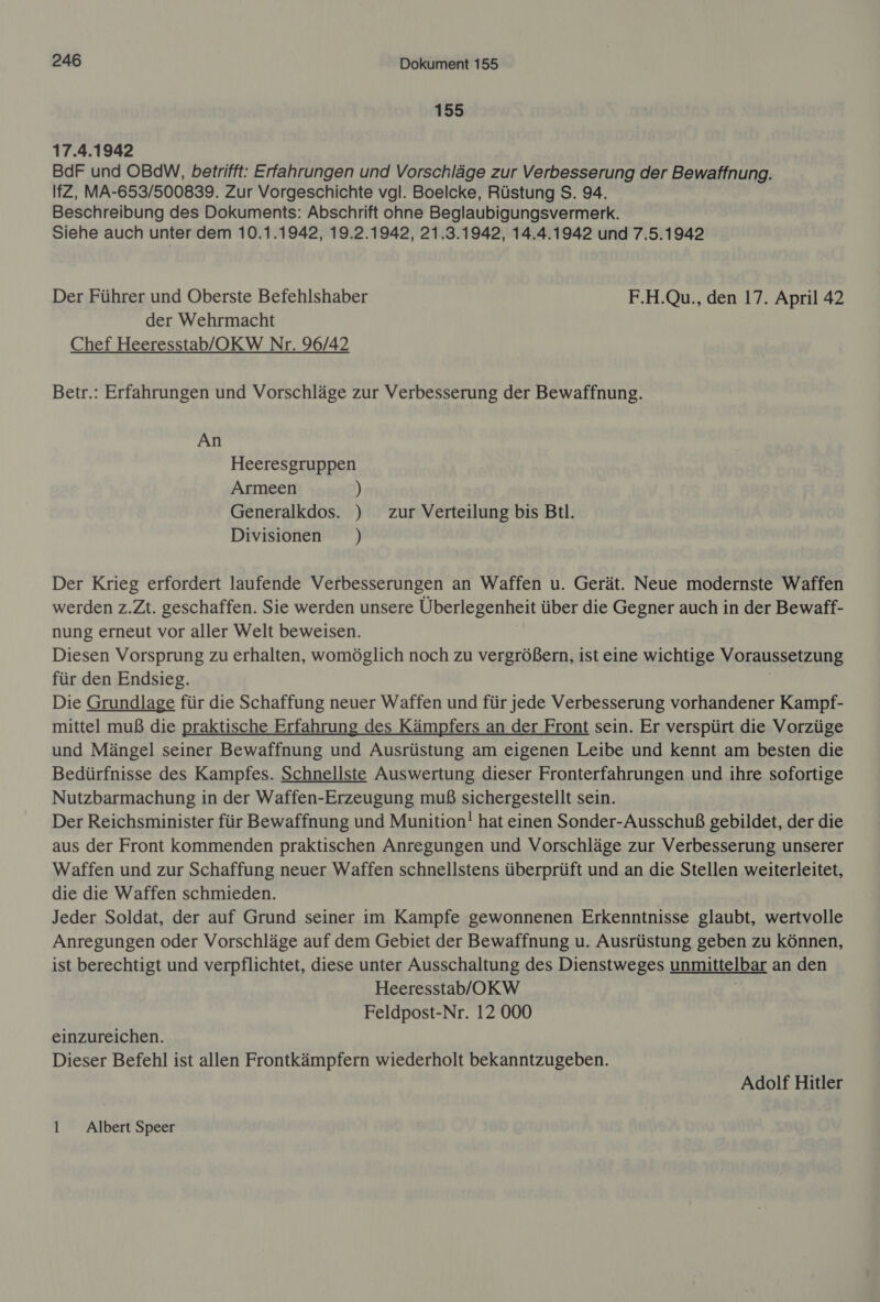 155 17.4.1942 BdF und OBdW, betrifft: Erfahrungen und Vorschläge zur Verbesserung der Bewaffnung. IfZ, MA-653/500839. Zur Vorgeschichte vgl. Boelcke, Rüstung S. 94. Beschreibung des Dokuments: Abschrift ohne Beglaubigungsvermerk. Siehe auch unter dem 10.1.1942, 19.2.1942, 21.3.1942, 14.4.1942 und 7.5.1942 Der Führer und Oberste Befehlshaber F.H.Qu., den 17. April 42 der Wehrmacht Chef Heeresstab/OKW Nr. 96/42 Betr.: Erfahrungen und Vorschläge zur Verbesserung der Bewaffnung. An Heeresgruppen Armeen ) Generalkdos. ) zur Verteilung bis Bil. Divisionen ) Der Krieg erfordert laufende Verbesserungen an Waffen u. Gerät. Neue modernste Waffen werden z.Zt. geschaffen. Sie werden unsere Überlegenheit über die Gegner auch in der Bewaff- nung erneut vor aller Welt beweisen. Diesen Vorsprung zu erhalten, womöglich noch zu vergrößern, ist eine wichtige Voraussetzung für den Endsieg. i Die Grundlage für die Schaffung neuer Waffen und für jede Verbesserung vorhandener Kampf- mittel muß die praktische Erfahrung des Kämpfers an der Front sein. Er verspürt die Vorzüge und Mängel seiner Bewaffnung und Ausrüstung am eigenen Leibe und kennt am besten die Bedürfnisse des Kampfes. Schnellste Auswertung dieser Fronterfahrungen und ihre sofortige Nutzbarmachung in der Waffen-Erzeugung muß sichergestellt sein. Der Reichsminister für Bewaffnung und Munition! hat einen Sonder-Ausschuß gebildet, der die aus der Front kommenden praktischen Anregungen und Vorschläge zur Verbesserung unserer Waffen und zur Schaffung neuer Waffen schnellstens überprüft und an die Stellen weiterleitet, die die Waffen schmieden. Jeder Soldat, der auf Grund seiner im Kampfe gewonnenen Erkenntnisse glaubt, wertvolle Anregungen oder Vorschläge auf dem Gebiet der Bewaffnung u. Ausrüstung geben zu Können, ist berechtigt und verpflichtet, diese unter Ausschaltung des Dienstweges unmittelbar an den Heeresstab/OKW Feldpost-Nr. 12 000 einzureichen. Dieser Befehl ist allen Frontkämpfern wiederholt bekanntzugeben. Adolf Hitler 1 Albert Speer