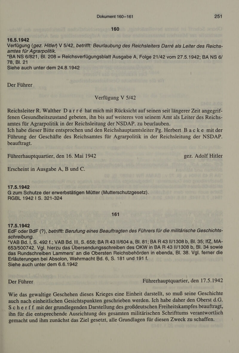 160 16.5.1942 Verfügung (gez. Hitler) V 5/42, betrifft: Beurlaubung des Reichsleiters Darre als Leiter des Reichs- amtes für Agrarpolitik. *BA NS 6/821, Bl. 208 = Reichsverfügungsblatt Ausgabe A, Folge 21/42 vom 27.5.1942; BA NS 6/ 78, Bl. 21 Siehe auch unter dem 24.8.1942 Der Führer Verfügung V 5/42 Reichsleiter R. Walther Darre&amp; hat mich mit Rücksicht auf seinen seit längerer Zeit angegrif- fenen Gesundheitszustand gebeten, ihn bis auf weiteres von seinem Amt als Leiter des Reichs- amtes für Agrarpolitik in der Reichsleitung der NSDAP. zu beurlauben. Ich habe dieser Bitte entsprochen und den Reichshauptamtsleiter Pg. Herbert Backe mitder Führung der Geschäfte des Reichsamtes für Agrarpolitik in der Reichsleitung der NSDAP. beauftragt. Führerhauptquartier, den 16. Mai 1942 gez. Adolf Hitler Erscheint in Ausgabe A,B und C. 17.5.1942 G zum Schutze der erwerbstätigen Mütter (Mutterschutzgesetz). RGBL 1942 I S. 321-324 161 17.5.1942 EdF oder BdF (?), betrifft: Berufung eines Beauftragten des Führers für die militärische Geschichts- schreibung. *VAB Bd. |, S. 492 f.; VAB Ba. Ill, S. 658; BAR 43 IIl/604 a, Bl. 81; BAR 43 11/1308 b, Bl. 35; IfZ, MA- 653/500742. Vgl. hierzu das Übersendungsschreiben des OKW in BA R 43 11/1308 b, Bl. 34 sowie das Rundschreiben Lammers’ an die Obersten Reichsbehörden in ebenda, Bl. 38. Vgl. ferner die Erläuterungen bei Absolon, Wehrmacht Bd. 6, S. 181 und 191 f. Siehe auch unter dem 6.6.1942 Der Führer Führerhauptquartier, den 17.5.1942 Wie das gewaltige Geschehen dieses Krieges eine Einheit darstellt, so muß seine Geschichte auch nach einheitlichen Gesichtspunkten geschrieben werden. Ich habe daher den Oberst d.G. Scherff mitder grundlegenden Darstellung des großdeutschen Freiheitskampfes beauftragt, ihn für die entsprechende Ausrichtung des gesamten militärischen Schrifttums verantwortlich gemacht und ihm zunächst das Ziel gesetzt, alle Grundlagen für diesen Zweck zu schaffen.