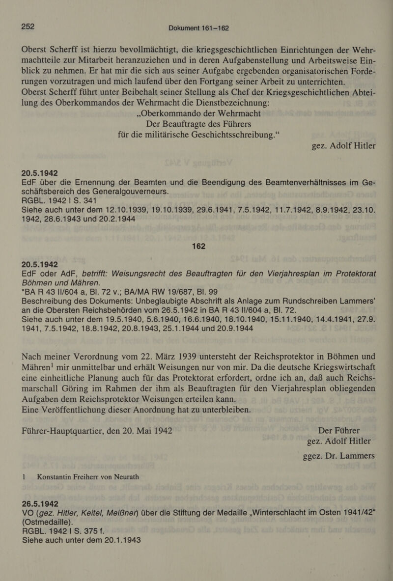 Oberst Scherff ist hierzu bevollmächtigt, die kriegsgeschichtlichen Einrichtungen der Wehr- machtteile zur Mitarbeit heranzuziehen und in deren Aufgabenstellung und Arbeitsweise Ein- blick zu nehmen. Er hat mir die sich aus seiner Aufgabe ergebenden organisatorischen Forde- rungen vorzutragen und mich laufend über den Fortgang seiner Arbeit zu unterrichten. Oberst Scherff führt unter Beibehalt seiner Stellung als Chef der Kriegsgeschichtlichen Abtei- lung des Oberkommandos der Wehrmacht die Dienstbezeichnung: „Oberkommando der Wehrmacht Der Beauftragte des Führers für die militärische Geschichtsschreibung.“ gez. Adolf Hitler 20.5.1942 EdF über die Ernennung der Beamten und die Beendigung des Beamtenverhältnisses im Ge- schäftsbereich des Generalgouverneurs. RGBL. 1942 | S. 341 Siehe auch unter dem 12.10.1939, 19.10.1939, 29.6.1941, 7.5.1942, 11.7.1942, 8.9.1942, 23.10. 1942, 28.6.1943 und 20.2.1944 162 20.5.1942 EdF oder AdF, betrifft: Weisungsrecht des Beauftragten für den Vierjahresplan im Protektorat Böhmen und Mähren. BAR 43 11/604 a, Bl. 72 v.; BA/MA RW 19/687, Bl. 99 Beschreibung des Dokuments: Unbeglaubigte Abschrift als Anlage zum Rundschreiben Lammers’ an die Obersten Reichsbehörden vom 26.5.1942 in BAR 43 11/604 a, Bl. 72. Siehe auch unter dem 19.5.1940, 5.6.1940, 16.6.1940, 18.10.1940, 15.11.1940, 14.4.1941, 27.9. 1941, 7.5.1942, 18.8.1942, 20.8.1943, 25.1.1944 und 20.9.1944 Nach meiner Verordnung vom 22. März 1939 untersteht der Reichsprotektor in Böhmen und Mähren! mir unmittelbar und erhält Weisungen nur von mir. Da die deutsche Kriegswirtschaft eine einheitliche Planung auch für das Protektorat erfordert, ordne ich an, daß auch Reichs- marschall Göring im Rahmen der ihm als Beauftragten für den Vierjahresplan obliegenden Aufgaben dem Reichsprotektor Weisungen erteilen kann. Eine Veröffentlichung dieser Anordnung hat zu unterbleiben. Führer-Hauptquartier, den 20. Mai 1942 Der Führer gez. Adolf Hitler ggez. Dr. Lammers 1 Konstantin Freiherr von Neurath 26.5.1942 VO (gez. Hitler, Keitel, Meißner) über die Stiftung der Medaille „Winterschlacht im Osten 1941/42“ (Ostmedaille). RGBL. 1942 I S. 375 f. Siehe auch unter dem 20.1.1943